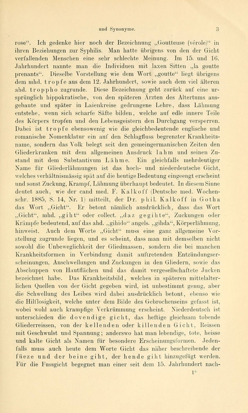 rose. Ich gedenke hier noch der Bezeichnung ,,Goutteuse (veröle) in ihren Beziehungen zur Syphihs. Man hatte übrigens von den der Gicht verfallenden Menschen eine sehr schlechte Meinung. Im 15. und 16. Jahrhundert nannte man die Individuen mit laxen Sitten „la goutte prenants. Dieselbe Vorstellung wie dem Wort ,,goutte liegt übrigens dem mhd. tropfe aus dem 12. Jahrhundert, sowie auch dem viel älteren ahd. troppho zugrunde. Diese Bezeichnung geht zurück auf eine ur- sprünghch hippokratische, von den späteren Ärzten des Altertums aus- gebaute und später in Laienkreise gedrungene Lehre, dass Lähmung entstehe, wenn sich scharfe Säfte bilden, welche auf edle innere Teile des Körpers tropfen und den Lebensgeistern den Durchgang versperren. Dabei ist tropfe ebensowenig wie die gleichbedeutende englische und romanische Nomenklatur ein auf den Schlagfluss begrenzter Krankheits- name, sondern das Volk belegt seit den gemeingermanischen Zeiten den Gliederkranken mit dem allgemeinen Ausdruck lahm und seinen Zu- stand mit dem Substantivum Lähme. Ein gleichfalls mehrdeutiger Name für Gliederlähmungen ist das hoch- und niederdeutsche Gicht, welches verhältnismässig spät auf die heutige Bedeutung eingeengt erscheint und sonst Zuckung, Krampf, Lähmung überhaupt bedeutet. In diesem Sinne deutet auch, wie der cand med. F. Kalk off (Deutsche med. Wochen- schr. 1885, S. 14, Nr. 1) mitteilt, der Dr. phil. Kalk off in Gotha das Wort ,,Gicht. Er betont nämlich ausdrücklich^ dass das Wort ,,Gicht, mhd. ,,giht oder collect. ,,daz gegihte, Zuckungen oder Krämpfe bedeutend, auf das ahd. ,,gihido angels. ,,gihda, Körperlähmung, hinweist. Auch dem Worte ,,Gicht muss eine ganz allgemeine Vor- stellung zugrunde liegen, und es scheint, dass man mit demselben nicht sowohl die Unbeweglichkeit der Gliedmassen, sondern die bei manchen Krankheitsformen in Verbindung damit auftretenden Entzündungser- scheinungen, Anschwellungen und Zuckungen in den Gliedern, sowie das Abschuppen von Hautflächen und das damit vergesellschaftete Jucken bezeichnet habe. Das Krankheitsbild, welches in späteren mittelalter- lichen Quellen von der Gicht gegeben wird, ist unbestimmt genug, aber die Schwellung des Leibes wird dabei ausdrücklich betont, ebenso wie die Hilflosigkeit, welche unter dem Bilde des Gebrochenseins gefasst ist, wobei wohl auch krampfige Verkrümmung erscheint. Niederdeutsch ist unterschieden die dovendige gicht, das heftige gleichsam tobende Gliederreissen, von der kell enden oder killenden Gicht, Reissen mit Geschwulst und Spannung; anderswo hat man lebendige, tote, heisse und kalte Gicht als Namen für besondere Erscheinungsformen. Jeden- falls muss auch heute dem Worte Gicht das näher beschreibende der füeze und der beine gibt, der hende gibt hinzugefügt werden. Für die Fussgicht begegnet man einer seit dem 15. Jahrhundert nach- 1*