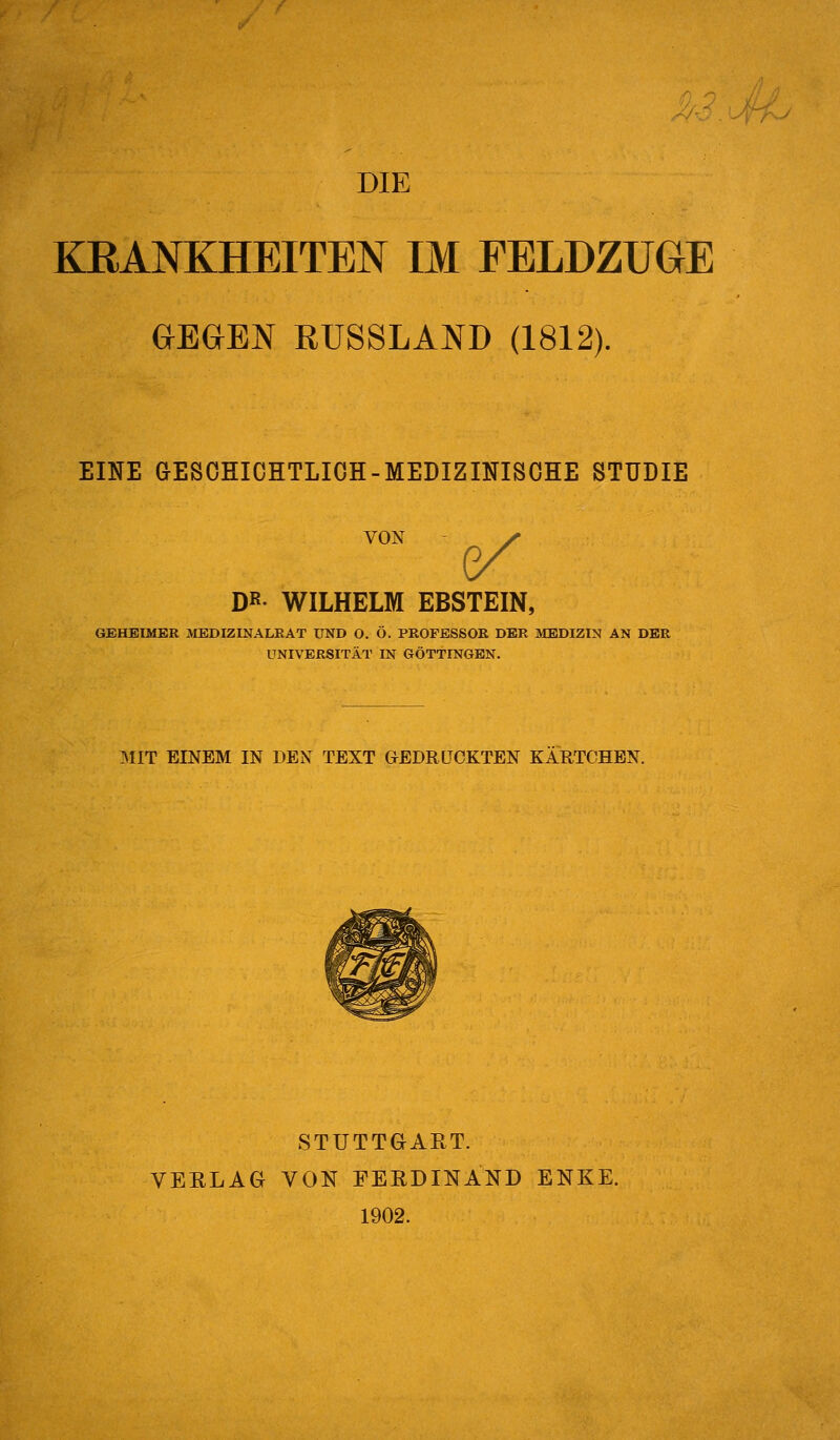 DIE KRANKHEITEN IM FELDZUGE aEGEN RUSSLAND (1812). EINE GESOHICHTLIOH-MEDIZINISOHE STUDIE VON ^ DB- WILHELM EBSTEIN, GEHEIMER MBDIZINALRAT UND O. Ö. PROFESSOR DER MEDIZIN AN DER UNIVERSITÄT IN GÖTTINGEN. 3IIT EINEM IN DEN TEXT GEDRÜCKTEN KÄRTCHEN. STUTTGIART. VEELAG VON FERDINAND ENKE. 1902.