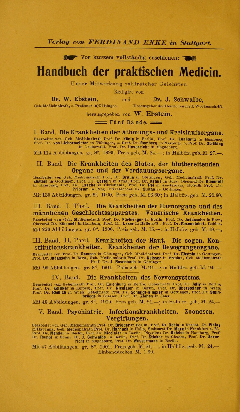 Verlag von FEBIUJSrAWD ENKE in Stuttgart, Vor kurzem vollständig erschienen: Handbuch der praktischen Medicin. Unter MitAA'-irkung zahlreicher Gelehrter. Redigirt von Dr. W. Ebstein, und Dr. J. Schwalbe, Greh.Medicinalrath, o. Professor in}Göttingen Herausgeber der Deutschen med. Wochensuhrift, herausgegeben von TV. Ebstein. == Fünf Bände. == I. Band. Die Krankheiten der Athmungs- und Kreislaufsorgane. Bearbeitet von Geh. Medicinalrath Prof. Dr. König in Berlin, Prof. Dr. Lenhartz in Hamburg, Prof. Dr. von LiebermeiSter in Tübingen, o. Prof. Dr. Romberg in Marburg, o. Prof. Dr. StrUbing in Greifswald, Prof. Dr. Unverricht in Magdeburg. Mit 114 Abbildungen, gr. 8«. 1899. Preis geh. M. 24.— ; in Halbfrz. geb. M. 27.—. II. Band. Die Krankheiten des Blutes, der blutbereitenden Organe und der Verdauungsorgane. Bearbeitet von Geh. Medicinalrath Prof. Dr. Braun in Göttingen, Geh. Medicinalrath Prof. Dr. Ebstein in Göttingen, Prof. Dr. Epstein in Prag, Prof. Dr. Kraus in Graz, Oberarzt Dr. Kümmell in Hamburg, Prof. Dr. Laache in Christiania, Prof. Dr. Pel in Amsterdam, Hofrath Prof. Dr. Pribram in Prag, Privatdocent Dr. Sultan in Göttingen. Mit 130 Abbildungen, gr. 8«. 1900. Preis geh. M. 26.60; in Halbfrz. geb. M. 29.60. III. Band. I. Theil. Die Krankheiten der Harnorgane und des männlichen Geschlechtsapparates. Venerische Krankheiten. Bearbeitet von Geh. Medicinalrath Prof. Dr. Fürbringer in Berlin, Prof. Dr. Jadassohn in Bern, Oberarzt Dr. Kümmell in Hamburg, Prof. Dr. Leser in Halle a/S., Prof. Dr. Rosenstein in Leiden. Mit 226 Abbildungen, gr. 8. 1900. Preis geh. M. 15.— ; in Halbfrz. geb. M. 18.—, ni. Band. II. Theil. Krankheiten der Haut. Die sogen. Kon- stitutionskrankheiten. Krankheiten der Bewegungsorgane. Bearbeitet von Prof. Dr. Damsch in Göttingen, Geh. Medicinalrath Prof. Dr. Ebstein in Göttingen, Prof. Dr. Jadassohn in Bern, Geh. Medicinalrath Prof. Dr. Nelsser in Breslau, Geh. Medicinalrath Prof. Dr. J. Rosenbach in Göttingen. Mit 99 Abbildungen, gr. 8». 1901. Preis geh. M. 21.—; in Halbfrz. geb. INI. 24.—. IV. Band. Die Krankheiten des Nervensystems. Bearbeitet von Geheimrath Prof. Dr. Eulenburg in Berlin, Geheimrath Prof. Dr. Jolly in Berlin, Prof. Dr. Kölliker in Leipzig, Prof. Dr. Nicolaier in Berlin, Prof. Dr. Obersteiner in Wien, Prof. Dr. Redlich in Wien, Geheimrath Prof. Dr. Schmidt-Rimpler in Göttingen, Prof. Dr. Stein- brügge in Giessen, Prof. Dr. Ziehen in Jena. Mit 48 Abbildungen, gr. 8«. 1900. Preis geh. M. 21.—; in Hallifrz. geb. M. 24.— V. Band. Psychiatrie. Infectionskrankheiten. Zoonosen. Vergiftungen. Bearbeitet von Geh. Medicinalrath Prof. Dr. Brieger in Berlin, Prof. Dr. Oehio in Dorpat, Dr. Finlay in Havanna, Geh. Medicinalrath Prof. Dr. IHarnack in Halle, Stabsarzt Dr. Marx in Frankfurt a. M., Prof. Dr. Mendel in Berlin, Prof. Dr. Nicolaier in Berlin, Physikus Dr. Reiche in Hamburg, Prof. Dr. Rumpf In Bonn, Dr. J. Schwalbe in Berlin, Prof. Dr. Sticker in Giessen, Prof. Dr. Unver- richt in Magdeburg, Prof. Dr. Wassermann in Berlin. Mit 47 Abbildungen, gr. 8«. 1901. Preis geh. M. 21.-: in Halbfrz. geb. M. 24.— Einbanddecken M. 1.60.