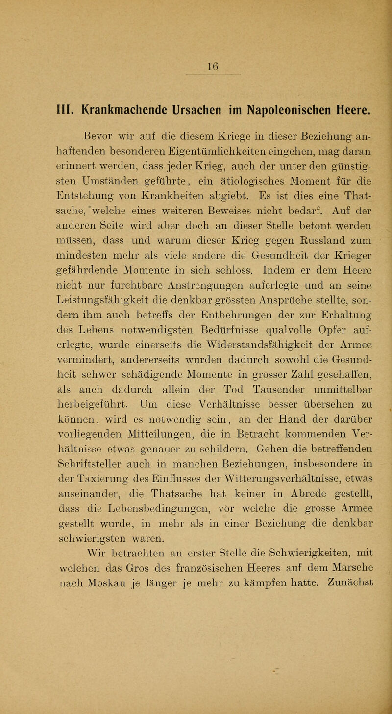 III. Krankmachende Ursachen im Napoleonischen Heere. Bevor Mar auf die diesem Kriege in dieser Beziehung an- haftenden besonderen Eigentümhchkeiten eingehen, mag daran erinnert werden, dass jeder Krieg, auch der unter den günstig- sten Umständen geführte, ein ätiologisches Moment für die Entstehung von Krankheiten abgiebt. Es ist dies eine That- sache, welche eines weiteren Beweises nicht bedarf. Auf der anderen Seite wird aber doch an dieser Stelle betont werden müssen, dass und warum dieser Krieg gegen Russland zum mindesten mehr als viele andere die Gesundheit der Krieger gefährdende Momente in sich schloss. Indem er dem Heere nicht nur furchtbare Anstrengungen auferlegte und an seine Leistungsfähigkeit die denkbar grössten Ansprüche stellte, son- dern ihm auch betreffs der Entbehrungen der zur Erhaltung des Lebens notwendigsten Bedürfnisse qualvolle Opfer auf- erlegte, wurde einerseits die Widerstandsfähigkeit der Armee vermindert, andererseits wurden dadurch sowohl die Gesund- heit schwer schädigende Momente in grosser Zahl geschaffen, als auch dadurch allein der Tod Tausender unmittelbar herbeigeführt. Um diese Verhältnisse besser übersehen zu können, wird es notwendig sein, an der Hand der darüber vorliegenden Mitteilungen, die in Betracht kommenden Ver- hältnisse etwas genauer zu schildern. Gehen die betreffenden Schriftsteller auch in manchen Beziehungen, insbesondere in der Taxierung des Einflusses der Witterungsverhältnisse, etwas auseinander, die Thatsache hat keiner in Abrede gestellt, dass die Lebensbedingungen, vor welche die grosse Armee gestellt wurde, in mehr als in einer Beziehung die denkbar schwierigsten waren. Wir betrachten an erster Stelle die Schwierigkeiten, mit welchen das Gros des französischen Heeres auf dem Marsche nach Moskau je länger je mehr zu kämpfen hatte. Zunächst