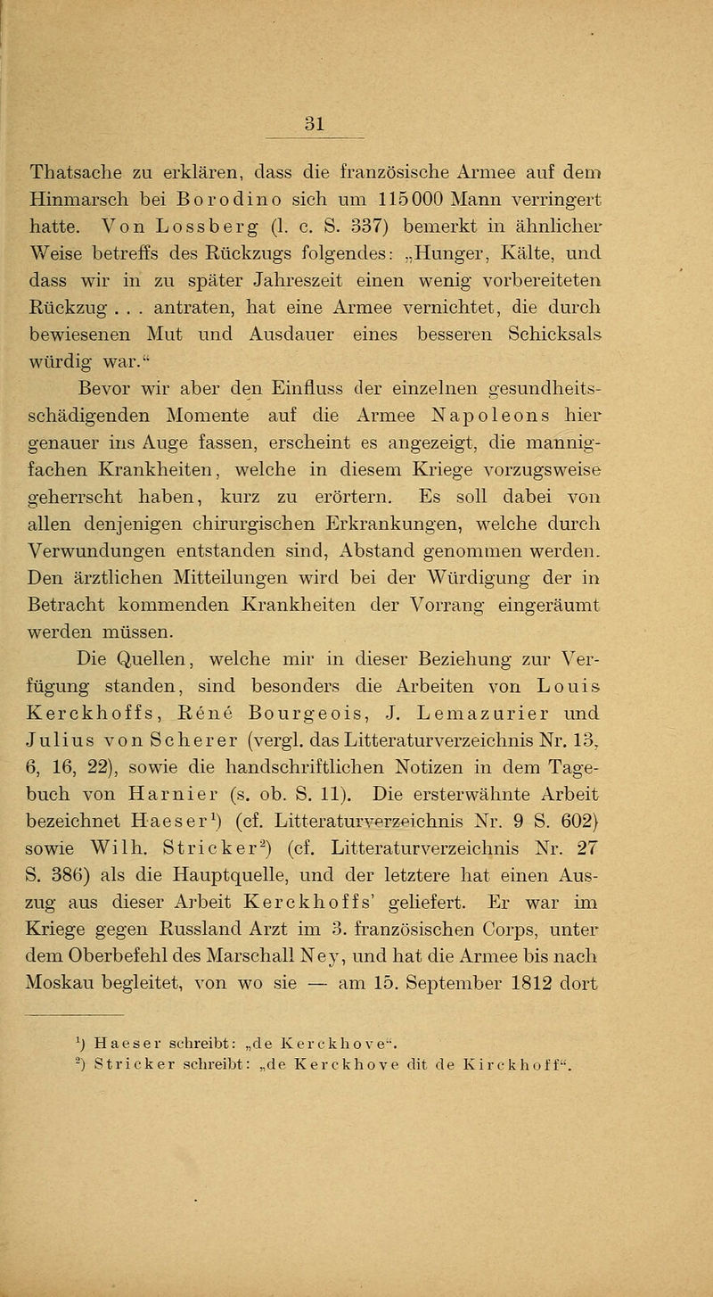 Thatsaclie zu erklären, dass die französische xlrmee auf dem Hinmarsch bei Borodino sich um 115000 Mann verringert hatte. Von Lossberg (1. c. S. 337) bemerkt in ähnlicher Weise betreffs des Rückzugs folgendes: „Hunger, Kälte, und dass wir in zu später Jahreszeit einen wenig vorbereiteten Rückzug . . . antraten, hat eine Armee vernichtet, die durch bewiesenen Mut und Ausdauer eines besseren Schicksals würdig war. Bevor wir aber den Einfluss der einzelnen gesundheits- schädigenden Momente auf die Armee Napoleons hier genauer ins Auge fassen, erscheint es angezeigt, die mannig- fachen Krankheiten, welche in diesem Kriege vorzugsweise geherrscht haben, kurz zu erörtern. Es soll dabei von allen denjenigen chirurgischen Erkrankungen, welche durch Verwundungen entstanden sind. Abstand genommen werden. Den ärztlichen Mitteilungen wird bei der Würdigung der in Betracht kommenden Krankheiten der Vorrang eingeräumt werden müssen. Die Quellen, welche mir in dieser Beziehung zur Ver- fügung standen, sind besonders die Arbeiten von Louis Kerckhoffs, Rene Bourgeois, J. Lemazurier und Julius von Scher er (vergl. das Litteraturverzeichnis Nr. 13, 6, 16, 22), sowie die handschriftlichen Notizen in dem Tage- buch von Harnier (s. ob. S. 11). Die ersterwähnte Arbeit bezeichnet Haeser^) (cf. Litteraturverzeichnis Nr. 9 S. 602) sowie Wilh. Stricker^) (cf. Litteraturverzeichnis Nr. 27 S. 386) als die Hauptquelle, und der letztere hat einen Aus- zug aus dieser Arbeit Kerckhoffs' geliefert. Er war im Kriege gegen Russland Arzt im 3. französischen Corps, unter dem Oberbefehl des Marschall Ney, und hat die Armee bis nach Moskau begleitet, von wo sie — am 15. September 1812 dort ^) Haeser schreibt: „de Kerckho ve''. ^) Stricker schreibt: „de Kerckhove dit de Kirckhoff.