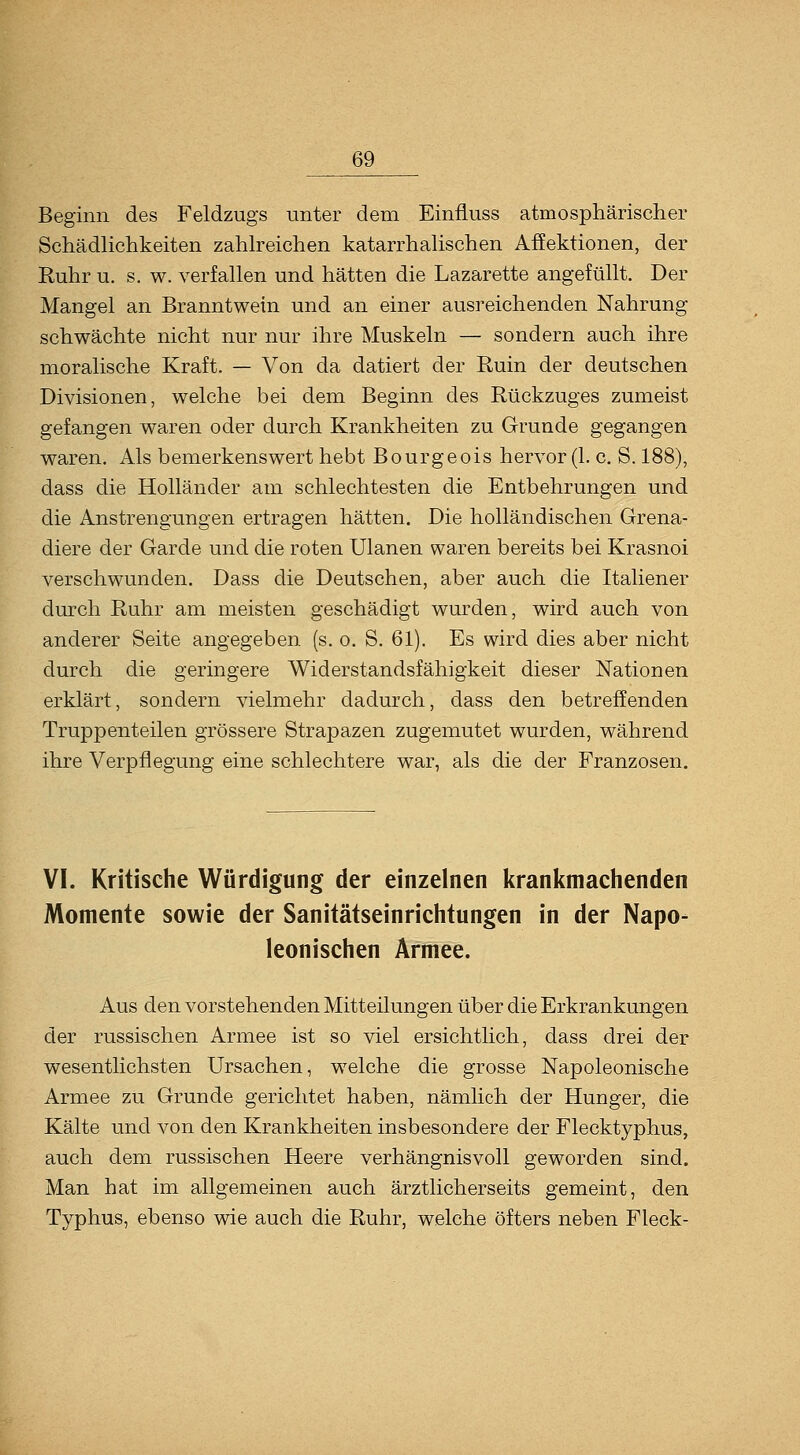 Beginn des Feldzugs unter dem Einfiuss atmosphärischer Schädlichkeiten zahlreichen katarrhalischen Affektionen, der Ruhr u, s. w. verfallen und hätten die Lazarette angefüllt. Der Mangel an Branntwein und an einer ausreichenden Nahrung schwächte nicht nur nur ihre Muskeln — sondern auch ihre moralische Kraft. — Von da datiert der Ruin der deutschen Divisionen, welche bei dem Beginn des Rückzuges zumeist gefangen waren oder durch Krankheiten zu Grunde gegangen waren. Als bemerkenswert hebt Bourgeois hervor (1. c. S. 188), dass die Holländer am schlechtesten die Entbehrungen und die Anstrengungen ertragen hätten. Die holländischen Grena- diere der Garde und die roten Ulanen waren bereits bei Krasnoi verschwunden. Dass die Deutschen, aber auch die Italiener durch Ruhr am meisten geschädigt wurden, wird auch von anderer Seite angegeben (s. o. S. 61). Es wird dies aber nicht durch die geringere Widerstandsfähigkeit dieser Nationen erklärt, sondern vielmehr dadurch, dass den betreffenden Truppenteilen grössere Strapazen zugemutet wurden, während ihre Verpflegung eine schlechtere war, als die der Franzosen. VI. Kritische Würdigung der einzelnen kranlcmachenden Momente sowie der Sanitätseinrichtungen in der Napo- leonischen Armee. Aus den vorstehenden Mitteilungen über die Erkrankungen der russischen Armee ist so viel ersichtlich, dass drei der wesentlichsten Ursachen, welche die grosse Napoleonische Armee zu Grunde gerichtet haben, nämlich der Hunger, die Kälte und von den Krankheiten insbesondere der Flecktyphus, auch dem russischen Heere verhängnisvoll geworden sind. Man hat im allgemeinen auch ärztlicherseits gemeint, den Typhus, ebenso wie auch die Ruhr, welche öfters neben Fleck-