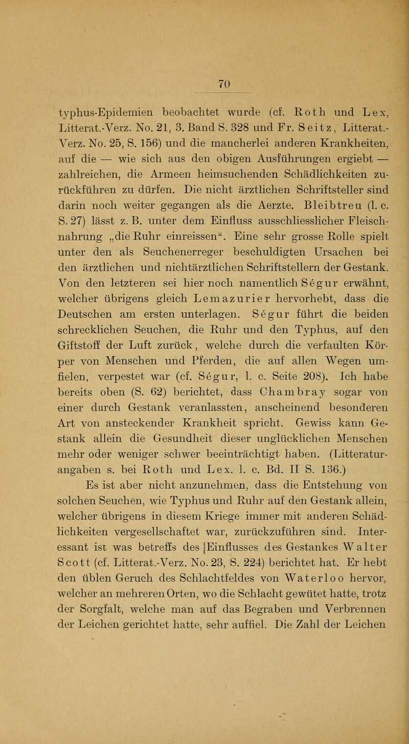 typhus-Epidemien beobachtet wurde (cf. Roth und Lex, Litterat.-Verz. No. 21, 3. Band S. 328 und Fr. Seitz, Litterat.- Verz. No. 25, S. 156) und die mancherlei anderen Krankheiten, auf die — wie sich aus den obigen Ausführungen ergiebt — zaUreichen, die Armeen heimsuchenden Schädhchkeiten zu- rückführen zu dürfen. Die nicht ärztlichen Schriftsteller sind darin noch weiter gegangen als die Aerzte. Bleib treu (1. c. S. 27) lässt z. B. unter dem Einfiuss ausschliesslicher Fleisch- nahrung „die Ruhr einreissen. Eine sehr grosse Rolle spielt unter den als Seuchenerreger beschuldigten Ursachen bei den ärztlichen und nichtärztlichen Schriftstellern der Gestank. Von den letzteren sei hier noch namentlich Segur erwähnt, welcher übrigens gleich Lemazurier hervorhebt, dass die Deutschen am ersten unterlagen. Segur führt die beiden schrecklichen Seuchen, die Ruhr und den Typhus, auf den Giftstoff der Luft zurück, welche durch die verfaulten Kör- per von Menschen und Pferden, die auf allen Wegen um- fielen, verpestet war (cf. Segur, 1. c. Seite 208). Ich habe bereits oben (S. 62) berichtet, dass Chambray sogar von einer durch Gestank veranlassten, anscheinend besonderen Art von ansteckender Krankheit spricht. Gewiss kann Ge- stank allein die Gesundheit dieser unglücklichen Menschen mehr oder weniger schwer beeinträchtigt haben. (Litteratur- angaben s. bei Roth und Lex. 1. c. Bd. II S. 136.) Es ist aber nicht anzunehmen, dass die Entstehung von solchen Seuchen, wie Typhus und Ruhr auf den Gestank allein, welcher übrigens in diesem Kriege immer mit anderen Schäd- lichkeiten vergesellschaftet war, zurückzuführen sind. Inter- essant ist was betreffs des jEinflusses des Gestankes Walter Scott (cf. Litterat.-Verz. No. 23, S. 224) berichtet hat. Er hebt den üblen Geruch des Schlachtfeldes von Waterloo hervor, welcher an mehreren Orten, wo die Schlacht gewütet hatte, trotz der Sorgfalt, welche man auf das Begraben und Verbrennen der Leichen gerichtet hatte, sehr auffiel. Die Zahl der Leichen