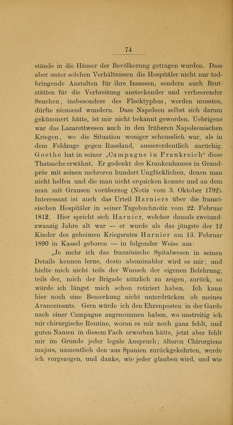 stände in die Häuser der Bevölkerung getragen wurden. Dass ^ber unter solchen Verhältnissen die Hospitäler nicht nur tod- bringende Anstalten für ihre Insassen, sondern auch Brut- stätten für die Verbreitung ansteckender und verheerender Seuchen, insbesondere des Flecktyphus, werden mussten, dürfte niemand wundern. Dass Napoleon selbst sich darum .gekümmert hätte, ist mir nicht bekannt geworden. Uebrigens war das Lazarettwesen auch in den früheren Napoleonischen Kriegen, wo die Situation weniger scheusslich war, als in •dem Feldzuge gegen Russland, ausserordentlich anrüchig. Goethe hat in seiner „Campagne in Frankreich diese Thatsache erwähnt. Er gedenkt des Krankenhauses in Grand- pree mit seinen mehreren hundert Unglücklichen, denen man nicht helfen und die man nicht erquicken konnte und an dem man mit Grausen vorüberzog (Notiz vom 3. Oktober 1792). Interessant ist auch das Urteil Harniers über die franzö- sischen Hospitäler in seiner Tagebuchnotiz vom 22. Februar 1812. Hier spricht sich Harnier, welcher damals zweiund- 7;wanzig Jahre alt war — er wurde als das jüngste der 12 Kinder des geheimen Kriegsrates Harnier am 13. Februar 1890 in Kassel geboren — in folgender Weise aus : „Je mehr ich das französische Spitalwesen in seinen Details kennen lerne, desto abominabler wird es mir; und hielte mich nicht teils der Wunsch der eigenen Belehrung, teils der, mich der Brigade nützlich zu zeigen, zurück, so würde ich längst mich schon retiriert haben. Ich kann hier noch eine Bemerkung nicht unterdrücken ob meines Avancements. Gern würde ich den Ehrenposten in der Garde nach einer Campagne angenommen haben, wo unstreitig ich mir chirurgische Routine, woran es mir noch ganz fehlt, und guten Namen in diesem Fach erworben hätte, jetzt aber fehlt mir im Grunde jeder legale Anspruch; älteren Chirurgiens majors, namentlich den -aus Spanien zurückgekehrten, werde ich vorgezogen, und danke, wie jeder glauben wird, und wie
