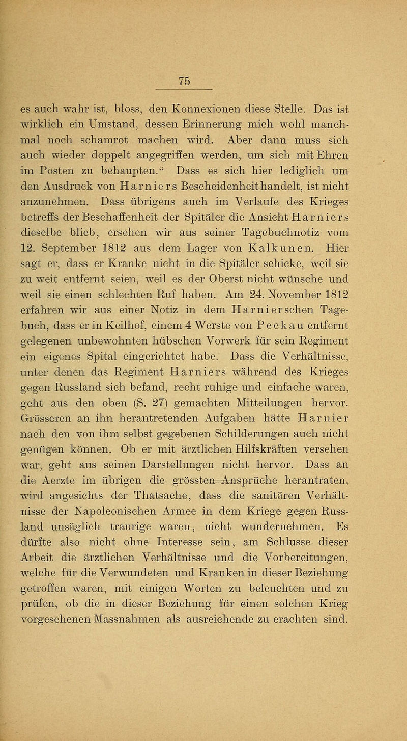 es auch wahr ist, bloss, den Konnexionen diese Stelle. Das ist wirklich ein Umstand, dessen Erinnerung mich wohl manch- mal noch schamrot machen wird. Aber dann muss sich auch wieder doppelt angegriffen werden, um sich mit Ehren im Posten zu behaupten. Dass es sich hier lediglich um den Ausdruck von Harniers Bescheidenheit handelt, ist nicht anzunehmen. Dass übrigens auch im Verlaufe des Krieges betreffs der Beschaffenheit der Sj^itäler die Ansicht Harniers dieselbe blieb, ersehen wir aus seiner Tagebuchnotiz vom 12. September 1812 aus dem Lager von Kalkunen. Hier sagt er, dass er Kranke nicht in die Spitäler schicke, weil sie zu weit entfernt seien, weil es der Oberst nicht wünsche und weil sie einen schlechten Ruf haben. Am 24. November 1812 erfahren wir aus einer Notiz in dem Harni er sehen Tage- buch, dass er in Keilhof, einem 4 Werste von P e c k a u entfernt gelegenen unbewohnten hübschen Vorwerk für sein Regiment ein eigenes Spital eingerichtet habe. Dass die Verhältnisse, unter denen das Regiment Harniers während des Krieges gegen Russland sich befand, recht ruhige und einfache waren, geht ans den oben (S. 27) gemachten Mitteilungen hervor. Grösseren an ihn herantretenden Aufgaben hätte Harnier nach den von ihm selbst gegebenen Schilderungen auch nicht genügen können. Ob er mit ärztlichen Hilfskräften versehen war, geht aus seinen Darstellungen nicht hervor. Dass an die Aerzte im übrigen die grössten Ansprüche herantraten, wird angesichts der Thatsache, dass die sanitären Verhält- nisse der Napoleonischen Armee in dem Kriege gegen Russ- land unsäglich traurige waren, nicht wundernehmen. Es dürfte also nicht ohne Interesse sein, am Schlüsse dieser Arbeit die ärztlichen Verhältnisse und die Vorbereitungen, welche für die Verwundeten und Kranken in dieser Beziehung getroffen waren, mit einigen Worten zu beleuchten und zu prüfen, ob die in dieser Beziehung für einen solchen Krieg vorgesehenen Massnahmen als ausreichende zu erachten sind.