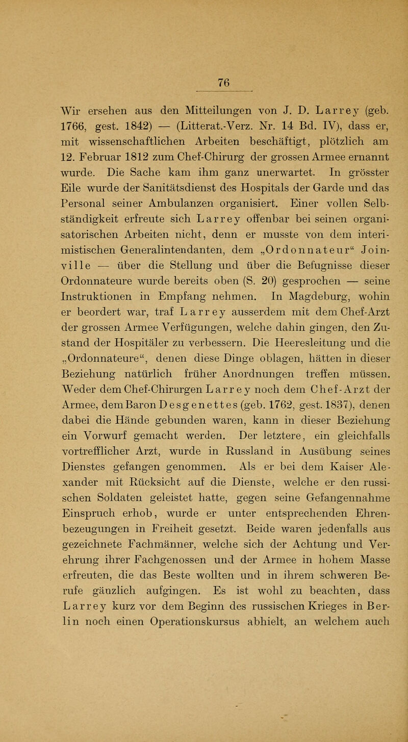 Wir ersehen aus den Mitteilungen von J. D. Larrey (geb. 1766, gest. 1842) — (Litterat.-Verz. Nr. 14 Bd. IV), dass er, mit wissenschaftlichen Arbeiten beschäftigt, plötzlich am 12. Februar 1812 zum Chef-Chirurg der grossen Armee ernannt wurde. Die Sache kam ihm ganz unerwartet. In grösster Eile wurde der Sanitätsdienst des Hospitals der Garde und das Personal seiner Ambulanzen organisiert. Einer vollen Selb- ständigkeit erfreute sich Larrey offenbar bei seinen organi- satorischen Arbeiten nicht, denn er musste von dem interi- mistischen Generalintendanten, dem „Ordonnateur Join- ville — über die Stellung und über die Befugnisse dieser Ordonnateure wurde bereits oben (S. 20) gesprochen — seine Instruktionen in Empfang nehmen. In Magdeburg, wohin er beordert war, traf Larrey ausserdem mit dem Chef-Arzt der grossen Armee Verfügungen, welche dahin gingen, den Zu- stand der Hospitäler zu verbessern. Die Heeresleitung und die „Ordonnateure, denen diese Dinge oblagen, hätten in dieser Beziehung natürlich früher Anordnungen treffen müssen. Weder dem Chef-Chirurgen Larrey noch dem Chef-Arzt der Armee, dem Baron Desgenett es (geb. 1762, gest. 1837), denen dabei die Hände gebunden waren, kann in dieser Beziehung ein Vorwurf gemacht werden. Der letztere, ein gleichfalls vortrefflicher Arzt, wurde in Russland in Ausübung seines Dienstes gefangen genommen. Als er bei dem Kaiser Ale- xander mit Rücksicht auf die Dienste, welche er den russi- schen Soldaten geleistet hatte, gegen seine Gefangennahme Einspruch erhob, wurde er unter entsprechenden Ehren- bezeugungen in Freiheit gesetzt. Beide waren jedenfalls aus gezeichnete Fachmänner, welche sich der Achtung und Ver- ehrung ihrer Fachgenossen und der Armee in hohem Masse erfreuten, die das Beste wollten und in ihrem schweren Be- rufe gänzlich aufgingen. Es ist wohl zu beachten, dass Larrey kurz vor dem Beginn des russischen Krieges in Ber- lin noch einen Operationskursus abhielt, an welchem auch
