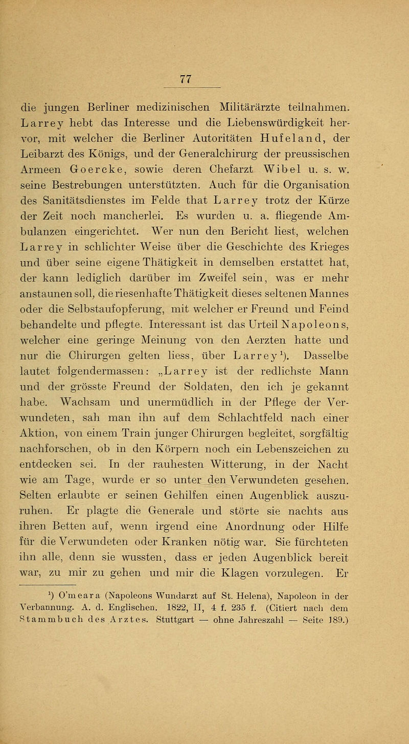 die jungen Berliner medizinischen Militärärzte teilnahmen. Larrey hebt das Interesse und die Liebenswürdigkeit her- vor, mit welcher die Berliner Autoritäten Hufeland, der Leibarzt des Königs, und der Generalchirurg der preussischen Armeen Goercke, sowie deren Chefarzt Wibel u. s. w. seine Bestrebungen unterstützten. Auch für die Organisation des Sanitätsdienstes im Felde that Larrey trotz der Kürze der Zeit noch mancherlei. Es wurden u. a. fliegende Am- bulanzen eingerichtet. Wer nun den Bericht liest, welchen Larrey in schlichter Weise über die Geschichte des Krieges und über seine eigene Thätigkeit in demselben erstattet hat, der kann lediglich darüber im Zweifel sein, was er mehr anstaunen soll; die riesenhafte Thätigkeit dieses seltenen Mannes oder die Selbstaufopferung, mit welcher er Freund und Feind behandelte und pflegte. Interessant ist das Urteil Napoleons, welcher eine geringe Meinung von den Aerzten hatte und nur die Chirurgen gelten liess, über Larrey^}. Dasselbe lautet folgendermassen: „Larrey ist der redlichste Mann und der grösste Freund der Soldaten, den ich je gekannt habe. Wachsam und unermüdlich in der Pflege der Ver- wundeten, sah man ihn auf dem Schlachtfeld nach einer Aktion, von einem Train junger Chirurgen begleitet, sorgfältig nachforschen, ob in den Körpern noch ein Lebenszeichen zu entdecken sei. In der rauhesten Witterung, in der Nacht wie am Tage, wurde er so unter den Verwundeten gesehen. Selten erlaubte er seinen Gehilfen einen Augenblick auszu- ruhen. Er plagte die Generale und störte sie nachts aus ihren Betten auf^ wenn irgend eine Anordnung oder Hilfe für die Verwundeten oder Kranken nötig war. Sie fürchteten ihn alle, denn sie wussten, dass er jeden Augenblick bereit war, zu mir zu gehen und mir die Klagen vorzulegen. Er ^) O'meara (Napoleons Wundarzt auf St. Helena), Napoleon in der Verbannung. A. d. Englischen. 1822, II, 4 f. 235 f. (Citiert nach dem Stammbuch des Arztes. Stuttgart — ohne Jahreszahl — Seite ]89.)