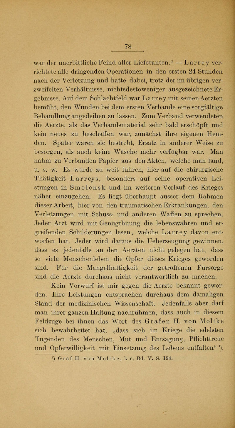 war der unerbittliche Feind aller Lieferanten. — Larrey ver- richtete alle dringenden Operationen in den ersten 24 Stunden nach der Verletzung und hatte dabei, trotz der im übrigen ver- zweifelten Verhältnisse, nichtsdestoweniger ausgezeichnete Er- gebnisse. Auf dem Schlachtfeld war Larrey mit seinen Aerzten bemüht, den Wunden bei dem ersten Verbände eine sorgfältige Behandlung angedeihen zu lassen. Zum Verband verwendeten die Aerzte, als das Verbandsmaterial sehr bald erschöpft und kein neues zu beschaffen war, zunächst ihre eigenen Hem- den. SjDäter waren sie bestrebt, Ersatz in anderer Weise zu besorgen, als auch keine Wäsche mehr verfügbar war. Man nahm zu Verbänden Papier aus den Akten, welche man fand, u. s. w. Es würde zu weit führen, hier auf die chirurgische Thätigkeit Larreys, besonders auf seine operativen Lei- stungen in Smolensk und im weiteren Verlauf des Krieges näher einzugehen. Es liegt überhaupt ausser dem Rahmen dieser Arbeit, bier von den traumatischen Erkrankungen, den Verletzungen mit Schuss- und anderen Waffen zu sprechen. Jeder Arzt wird mit Genugthuung die lebenswahren und er- greifenden Schilderungen lesen, welche Larrey davon ent- worfen hat. Jeder wird daraus die Ueberzeugung gewinnen, dass es jedenfalls an den Aerzten nicht gelegen hat, dass so viele Menschenleben die Opfer dieses Krieges geworden sind. Für die Mangelhaftigkeit der getroffenen Fürsorge sind die Aerzte durchaus nicht verantwortlich zu machen. Kein Vorwurf ist mir gegen die Aerzte bekannt gewor- den. Ihre Leistungen entsprachen durchaus dem damaligen Stand der medizinischen Wissenschaft. Jedenfalls aber darf man ihrer ganzen Haltung nachrühmen, dass auch in diesem Feldzuge bei ihnen das Wort des Grafen H. von Moltke sich bewahrheitet hat, „dass sich im Kriege die edelsten Tugenden des Menschen, Mut und Entsagung, Pflichttreue und Opferwilligkeit mit Einsetzung des Lebens entfalten ^).