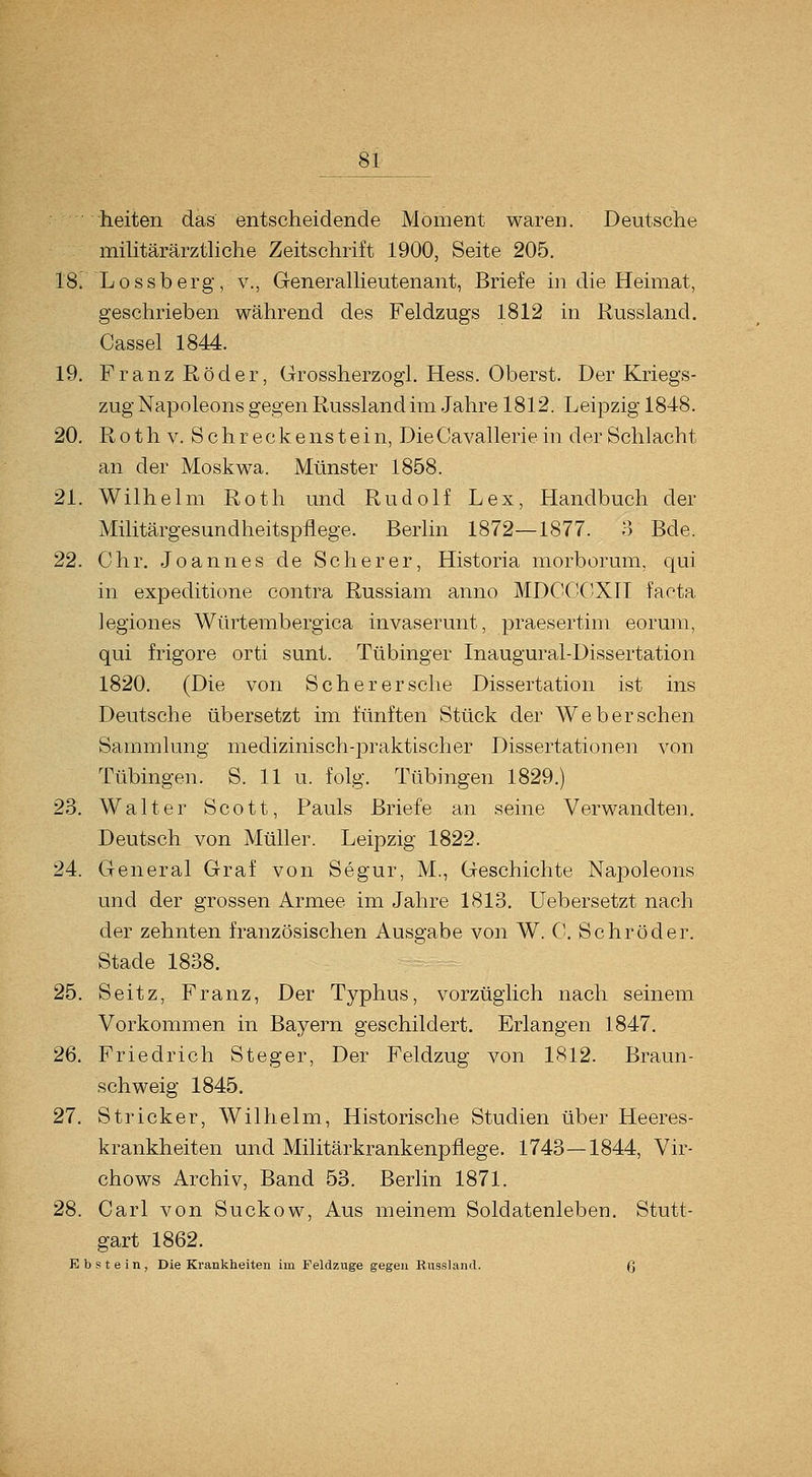 heiten das entscheidende Moment waren. Deutsche müitärärzthche Zeitschrift 1900, Seite 205, 18. Lossberg, v., Generallieutenant, Briefe in die Heimat, geschrieben während des Feldzugs 1812 in Russland. Cassel 1844. 19. Franz Röder, Grossherzogl. Hess. Oberst. Der Kriegs- zug Napoleons gegen Russland im Jahre 1812. Leipzig 1848. 20. Roth V. Schreckenstein, DieCavalleriein der Schlacht an der Moskwa. Münster 1858. 21. Wilhelm Roth und Rudolf Lex, Handbuch der Militärgesundheitspflege. Berlin 1872—1877. 3 Bde. 22. Chr. Joannes de Seh er er, Historia morborum, qui in expeditione contra Russiam anno MDCdCXH facta legiones Würtembergica invaserunt, praesertim eorum, qui frigore orti sunt. Tübinger Inaugural-Dissertation 1820. (Die von Seh er er sehe Dissertation ist ins Deutsche übersetzt im fünften Stück der Web er sehen Sammlung medizinisch-^^raktischer Dissertationen von Tübingen. S. 11 u. folg. Tübingen 1829.) 23. Walter Scott, Pauls Briefe an seine Verwandten. Deutsch von Müller. Leipzig 1822. 24. General Graf von Segur, M., Geschichte Napoleons und der grossen Armee im Jahre 1813. Uebersetzt nach der zehnten französischen Ausgabe von W. 0. Schröder. Stade 1838. 25. Seitz, Franz, Der Typhus, vorzüglich nach seinem Vorkommen in Bayern geschildert. Erlangen 1847. 26. Friedrich Steg er. Der Feldzug von 1812. Braun- schweig 1845. 27. Stricker, Wilhelm, Historische Studien über Heeres- krankheiten und Militärkrankenpflege. 1743—1844, Vir- chows Archiv, Band 53. Berlin 1871. 28. Carl von Suckow, Aus meinem Soldatenleben. Stutt- gart 1862. Ebstein, Die Ki-ankheiten im Feldzuge gegen Russland. ß