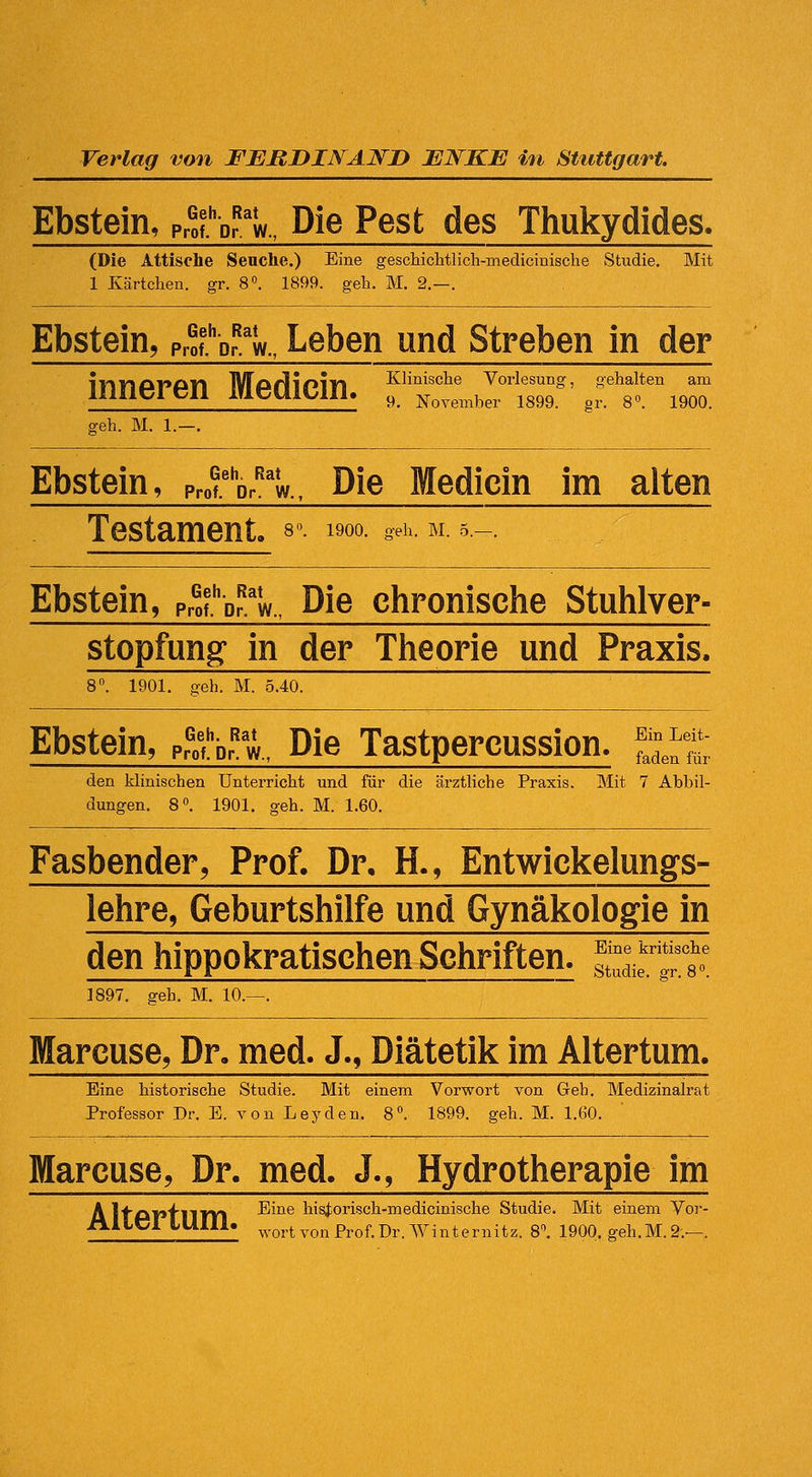 Ebstein, Profbr'w., Die Pest des Thukydides. (Die Attische Seuche.) Eine gescMclitlich-medicinisclie Studie, Mit 1 Kärtchen, gr. 8°. 1899. geh. M. 2.—. Ebstein, Prof'br'w., Leben und Streben in der lirnoi'an Morll/>l-n Klinische Vorlesung, gehalten am limtJICll ITiUUlblll. y_ November 1899. gr. 8«. 1900. geh. M. 1.—. Ebstein, ?r^%^\. Die Medicin im alten Testament, s«. 1900. geh. m. 5.-. Ebstein, Profbr.'w., Die chronische Stutilver- stopfung in der Theorie und Praxis. 8. 1901. geh. M. 5.40. Ebstein, f^:l\,^%,, Die Tastpercussion. ^^ den klinischen Unterricht und für die ärztliche Praxis. Mit 7 Abbil- dungen. 8». 1901. geh. M. 1.60. Fasbender, Prof. Dr. H., Entwickelungs- lehre, Geburtshilfe und Gynäkologie in den hippokratischen Schriften. ^'^ '^'^^ Studie, gr. 8«. 1897. eeh. M. 10.- Marcuse, Dr. med. J., Diätetik im Altertum. Eine historische Studie. Mit einem Vorwort von Geh. Medizinalrat Professor Dr. E. von Leyden. 8. 1899. geh. M. 1.60. Marcuse, Dr. med. J., Hydrotherapie im Ä It'CkP'fn'ITI ■'^^'^^ his|orisch-medicinische Studie. Mit einem Vor- ililt;! imil. ^vortvonProf.Dr. Winternitz. 81 1900. geh.M.2.—.