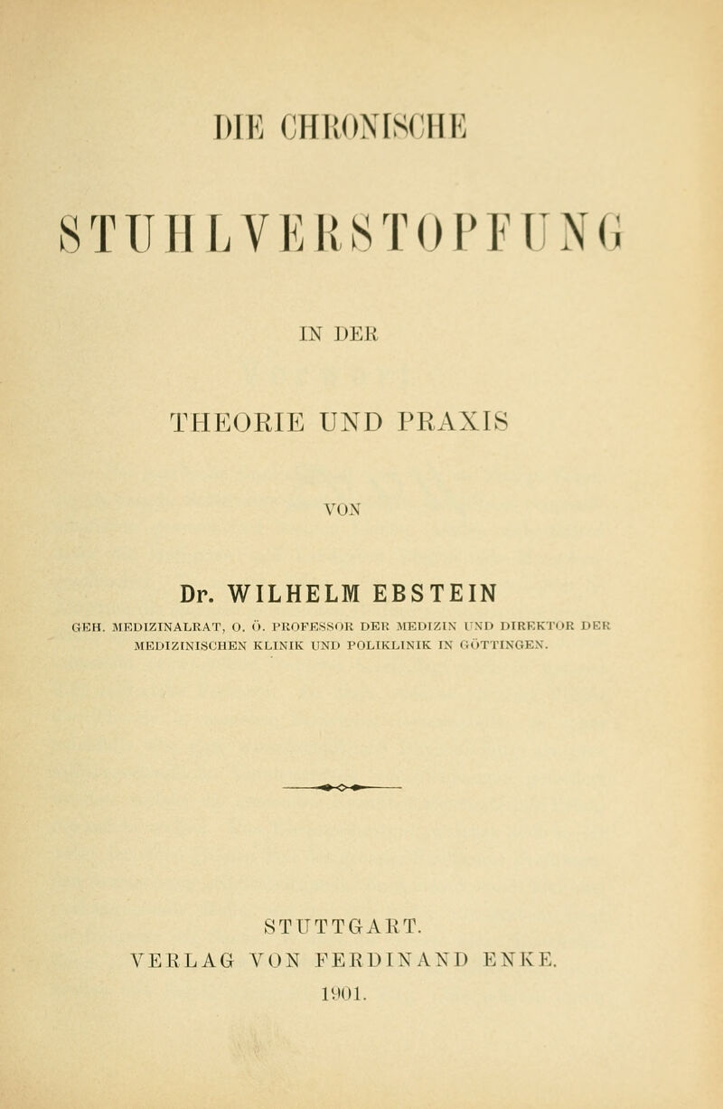 DIE CHRONISCHE STÜHLVERSTOPFUNG IN DKK THEORIE UND PRAXIS vi m Dr. WILHELM EBSTEIN GEH. MEDIZINALRAT, O. (). PROFESSOR DBB MEDIZIN UND DIREKTOR DER MEDIZINISCHEN KLINIK UND POLIKLINIK IN GÖTTINGEN. STUTTGART. VERLAG VON FERDINAND ENKK. 1901.