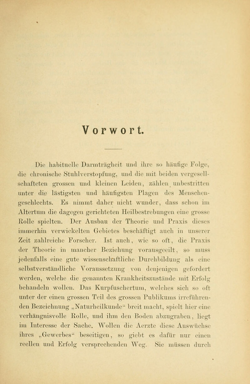 Vorwort, Die habituelle Darmträgheit und ihre so häufige Folge, die chronische Stuhlverstopfung, und die mit beiden vergesell- schafteten grossen und kleinen Leiden, zählent unbestritten unter die lästigsten und häufigsten Plagen des Menschen- geschlechts. Es nimmt daher nicht wunder, dass schon im Altertum die dagegen gerichteten Heilbestrebungen eine grossi Rolle spielten. Der Ausbau der Theorie und Praxis dieses immerhin verwickelten Gebietes beschäftigt auch in unserer Zeit zahlreiche Forscher. Ist auch, wie so oft, dir Praxis der Theorie in mancher Beziehung vorausgeeilt, s<» muss jedenfalls eine gute wissenschaftliche Durchbildung als eine selbstverständliche Voraussetzung von denjenigen geforderl werden, welche die genannten Krankheitszustände mit Erfolg behandeln wollen. Das Kurpfuschertum, welches sich so ofl unter der einen grossen Teil des grossen Publikums irreführen- den Bezeichnung „Naturheilkunde breit macht, spielt hier eine verhängnisvolle Eolle, und ihm den Boden abzugraben. liegt im Interesse der Sache. Wollen die Aerzte diese Auswüchse ihres „Gewerbes beseitigen, so giebt es dafür nur einen reellen und Erfolg versprechenden Weg. Sie müssen durch