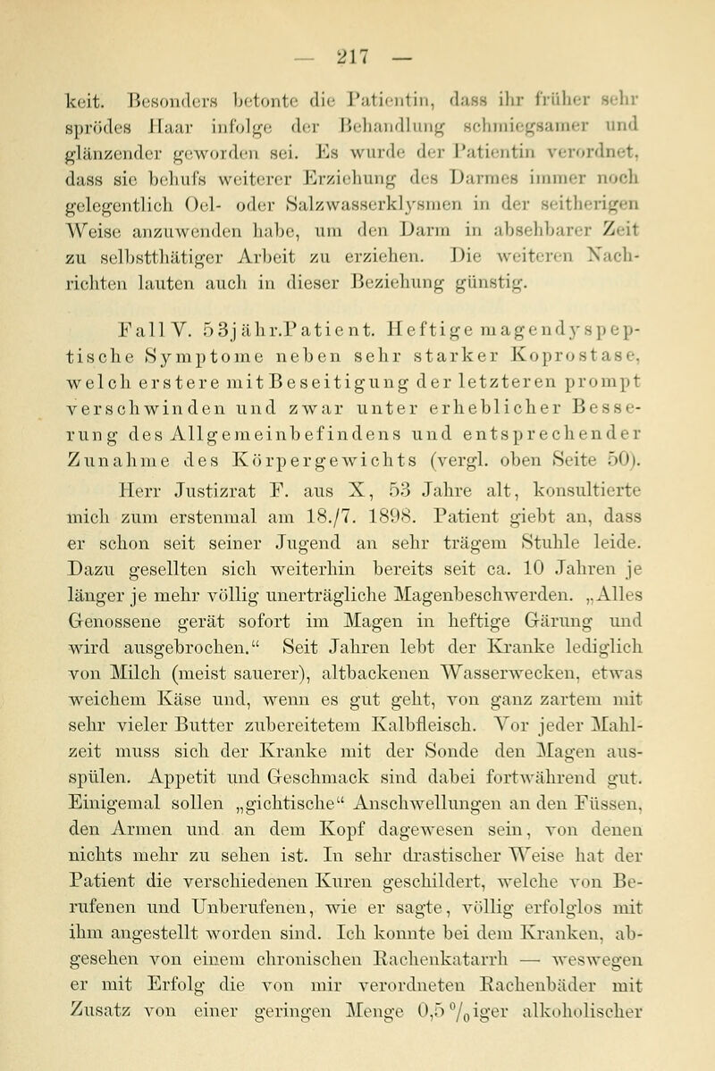 keit. Besonders betonte die Patientin, dass ihr früher sehr sprödes Baar infolge der Behandlung schmiegsamer und glänzender geworden sei. Es wurde der Patientin verordnet, dass sie behufs weiterer Erziehung des Darmes immer uoch gelegentlich Od- oder Salzwasserklysmen in der seitherigen Weise anzuwenden habe, um den Darm in absehbarer Zeil zu selbstthätiger Arbeit zu erziehen. Die weiteren Nach- richten lauten auch in dieser Beziehung günstig. FallV. 53jähr.Patient. Heftige magendyspep- tische Symptome neben sehr starker Koprosta.sc welch erstere mit Beseitigung der letzteren prompt verschwinden und zwar unter erheblicher Besse- rung des Allgemeinbefindens und entsprechender Zunahme des Körpergewichts (vergl. oben »Seite 50). Herr Justizrat F. aus X, 53 Jahre alt, konsultierte mich zum erstenmal am 18./7. 1898. Patient giebt an, dass er schon seit seiner Jugend an sehr trägem Stuhle leide. Dazu gesellten sich weiterhin bereits seit ca. 10 Jahren je länger je mehr völlig unerträgliche Magenbeschwerden. „Alles Genossene gerät sofort im Magen in heftige Grärung und wird ausgebrochen. Seit Jahren lebt der Kranke lediglich von Milch (meist sauerer), altbackenen Wasserwecken, etwas weichem Käse und, wenn es gut geht, von ganz zartem mit sehr vieler Butter zubereitetem Kalbfleisch. Vor jeder Mahl- zeit muss sich der Kranke mit der Sonde den Magen aus- spülen. Appetit und Greschmack sind dabei fortwährend gut. Einigemal sollen „gichtische Anschwellungen an den Füssen. den Armen und an dem Kopf dagewesen sein, von denen nichts mehr zu sehen ist. In sehr drastischer Weise hat der Patient die verschiedenen Kuren geschildert, welche von Be- rufenen und Unberufenen, wie er sagte, völlig erfolglos mit ihm angestellt worden sind. Ich konnte bei dem Kranken, ab- gesehen von einem chronischen Rachenkatarrh — weswegen er mit Erfolg die von mir verordneten Rachenbäder mit Zusatz von einer geringen Menge 0,5%iger alkoholischer