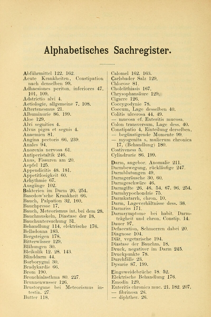 Alphabetisches Sachregister. Abführmittel 122. 162. Acute Krankheiten, Constipation nach denselben 99. Adhaesiones periton. inferiores 47. 101. 109. Adstrictio alvi 4. Aetiologie, allgemeine 7. 108. Aftertenesmus 21. Albuminurie 86. 199. Aloe 129. Alvi segnities 4. Alvus pigra et segnis 4. Anaemien 81. Angina pectoris 66. 239. Anales 94. Anorexia nervosa 61. Antiperistaltik 246. Anus, Fissuren am 20. Aepfel 125. Appendicitis 48. 181. Appetitlosigkeit 60. Arhythmie 67. Ausgänge 102. Bakterien im Darm 26. 254. Basedow'sche Krankheit 66. Bauch, Palpation 32. 160. Bauchpresse 17. Bauch, Meteorismus int, bei dem 28. Bauchmuskeln. Diastase der 18. Bauchuntersuchung 31. Behandlung 114. elektrische 176. Belladonna 183. Bergsteigen 178. Bitterwässer 129. Blähungen 30. Bleikolik 12. 28. 143. Blinddarm 44. Borborygmi 30. Bradykardie 66. Brom 190. Bronchialasthma 80. 227. Brunnenwasser 126. Brustorgane bei Meteorismus in- testin. 27. Butter 118. Calomel 162. 163. Carlsbader Salz 129. Chlorose 81. Cholelithiasis 167. Chrysophansäure 129. Cigarre 126. Coccygodynie 78. Coecum, Lage desselben 40. Colitis ulcerosa 44. 49. — mucosa cf. Enteritis mucosa. Colon transversum, Lage dess. 40. Constipatio 4, Einteilung derselben. — begünstigende Momente 99. — myogenita s. miüierum chronica 17, (Behandlung) 180. Costiveness 5. Cylindrurie 86. 199. Darm, angebor. Anomalie 211. Darmbewegung, rückläufige 247. Darmblutungen 49. Darmgeräusche 30. 60. Darmgeschwüre 46. Darmgifte 26. 46. 54. 67. 96. 254. Darmhypochondrie 75. Darmkatarrk, chron. 10. Darm, Lageverhältnisse dess. 38. Darmriss 171. Darmsymptome bei habit. Darm- trägheit und chron. Constip. 14. Dauer 97. Defaecation, Schmerzen dabei 20. Diagnose 104. Diät, vegetarische 194. Diastase der Bauchm. 18. Druck, negativer im Darm 245. Druckpunkte 78. Durchfälle 23. Dysurie 87. 199. Eingeweidebräche 18. 52. Elektrische Behandlung 176. Emodin 129. Enteritis chronica muc. 21. 182. 207. — fibrinosa 26. — diphther. 26.