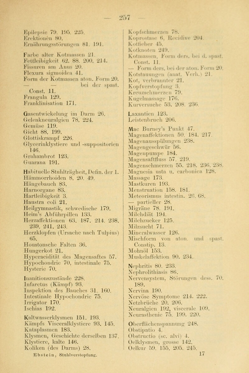 Bpili p ie 7'.). L95. 225. Erektionen ho. Ernährungsstörungen k| 19] Farbe alter Kotmassen 21. Fettleibigkeil 62. 88. 200. 214. Fissuren am Ann- 20. Flexura Bigmoidea 41. Form der Kotmassen aton. Form 20. bei dej Oonst. 11. Frangula 129. Franklinisation 171. Gasentwickelung im Darm 26. G-elenkneuralgien 7s. 224. Gemüse 119. (iidit 88. 199. Glottiskrampf 226. Glycerinklystiere und -suppositorien 146. Grahambrot 123. Gruarana 191. Habituelle Stuhlträgheit, Denn, der 1. Eämmorrhoiden 8. 20. 49. Hängebauch 83. Harnorgane 83. Hartleibigkeit 3. Haustra coli 21. Heilgymnastik, schwedische 179. Heim's Abführpillen 133. Herzaffektionen 63. 187. 214. 238. 239. 241. 243. Herzklopfen (Ursache nach Tulpius) 65. Houstonsche Falten 36. Hungerkot 21. Hyperacidität des Magensaftes 57. Hypochondrie 70. intestinale 75. Hysterie 70. Inanitionszustände 228. [hfarctus (Kämpf) 93. Inspektion des Bauches 31. 160. Intestinale Hypochondrie 75. Irrigator 170. Ischias 192. Kaltwasserklysmen 151. 193. Kampfs Visceralklystiere 93. 1 15. Kataplasmen 183. Klysmen, Geschichte derselben 137. Klystiere, kalte 146. Koliken (des Darms) 28. Ebstein, Stuhlveistopfung. Kopfschmerzi Kopro i ■ '• R div< 204 Kotlieber 15, Kotknoteu 249. Kotma i r, I' oi n d< Const. II. Form dcrs. bei der aton. I Kotstauungen (anat. Vi rb. 21 ' ■■ brannter 21. Kopfverstopfu Kreuzschmerzen 70. Kugelmassage 17''.. Kurversuche 53. 208. 236 Laxantien 123. ibruch 206. Mac Burney's Punkl 17. Magenaffektionen 50. L84. 217 Magenausspülungen 238. Magengeschwür 56. Magenpumpe 184. Magensaftfluss 57. 219. Magenschmerzen 55. 218. - Magnesia usta u. carbonica 128. Massage 173 Mastkuren 193. Menstruation 158. 181. Meteorismus intestin. 26.68. — partieller 28. Migräne 78. 191. Milchdiät 194. Milchzucker 125. Milzsucht 71. Mineralwasser 126. Mischform von aton. und spast. Constip. 13. Mohnöl 153. Muskelaffektion 90. 234. Nephritis 80. 233. Nephrolithiasis 86. Nervensystem, Störungen dess. <. 189. Nervina 190. Nervöse Symptome 214. 222. Netzbrüche 20. 206. Neuralgien 192, viscerale 1!'. Neurasthenie 75. 199. 220. Oberflächenspannung 248. Obstipatio 4. Obstructio (sc. alvi i 1. Oelklysmen, grosse 142. Oelkur 59. 155. 205. 245.