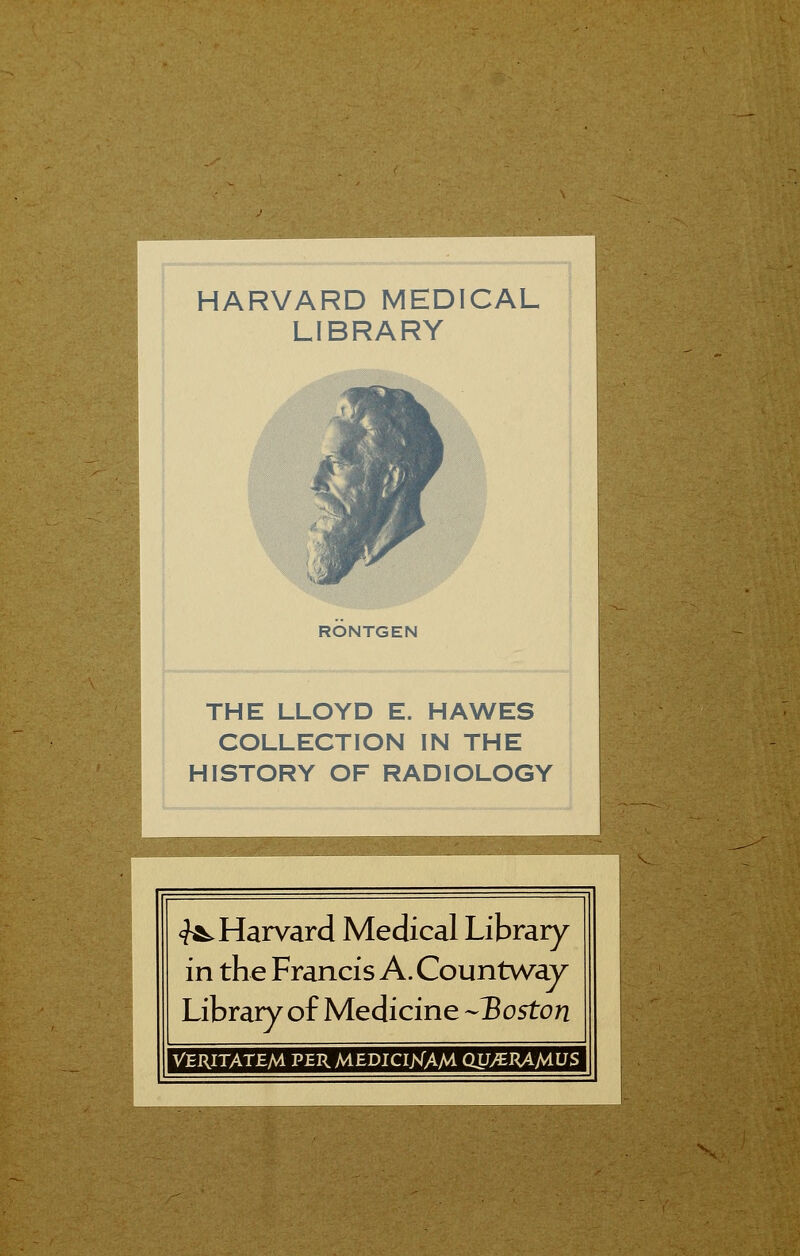 HARVARD MEDICAL LIBRARY RÖNTGEN THE LLOYD E. HAWES COLLECTION IN THE HISTORY OF RADIOLOGY ^Harvard Medical Library in the Francis A. Countway Library of Medicine -Boston VERITATEM PER MEDICIJNTAM QU/ERAtf-VS