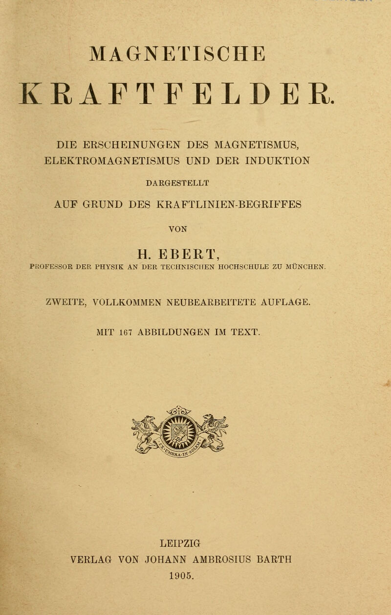 MAGNETISCHE KRAFTFELDER DIE ERSCHEINUNGEN DES MAGNETISMUS, ELEKTROMAGNETISMUS UND DER INDUKTION DARGESTELLT AUF GRUND DES KRAFTLINIEN-BEGRIFFES VON H. EBERT, PROFESSOR DER PHYSIK AN DER TECHNISCHEN HOCHSCHULE ZU MÜNCHEN. ZWEITE, VOLLKOMMEN NEUBEARBEITETE AUFLAGE. MIT 167 ABBILDUNGEN IM TEXT. LEIPZIG VERLAG VON JOHANN AMBROSIUS BARTH 1905.