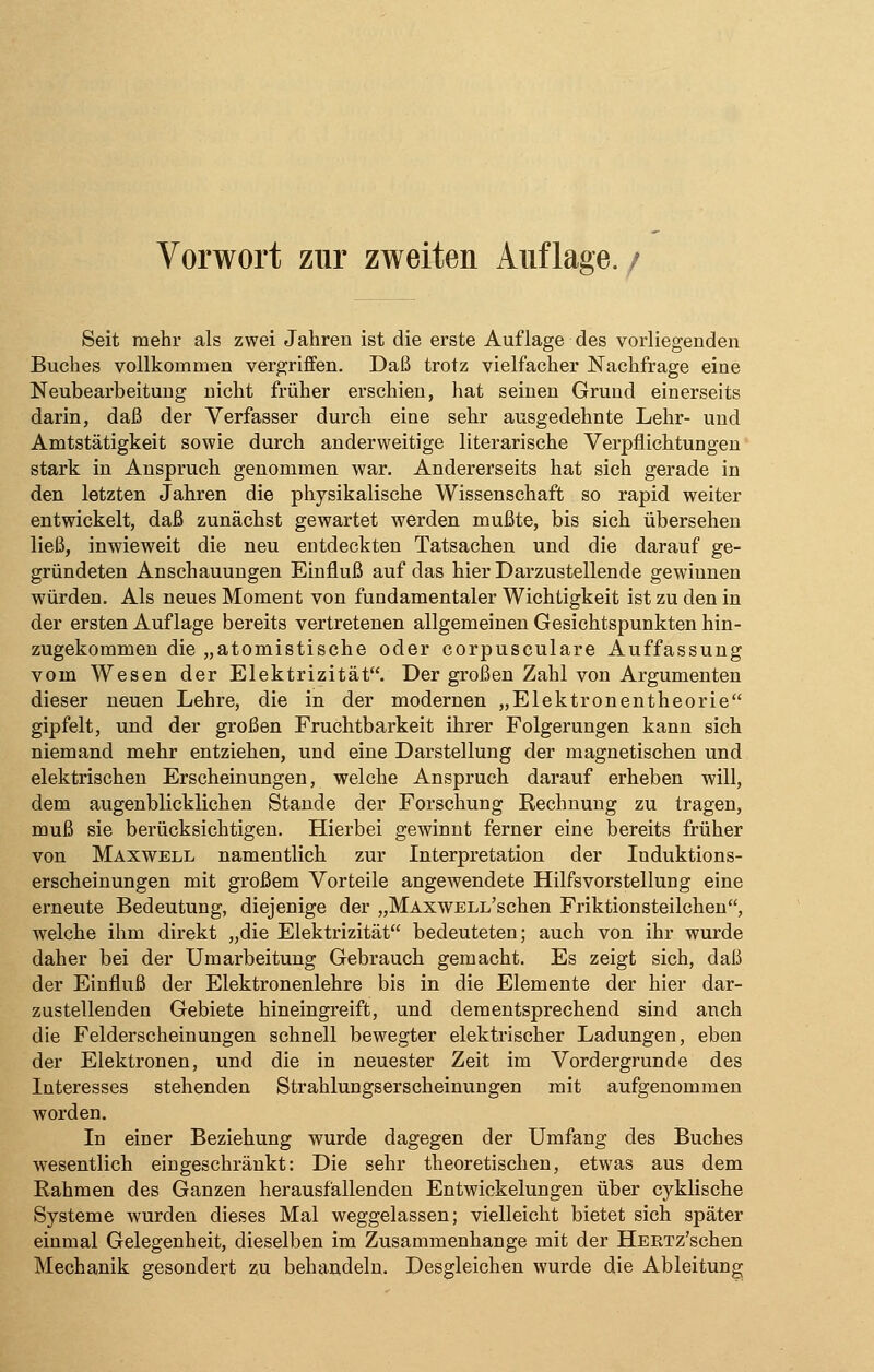 Vorwort zur zweiten Auflage. / Seit mehr als zwei Jahren ist die erste Auflage des vorliegenden Buches vollkommen vergriffen. Daß trotz vielfacher Nachfrage eine Neubearbeitung nicht früher erschien, hat seinen Grund einerseits darin, daß der Verfasser durch eine sehr ausgedehnte Lehr- und Amtstätigkeit sowie durch anderweitige literarische Verpflichtungen stark in Anspruch genommen war. Andererseits hat sich gerade in den letzten Jahren die physikalische Wissenschaft so rapid weiter entwickelt, daß zunächst gewartet werden mußte, bis sich übersehen ließ, inwieweit die neu entdeckten Tatsachen und die darauf ge- gründeten Anschauungen Einfluß auf das hier Darzustellende gewinnen würden. Als neues Moment von fundamentaler Wichtigkeit ist zu den in der ersten Auflage bereits vertretenen allgemeinen Gesichtspunkten hin- zugekommen die „atomistische oder corpusculare Auffassung vom Wesen der Elektrizität. Der großen Zahl von Argumenten dieser neuen Lehre, die in der modernen „Elektronentheorie gipfelt, und der großen Fruchtbarkeit ihrer Folgerungen kann sich niemand mehr entziehen, und eine Darstellung der magnetischen und elektrischen Erscheinungen, welche Anspruch darauf erheben will, dem augenblicklichen Stande der Forschung Rechnung zu tragen, muß sie berücksichtigen. Hierbei gewinnt ferner eine bereits früher von Maxwell namentlich zur Interpretation der Induktions- erscheinungen mit großem Vorteile angewendete Hilfsvorstellung eine erneute Bedeutung, diejenige der „MAxwELL'schen Friktionsteilchen, welche ihm direkt „die Elektrizität bedeuteten; auch von ihr wurde daher bei der Umarbeitung Gebrauch gemacht. Es zeigt sich, daß der Einfluß der Elektronenlehre bis in die Elemente der hier dar- zustellenden Gebiete hineingreift, und dementsprechend sind anch die Felderscheinungen schnell bewegter elektrischer Ladungen, eben der Elektronen, und die in neuester Zeit im Vordergrunde des Interesses stehenden Strahlungserscheinungen mit aufgenommen worden. In einer Beziehung wurde dagegen der Umfang des Buches wesentlich eingeschränkt: Die sehr theoretischen, etwas aus dem Rahmen des Ganzen herausfallenden Entwickelungen über cyklische Systeme wurden dieses Mal weggelassen; vielleicht bietet sich später einmal Gelegenheit, dieselben im Zusammenhange mit der HERTz'schen Mechanik gesondert zu behandeln. Desgleichen wurde die Ableitung