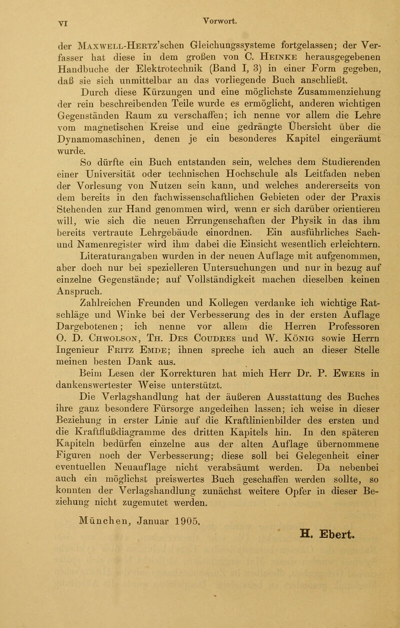 Yj Vorwort. der MAXWELL-HERTz'schen Gleichungssysteme fortgelassen; der Ver- fasser hat diese in dem großen von C. Heinke herausgegebenen Handbuche der Elektrotechnik (Band I, 3) in einer Form gegeben, daß sie sich unmittelbar an das vorliegende Buch anschließt. Durch diese Kürzungen und eine möglichste Zusammenziehung der rein beschreibenden Teile wurde es ermöglicht, anderen wichtigen Gegenständen Raum zu verschaffen; ich nenne vor allem die Lehre vom magnetischen Kreise und eine gedrängte Übersicht über die Dynamomaschinen, denen je ein besonderes Kapitel eingeräumt wurde. So dürfte ein Buch entstanden sein, welches dem Studierenden einer Universität oder technischen Hochschule als Leitfaden neben der Vorlesung von Nutzen sein kann, und welches andererseits von dem bereits in den fachwissenschaftlichen Gebieten oder der Praxis Stehenden zur Hand genommen wird, wenn er sich darüber orientieren will, wie sich die neuen Errungenschaften der Physik in das ihm bereits vertraute Lehrgebäude einordnen. Ein ausführliches Sach- und Namenregister wird ihm dabei die Einsicht wesentlich erleichtern. Literaturangaben wurden in der neuen Auflage mit aufgenommen, aber doch nur bei spezielleren Untersuchungen und nur in bezug auf einzelne Gegenstände; auf Vollständigkeit machen dieselben keinen Anspruch. Zahlreichen Freunden und Kollegen verdanke ich wichtige Rat- schläge und Winke bei der Verbesserung des in der ersten Auflage Dargebotenen; ich nenne vor allem die Herren Professoren 0. D. Chwolson, Th. Des Coudres und W. König sowie Herrn Ingenieur Fritz Emde; ihnen spreche ich auch an dieser Stelle meinen besten Dank aus. Beim Lesen der Korrekturen hat mich Herr Dr. P. Ewers in dankenswertester Weise unterstützt. Die Verlagshandlung hat der äußeren Ausstattung des Buches ihre ganz besondere Fürsorge angedeihen lassen; ich weise in dieser Beziehung in erster Linie auf die Kraftlinienbilder des ersten und die Kraftflußdiagramme des dritten Kapitels hin. In den späteren Kapiteln bedürfen einzelne aus der alten Auflage übernommene Figuren noch der Verbesserung; diese soll bei Gelegenheit einer eventuellen Neuauflage nicht verabsäumt werden. Da nebenbei auch ein möglichst preiswertes Buch geschaffen werden sollte, so konnten der Verlagshandlung zunächst weitere Opfer in dieser Be- ziehung nicht zugemutet werden. München, Januar 1905. H. Ebert.