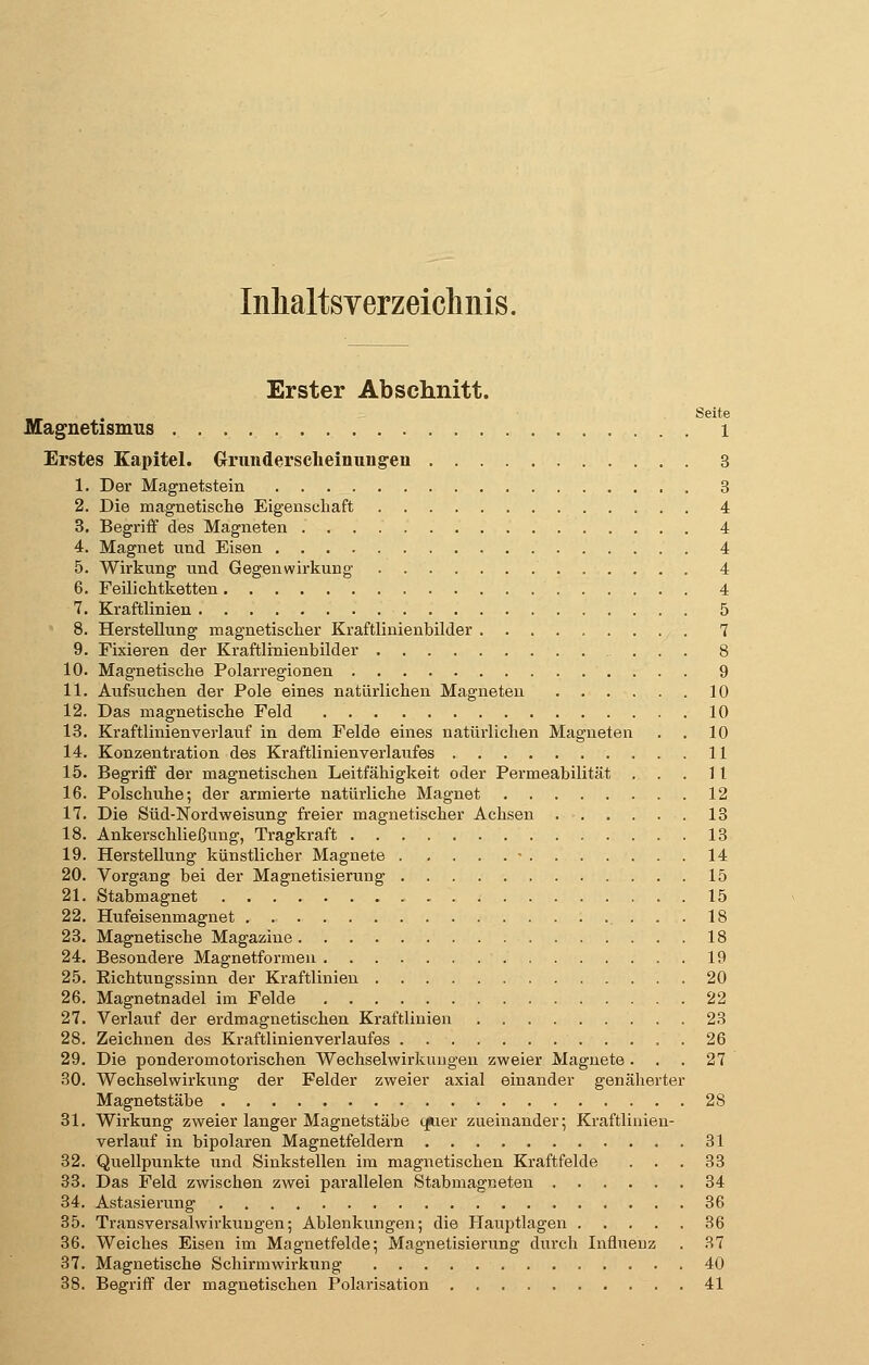 Inhaltsverzeichnis. Erster Abschnitt. Seite Magnetismus l Erstes Kapitel. Crrundersclieinung-eii 3 1. Der Magnetstein 3 2. Die magnetische Eigenschaft 4 3. Begriff des Magneten 4 4. Magnet nnd Eisen 4 5. Wirkung und Gegen Wirkung 4 6. Feilichtketten 4 7. Kraftlinien 5 8. Herstellung magnetischer Kraftlinienbilder 7 9. Fixieren der Kraftlmienbilder ... 8 10. Magnetische Polarregionen 9 11. Aufsuchen der Pole eines natürlichen Magneten 10 12. Das magnetische Feld 10 13. Kraftlinienverlauf in dem Felde eines natürlichen Magneten . . 10 14. Konzentration des Kraftlinien Verlaufes 11 15. Begriff der magnetischen Leitfähigkeit oder Permeabilität ...11 16. Polschuhe; der armierte natürliche Magnet 12 17. Die Süd-Nordweisung freier magnetischer Achsen 13 18. Ankerschließung, Tragkraft 13 19. Herstellung künstlicher Magnete • 14 20. Vorgang bei der Magnetisierung 15 21. Stabmagnet 15 22. Hufeisenmagnet ... 18 23. Magnetische Magazine 18 24. Besondere Magnetformen 19 25. Richtungssinn der Kraftlinien 20 26. Magnetnadel im Felde 22 27. Verlauf der erdmagnetischen Kraftlinien 23 28. Zeichnen des Kraftlinienverlaufes 26 29. Die ponderomotorischen Wechselwirkungen zweier Magnete . . .27 30. Wechselwirkung der Felder zweier axial einander genäherter Magnetstäbe 2S 31. Wirkung zweier langer Magnetstäbe tpier zueinander; Kraftlinieu- verlauf in bipolaren Magnetfeldern 31 32. Quellpunkte und Sinkstellen im magnetischen Kraftfelde ... 33 33. Das Feld zwischen zwei parallelen Stabmagneten 34 34. Astasierung 36 35. Transversalwirkungen; Ablenkungen; die Hauptlagen 36 36. Weiches Eisen im Magnetfelde; Magnetisierung durch Influenz . 37 37. Magnetische Schirmwirkung 40 38. Begriff der magnetischen Polarisation 41