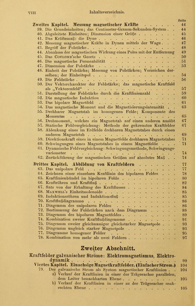 Seite Zweites Kapitel. Messung magnetischer Kräfte 44 39. Die Grundeinheiten; das Centimeter-Gramm-Sekunden-System . . 44 40. Abgeleitete Einheiten; Dimension einer Größe 45 41. Das Kräftemaß: die Dyne 46 42. Messung magnetischer Kräfte in Dynen mittels der Wage ... 47 43. Begriff der Polstärke 48 44. Ahnahme der magnetischen Wirkung eines Poles mit der Entfernung 49 45. Das CouLOMB'sche Gesetz 50 46. Die magnetische Permeabilität ............ 51 47. Dimension der Polstärke . . . 53 48. Einheit der Polstärke; Messung von Polstärken; Vorzeichen der- selben; der Einheitspol 54 49. Die Feldstärke 56 50. Der Vektorcharakter der Feldstärke; das magnetische Kraftfeld als „Vektorenfeld 57 51. Darstellung der Feldstärke durch die Kraftlinienzahl .... 59 52. Die magnetische Induktion . 60 53. Das bipolare Magnetfeld 61 54. Das magnetische Moment und die Magnetisierungsintensität . . 63 55. Drehbarer Magnetstab im homogenen Felde; Komponente des Momentes 65 56. Drehmoment, welches ein Magnetstab auf einen anderen ausübt 67 57. Statische Feldvergleichung: Methode der gekreuzten Kraftfelder 67 58. Ablenkung eines im Erdfelde drehbaren Magnetstabes durch einen anderen Magnetstab 69 59. Direktionskraft eines in einem Magnetfelde drehbaren Magnetstabes 71 . 60. Schwingungen eines Magnetstabes in einem Magnetfelde ... 71 61. Dynamische Feldvergleichung: Schwingungsmethode, Schwingungs- variometer 74 62. Zurückführung der magnetischen Größen auf absolutes Maß . . 74 Drittes Kapitel. Abbildung von Kraftfeldern 77 63. Das unipolare Feld 77 64. Zeichnen einer einzelnen Kraftlinie des bipolaren Feldes ... 78 65. Kraftlinienbündel im bipolaren Felde 80 66. Kraftröhren und Kraftfluß 82 67. Satz von der Erhaltung des Kraftflusses 84 68. Maxwell's Einheitssolenoide 85 69. Induktionsröhren und Induktionsfluß 85 70. Kraftflußdiagramme 86 71. Diagramm des unipolaren Feldes 86 72. Bestimmung der Feldstärken nach dem Diagramm 88 73. Diagramm des bipolaren Magnetfeldes 89 74. Kombination zweier Kraftflußdiagramme 91 75. Diagramm zweier gleichnamiger gleichstarker Magnetpole ... 93 76. Diagramm ungleich starker Magnetpole 93 77. Diagramme homogener Felder 95 78. Kombination von mehr als zwei Feldern 97 Zweiter Abschnitt. Kraftfelder galvanischer Ströme: Elektromagnetismus, Elektro- dynamik 99 Viertes Kapitel. Einachsige Magnetkraftfelder. (Einfacher Strom.) 104 79. Der galvanische Strom als System magnetischer Kraftlinien . . 104 a) Verlauf der Kraftlinien in einer der Trägerachse parallelen, dem Leiter benachbarten Ebene 105 b) Verlauf der Kraftlinien in einer zu der Trägerachse senk- rechten Ebene 105