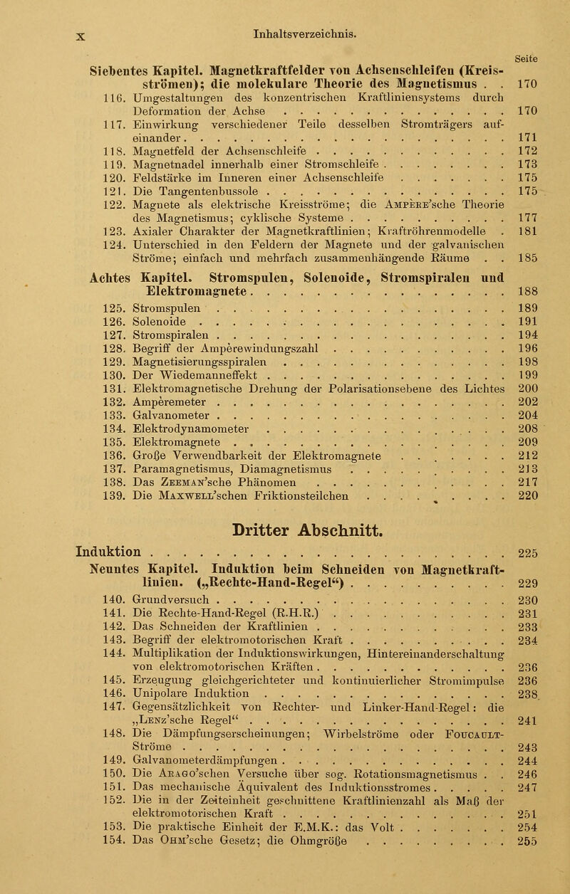 Seite Siebentes Kapitel. Magnetkraftfelder von Achsenschleifen (Kreis- strömen); die molekulare Theorie des Magnetismus . . 170 116. Umgestaltungen des konzentrischen Kraftliniensystems durch Deformation der Achse 170 117. Einwirkung verschiedener Teile desselben Stromträgers auf- einander 171 118. Magnetfeld der Achsenschleife 172 119. Magnetnadel innerhalb einer Stromschleife 173 120. Feldstärke im Inneren einer Achsenschleife 175 121. Die Tangentenbussole 175 122. Magnete als elektrische Kreisströme*, die AMPEBE'sche Theorie des Magnetismus* cyklische Systeme 177 123. Axialer Charakter der Magnetkraftlinien- Kraftröhrenmodelle . 181 124. Unterschied in den Feldern der Magnete und der galvanischen Ströme; einfach und mehrfach zusammenhängende Eäume . . 185 Achtes Kapitel. Stromspulen, Solenoide, Stromspiralen und Elektromagnete 188 125. Stromspulen 189 126. Solenoide 191 127. Stromspiralen 194 128. Begriff der Amperewindungszahl 196 129. Magnetisierungsspiralen 198 130. Der Wiedemanneffekt 199 131. Elektromagnetische Drehung der Polarisationsebene des Lichtes 200 132. Amperemeter 202 133. Galvanometer 204 134. Elektrodynamometer 208 135. Elektromagnete . 209 136. Große Verwendbarkeit der Elektromagnete . . . . . . . 212 137. Paramagnetismus, Diamagnetismus 213 138. Das ZEEMAN'sche Phänomen 217 139. Die MAXWELi/schen Friktionsteilchen .... ^ ... . 220 Dritter Abschnitt. Induktion 225 Neuutes Kapitel. Induktion heim Schneiden von Magnetkraft- liuien. („Rechte-Hand-Regel) 229 140. Grundversuch 230 141. Die Rechte-Hand-Regel (R.H.R.) 231 142. Das Schneiden der Kraftlinien 233 143. Begriff der elektromotorischen Kraft 234 144. Multiplikation der Induktionswirkungen, Hintereinanderschaltung von elektromotorischen Kräften 236 145. Erzeugung gleichgerichteter und kontinuierlicher Stromimpulse 236 146. Unipolare Induktion 238. 147. Gegensätzlichkeit von Rechter- und Linker-Hand-Regel: die „LENz'sche Regel 241 148. Die Dämpfungserscheinungen; Wirbelströme oder Foucaült- Ströme 243 149. Galvanometerdämpfungen 244 150. Die AEAGo'schen Versuche über sog. Rotationsmagnetismus . . 246 151. Das mechanische Äquivalent des Induktionsstromes 247 152. Die in der Zeiteinheit geschnittene Kraftlinienzahl als Maß der elektromotorischen Kraft 251 153. Die praktische Einheit der E.M.K.: das Volt 254 154. Das OHM'sche Gesetz; die Ohmgröße 255
