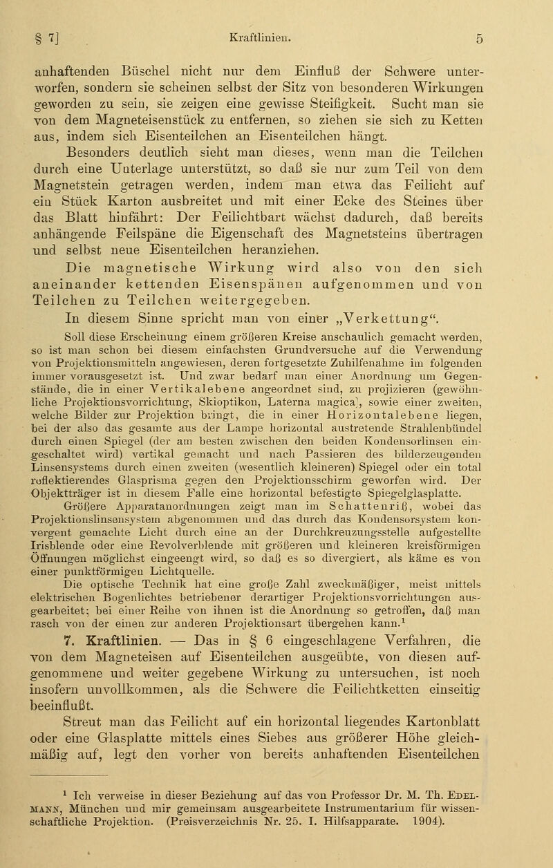 anhaftenden Büschel nicht nur dem Einfluß der Schwere unter- worfen, sondern sie scheinen selbst der Sitz von besonderen Wirkungen geworden zu sein, sie zeigen eine gewisse Steifigkeit. Sucht man sie von dem Magneteisenstück zu entfernen, so ziehen sie sich zu Ketten aus, indem sich Eisenteilchen an Eisenteilchen hängt. Besonders deutlich sieht man dieses, wenn man die Teilchen durch eine Unterlage unterstützt, so daß sie nur zum Teil von dem Magnetstein getragen werden, indem man etwa das Feilicht auf ein Stück Karton ausbreitet und mit einer Ecke des Steines über das Blatt hinfährt: Der Feilichtbart wächst dadurch, daß bereits anhängende Feilspäne die Eigenschaft des Magnetsteins übertragen und selbst neue Eisenteilchen heranziehen. Die magnetische Wirkung wird also von den sich aneinander kettenden Eisenspänen aufgenommen und von Teilchen zu Teilchen weitergegeben. In diesem Sinne spricht man von einer „Verkettung. Soll diese Erscheinung einem größeren Kreise anschaulich gemacht werden, so ist man schon bei diesem einfachsten Grundversuche auf die Verwendung von Projektionsmitteln angewiesen, deren fortgesetzte Zuhilfenahme im folgenden immer vorausgesetzt ist. Und zwar bedarf man einer Anordnung um Gegen- stände, die in einer Vertikalebene angeordnet sind, zu projizieren (gewöhn- liche Projektionsvorrichtung, Skioptikon, Laterna magica^, sowie einer zweiten, welche Bilder zur Projektion bringt, die in einer Horizontalebene liegen, bei der also das gesamte aus der Lampe horizontal austretende Strahlenbündel durch einen Spiegel (der am besten zwischen den beiden Kondensorlinsen ein- geschaltet wird) vertikal gemacht und nach Passieren des bilderzeugenden Linsensystems durch einen zweiten (wesentlich kleineren) Spiegel oder ein total reflektierendes Glasprisma gegen den Projektionsschirm geworfen wird. Der Objektträger ist in diesem Falle eine horizontal befestigte Spiegelglasplatte. Größere Apparatanordnungen zeigt man im Schattenriß, wobei das Projektionslinsensystem abgenommen und das durch das Kondensorsystem kon- vergent gemachte Licht durch eine an der Durchkreuzungsstelle aufgestellte Irisblende oder eine Revolverblende mit größeren und kleineren kreisförmigen Öffnungen möglichst eingeengt wird, so daß es so divergiert, als käme es von einer punktförmigen Lichtquelle. Die optische Technik hat eine große Zahl zweckmäßiger, meist mittels elektrischen Bogenlichtes betriebener derartiger Projektionsvorrichtungen aus-- gearbeitet; bei einer Reihe von ihnen ist die Anordnung so getroffen, daß man rasch von der einen zur anderen Projektionsart übergehen kann.1 7. Kraftlinien. — Das in § 6 eingeschlagene Verfahren, die von dem Magneteisen auf Eisenteilchen ausgeübte, von diesen auf- genommene und weiter gegebene Wirkung zu untersuchen, ist noch insofern unvollkommen, als die Schwere die Feilichtketten einseitig beeinflußt. Streut man das Feilicht auf ein horizontal liegendes Kartonblatt oder eine Glasplatte mittels eines Siebes aus größerer Höhe gleich- mäßig auf, legt den vorher von bereits anhaftenden Eisenteilchen 1 Ich verweise in dieser Beziehung auf das von Professor Dr. M. Th. Edel- mann, München und mir gemeinsam ausgearbeitete Instrumentarium für wissen- schaftliche Projektion. (Preisverzeichnis Nr. 25. I. Hilfsapparate. 1904).