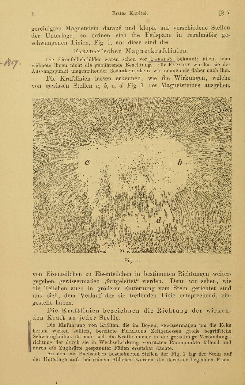 gereinigten Magnetstein darauf und klopft auf verschiedene Stellen der Unterlage, so ordnen sich die Feilspäne in regelmäßig ge- schwungenen Linien, Fig. 1, an; diese sind die FARADAY'schen Magnetkraftlinieu. Die Eisenfeilichtbilder waren schon vor Faeaday . bekannt; allein man widmete ihnen nicht die gebührende Beachtung. Für Faeaday wurden sie der Ausgangspunkt umgestaltender Gedankenreihen; wir nennen sie daher nach ihm. Die Kraftlinien lassen erkennen, wie die Wirkungen, welche von gewissen Stellen a, b, c, cl Fig. 1 des Magnetsteines ausgehen, mm Wem Fisr. 1. von Eisenteilchen zu Eisenteilchen in bestimmten Eichtungen weiter- gegeben, gewissermaßen „fortgeleitet werden. Denn wir sehen, wie die Teilchen auch in größerer Entfernung vom Stein gerichtet sind und sich, dem Verlauf der sie treffenden Linie entsprechend, ein- gestellt haben. Die Kraftlinien bezeichnen die Richtung der wirken- den Kraft an jeder Stelle. Die Einführung von Kräften, die im Bogen, gewissermaßen um die Ecke herum wirken sollten, bereitete Faeadays Zeitgenossen große begriffliche Schwierigkeiten, da man sich die Kräfte immer in die geradlinige Verbindungs- richtung der durch sie in Wechselwirkung versetzten Kaumpunkte fallend und durch die Zugkräfte gespannter Fäden ersetzbar dachte. An den mit Buchstaben bezeichneten Stellen der Fig. 1 lag der Stein auf der Unterlage auf; bei seinem Abheben wurden die darunter liegenden Eisen-