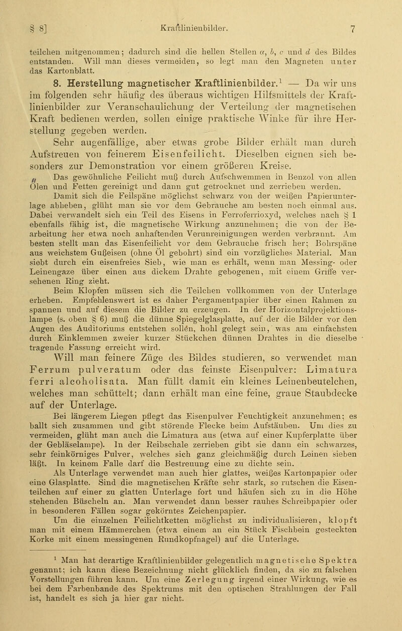 teilchen mitgenommen; dadurch sind die hellen Stellen a, b, c und d des Bildes entstanden. Will man dieses vermeiden, so legt man den Magneten unter das Kartonblatt. 8. Herstellung magnetischer Kraftlinienbilder.1 — Da wir uns im folgenden sehr häufig des überaus wichtigen Hilfsmittels der Kraft- linienbilder zur Veranschaulichung der Verteilung der magnetischen Kraft bedienen werden, sollen einige praktische Winke für ihre Her- stellung gegeben werden. Sehr augenfällige, aber etwas grobe Bilder erhält man durch Aufstreuen von feinerem Eisenfeilicht. Dieselben eignen sich be- sonders zur Demonstration vor einem größeren Kreise. f. Das gewöhnliche Feilicht muß durch Aufschwemmen in Benzol von allen Ölen und Fetten gereinigt und dann gut getrocknet und zerrieben werden. Damit sich die Feilspäne möglichst schwarz von der weifjen Papierunter- lage ablieben, glüht man sie vor dem Gebrauche am besten noch einmal aus. Dabei verwandelt sich ein Teil des Eisens in Ferroferrioxyd, welches nach ^ 1 ebenfalls fähig ist, die magnetische Wirkung anzunehmen; die von der Be- arbeitung her etwa noch anhaftenden Verunreinigungen werden verbrannt. Am besten stellt man das Eisenfeilicht vor dem Gebrauche frisch her; Bohi-späne aus weichstem Gußeisen (ohne Öl gebohrt) sind ein vorzügliches Material. Man siebt durch ein eisenfreies Sieb, wie man es erhält, wenn man Messing- oder Leinengaze über einen aus dickem Drahte gebogenen, mit einem Griffe ver- sehenen Ring zieht. Beim Klopfen müssen sich die Teilchen vollkommen von der Unterkige erheben. Empfehlenswert ist es daher Pergamentpapier über einen Rahmen zu spannen und auf diesem die Bilder zu erzeugen. In der Horizontalprojektions- lampe (s. oben § 6) muß die dünne Spiegelglasplatte, auf der die Bilder vor den Augen des Auditoriums entstehen sollen, hohl gelegt sein, was am einfachsten durch Einklemmen zweier kurzer Stückchen dünnen Drahtes in die dieselbe tragende Fassung erreicht wird. Will man feinere Züge des Bildes studieren, so verwendet man Ferrum pulveratum oder das feinste Eisenpulver: Limatura ferri alcoholisata. Man füllt damit ein kleines Leinenbeutelchen, welches man schüttelt; dann erhält man eine feine, graue Staubdecke auf der Unterlage. Bei längerem Liegen pflegt das Eisenpulver Feuchtigkeit anzunehmen; es ballt sich zusammen und gibt störende Flecke beim Aufstäuben. Um dies zu vermeiden, glüht man auch die Limatura aus (etwa auf einer Kupferplatte über der Gebläselampe). In der Reibschale zerrieben gibt sie dann ein schwarzes, sehr feinkörniges Pulver, welches sich ganz gleichmäßig durch Leinen sieben läßt. In keinem Falle darf die Bestreuung eine zu dichte sein. Als Unterlage verwendet man auch hier glattes, weißes Kartonpapier oder eine Glasplatte. Sind die magnetischen Kräfte sehr stark, so rutschen die Eisen- teilchen auf einer zu glatten Unterlage fort und häufen sich zu in die Höhe stehenden Büscheln an. Man verwendet dann besser rauhes Schreibpapier oder in besonderen Fällen sogar gekörntes Zeichenpapier. Um die einzelnen Feilichtketten möglichst zu individualisieren, klopft man mit einem Hämmerchen (etwa einem an ein Stück Fischbein gesteckten Korke mit einem messingenen Rundkopfnagel) auf die Unterlage. 1 Man hat derartige Kraftlinienbilder gelegentlich magnetische Spektra genannt; ich kann diese Bezeichnung nicht glücklich finden, da sie zu falschen Vorstellungen führen kann. Um eine Zerlegung irgend einer Wirkung, wie es bei dem Farbenbande des Spektrums mit den optischen Strahlungen der Fall ist, handelt es sich ja hier gar nicht.