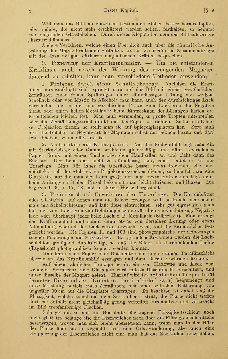 Will man das Bild an einzelnen bestimmten Stellen besser herausklopfen, oder andere, die nicht mehr erschüttert werden sollen, festhalten, so benutzt man zugespitzte Glasstäbchen. Durch dieses Klopfen hat man das Bild sukzessive ,,herauszuhämmern. Andere Verfahren, welche einen Überblick auch über die räumliche An- ordnung der Magnetkraftlinien gestatten, wollen wir später im Zusammenhange mit den dazu nötigen stärkeren magnetischen Kräften besprechen. 9. Fixierung der Kraftlinienbilder. — Um die entstandenen Kraftlinien auch nach der Wirkung des erzeugenden Magneten dauernd zu erhalten, kann man verschiedene Methoden anwenden: 1. Fixieren durch einen Schellaekspray. Nachdem die Kraft- linien herausgeklopft sind, sprengt man auf das Bild mit einem gewöhnlichen Zerstäuber einen feinen Sprühregen einer dünnflüssigen Lösung von weißem Schellack oder von Mastix in Alkohol; man kann auch den durchsichtigen Lack verwenden, der in der photographischen Praxis zum Lackieren der Negative dient, oder einen hellen Metalllack; beim Eintrocknen der Lösungen haften die Eisenteilchen leidlich fest. Man muß vermeiden, zu große Tropfen mitzureißen oder den Zerstäubungsstrahl direkt auf das Papier zu richten. Sollen die Bilder zur Projektion dienen, so stellt man sie auf Spiegelglasplatten her. Stets muß man die Teilchen in Gegenwart des Magneten selbst antrocknen lassen und darf erst abheben, wenn alles fest ist. 2. Abdrücken auf Klebepapier. Auf das Feilichtbild legt man ein mit Stärkekleister oder Gummi arabicum gleichmäßig und dünn bestrichenes Papier, drückt mit einem Tuche oder dem Handballen an und zieht dann das Bild ab. Der Leim darf nicht zu dünnflüssig sein, sonst haftet er an der Unterlage. Man läßt daher die Oberfläche besser etwas trocknen, ehe man abdrückt; soll der Abdruck zu Projektionszwecken dienen, so benutzt man eine Glasplatte, auf die man den Leim gießt, den man etwas eintrocknen läßt, denn beim Auftragen mit dem Pinsel bekommt man leicht Striemen und Blasen. Die Figuren 1, 3, 5, 17, 18 sind in dieser Weise hergestellt. 3. Fixieren durch Erweichen der Unterlage. Die Kartonblätter oder Glastafeln, auf denen man die Bilder erzeugen will, bestreicht man mehr- mals mit Schellacklösung und läßt diese eintrocknen; sehr gut eignet sich auch hier der zum Lackieren von Gelatineplatten gewöhnlich verwendete sog. Negativ- lack oder überhaupt jeder helle Lack z. B. Metalllack (Silberlack). Man erzeugt das Kraftlinienbild und stäubt dann etwas von derselben Lösung oder etwas Alkohol auf, wodurch der Lack wieder erweicht wird, und die Eisenteilchen fest- geklebt werden. Die Figuren 11 und 103 sind photographische Verkleinerungen solcher Fixierungen auf Negativlack. Bei gelindem Erwärmen werden die Lack- schichten genügend durchsichtig, so daß die Bilder im durchfallenden Lichte (Tageslicht) photographisch kopiert werden können. Man kann auch Papier oder Glasplatten mit einer dünnen Paraffinschicht überziehen, das Kraftlinienbild erzeugen und dann durch Erwärmen fixieren. Auf einem ähnlichen Prinzipe beruht ein von Hartwig- und Keck ver- wendetes Verfahren: Eine Glasplatte wird mittels Dosenlibelle horizontiert, und unter dieselbe der Magnet gelegt. Hierauf wird französischem Terpentinöl feinstes Eisenpulver (Limatura ferri alcoholisata) beigemengt und diese Mischung mittels eines Zerstäubers aus einer seitlichen Entfernung von ungefähr 30 cm auf die Glasplatte übertragen. Zu beachten ist dabei, daß die Flüssigkeit, welche zuerst aus dem Zerstäuber austritt, die Platte nicht treffen darf, sie enthält nicht gleichmäßig genug verteiltes Eisenpulver und verursacht im Bild tropfenförmige Flecken. Solange die so auf die Glasplatte übertragene Flüssigkeitsschicht noch nicht glatt ist, solange also die Eisenteilchen noch über die Flüssigkeitsoberfläche herausragen, wovon man sich leicht überzeugen kann, wenn man in der Höhe der Platte über sie hinwegsieht, tritt eine Ortsveränderung, also auch eine Gruppierung der Eisenteilchen nicht ein; man hat das Zerstäuben einzustellen,