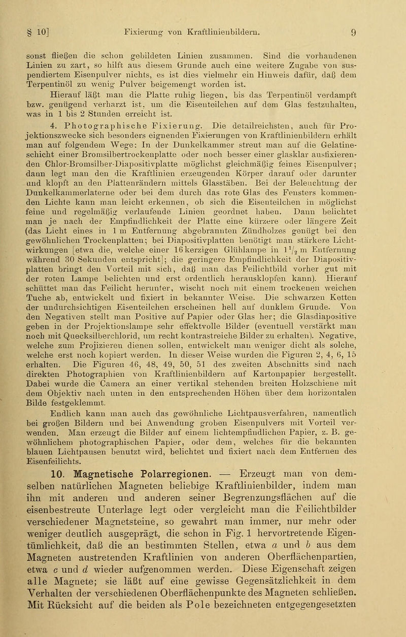 sonst fließen die schon gebildeten Linien zusammen. Sind die vorhandenen Linien zu zart, so hilft aus diesem Grunde auch eine weitere Zugabe von sus- pendiertem Eisenpulver nichts, es ist dies vielmehr ein Hinweis dafür, daß dem Terpentinöl zu wenig Pulver beigemengt worden ist. Hierauf läßt man die Platte ruhig liegen, bis das Terpentinöl verdampft bzw. genügend verharzt ist, um die Eisenteilchen auf dem Glas festzuhalten, was in 1 bis 2 Stunden erreicht ist. 4. Photographische Fixierung. Die detailreichsten, auch für Pro- jektionszwecke sich besonders eignenden Fixierungen von Kraftlinienbildern erhält man auf folgendem Wege: In der Dunkelkammer streut man auf die Gelatine- schicht einer Bromsilbertrockenplatte oder noch besser einer glasklar ausfixieren- den Chlor-Bromsilber-Diapositivplatte möglichst gleichmäßig feines Eisenpulver; dann legt man den die Kraftlinien erzeugenden Körper darauf oder darunter und klopft an den Plattenrändern mittels Glasstäben. Bei der Beleuchtung der Dunkelkammerlaterne oder bei dem durch das rote Glas des Fensters kommen- den Lichte kann man leicht erkennen, ob sich die Eisenteilchen in möglichst feine und regelmäßig verlaufende Linien geordnet haben. Dann belichtet man je nach der Empfindlichkeit der Platte eine kürzere oder längere Zeit (das Licht eines in 1 m Entfernung abgebrannten Zündholzes genügt bei den gewöhnlichen Trockenplatten; bei Diapositivplatten benötigt man stärkere Licht- wirkungen [etwa die, welche einer 16 kerzigen Glühlampe in l1/«111 Entfernung während 30 Sekunden entspricht]; die geringere Empfindlichkeit der Diapositiv- platten bringt den Vorteil mit sich, daß man das Feilichtbild vorher gut mit der roten Lampe belichten und erst ordentlich herausklopfen kann). Hierauf schüttet man das Feilicht herunter, wischt noch mit einem trockenen weichen Tuche ab, entwickelt und fixiert in bekannter Weise. Die schwarzen Ketten der undurchsichtigen Eisenteilchen erscheinen hell auf dunklem Grunde. Von den Negativen stellt man Positive auf Papier oder Glas her; die Glasdiapositive geben in der Projektionslampe sehr effektvolle Bilder (eventuell verstärkt man noch mit Quecksilberchlorid, um recht kontrastreiche Bilder zu erhalten). Negative, welche zum Projizieren dienen sollen, entwickelt man sveniger dicht als solche, welche erst noch kopiert werden. In dieser Weise wurden die Figuren 2, 4, 6, 15 erhalten. Die Figuren 46, 48, 49, 50, 51 des zweiten Abschnitts sind nach direkten Photographien von Kraftlinienbildern auf Kartonpapier hergestellt. Dabei wurde die Camera an einer vertikal stehenden breiten Holzschiene mit dem Objektiv nach unten in den entsprechenden Höhen über dem horizontalen Bilde festgeklemmt. Endlich kann man auch das gewöhnliche Lichtpausverfahren, namentlich bei großen Bildern und bei Anwendung groben Eisenpulvers mit Vorteil ver- wenden. Man erzeugt die Bilder auf einem lichtempfindlichen Papier, z. B. ge- wöhnlichem photographischen Papier, oder dem, welches für die bekannten blauen Lichtpausen benutzt wird, belichtet und fixiert nach dem Entfernen des Eisenfeilichts. 10. Magnetische Polarregionen. — Erzeugt man von dem- selben natürlichen Magneten beliebige Kraftliaienbilder, indem man ihn mit anderen und anderen seiner Begrenzungsflächen auf die eisenbestreute Unterlage legt oder vergleicht man die Feilichtbilder verschiedener Magnetsteine, so gewahrt man immer, nur mehr oder weniger deutlich ausgeprägt, die schon in Fig. 1 hervortretende Eigen- tümlichkeit, daß die an bestimmten Stellen, etwa a und b aus dem Magneten austretenden Kraftlinien von anderen Oberflächenpartien, etwa g und d wieder aufgenommen werden. Diese Eigenschaft zeigen alle Magnete; sie läßt auf eine gewisse Gegensätzlichkeit in dem Verhalten der verschiedenen Oberfiächenpunkte des Magneten schließen. Mit Eücksicht auf die beiden als Pole bezeichneten entgegengesetzten