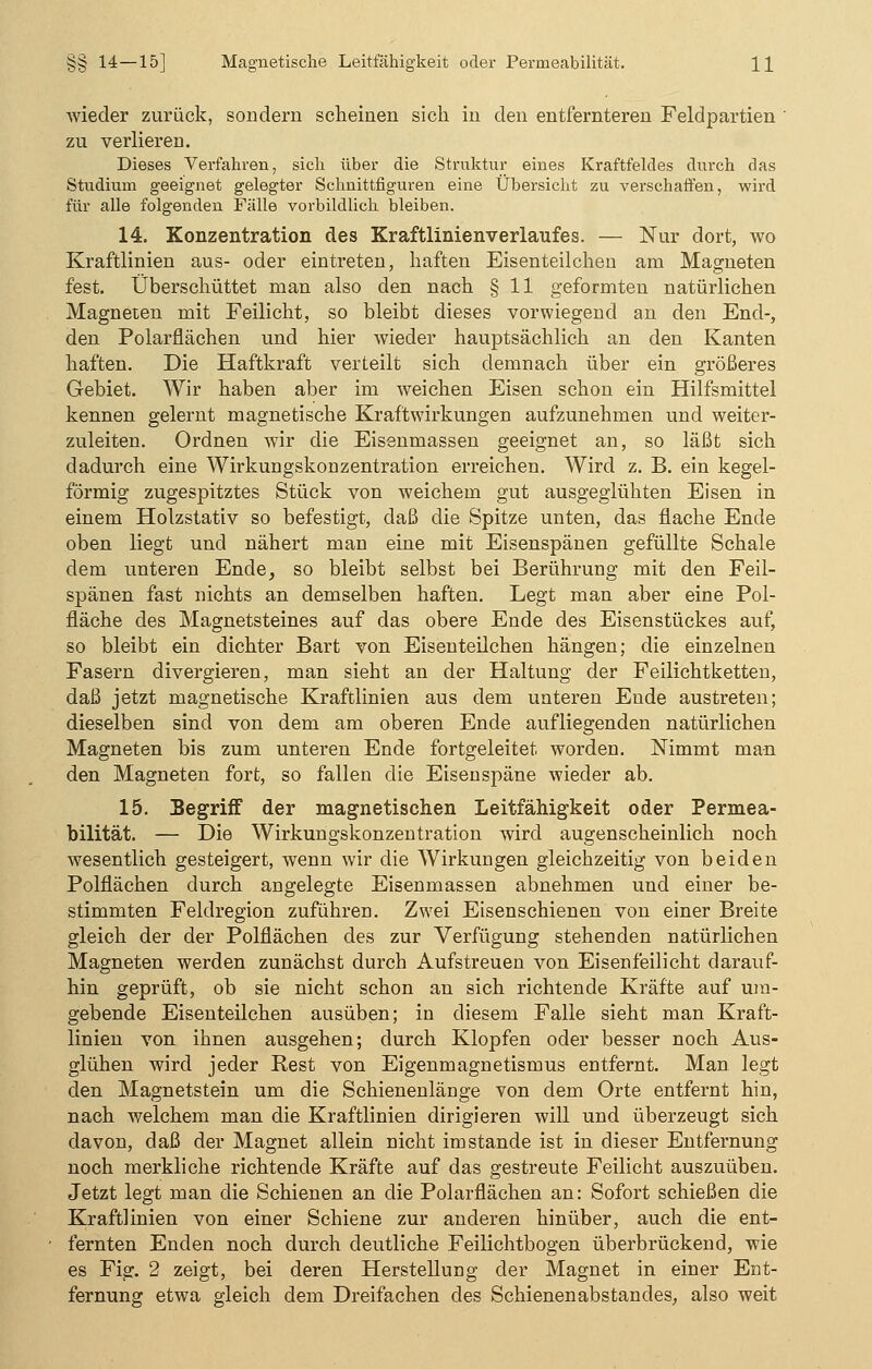 wieder zurück, sondern scheinen sich in den entfernteren Feldpartien ' zu verlieren. Dieses Verfahren, sich über die Struktur eines Kraftfeldes durch das Studium geeignet gelegter Schnittfiguren eine Übersicht zu verschaffen, wird für alle folgenden Fälle vorbildlich bleiben. 14. Konzentration des Kraftlinienverlaufes. — Nur dort, wo Kraftlinien aus- oder eintreten, haften Eisenteilchen am Magneten fest. Überschüttet man also den nach § 11 geformten natürlichen Magneten mit Feilicht, so bleibt dieses vorwiegend an den End-, den Polarflächen und hier wieder hauptsächlich an den Kanten haften. Die Haftkraft verteilt sich demnach über ein größeres Gebiet. Wir haben aber im weichen Eisen schon ein Hilfsmittel kennen gelernt magnetische Kraftwirkungen aufzunehmen und weiter- zuleiten. Ordnen wir die Eisenmassen geeignet an, so läßt sich dadurch eine Wirkungskonzentration erreichen. Wird z. B. ein kegel- förmig zugespitztes Stück von weichem gut ausgeglühten Eisen in einem Holzstativ so befestigt, daß die Spitze unten, das flache Ende oben liegt und nähert man eine mit Eisenspänen gefüllte Schale dem unteren Ende, so bleibt selbst bei Berührung mit den Feil- spänen fast nichts an demselben haften. Legt man aber eine Pol- fläche des Magnetsteines auf das obere Ende des Eisenstückes auf, so bleibt ein dichter Bart von Eisenteilchen hängen; die einzelnen Fasern divergieren, man sieht an der Haltung der Feilichtketten, daß jetzt magnetische Kraftlinien aus dem unteren Ende austreten; dieselben sind von dem am oberen Ende aufliegenden natürlichen Magneten bis zum unteren Ende fortgeleitet worden. Nimmt man den Magneten fort, so fallen die Eisenspäne wieder ab. 15. Segriff der magnetischen Leitfähigkeit oder Permea- bilität. — Die Wirkungskonzentration wird augenscheinlich noch wesentlich gesteigert, wenn wir die Wirkungen gleichzeitig von beiden Polflächen durch angelegte Eisenmassen abnehmen und einer be- stimmten Feldregion zuführen. Zwei Eisenschienen von einer Breite gleich der der Polflächen des zur Verfügung stehenden natürlichen Magneten werden zunächst durch Aufstreuen von Eisenfeilicht darauf- hin geprüft, ob sie nicht schon an sich richtende Kräfte auf um- gebende Eisenteilchen ausüben; in diesem Falle sieht man Kraft- linien von ihnen ausgehen; durch Klopfen oder besser noch Aus- glühen wird jeder Rest von Eigenmagnetismus entfernt. Man legt den Magnetstein um die Schienenlänge von dem Orte entfernt hin, nach welchem man die Kraftlinien dirigieren will und überzeugt sich davon, daß der Magnet allein nicht imstande ist in dieser Entfernung noch merkliche richtende Kräfte auf das gestreute Feilicht auszuüben. Jetzt legt man die Schienen an die Polarflächen an: Sofort schießen die Kraftlinien von einer Schiene zur anderen hinüber, auch die ent- fernten Enden noch durch deutliche Feilichtbogen überbrückend, wie es Fig. 2 zeigt, bei deren Herstellung der Magnet in einer Ent- fernung etwa gleich dem Dreifachen des Schienenabstandes, also weit