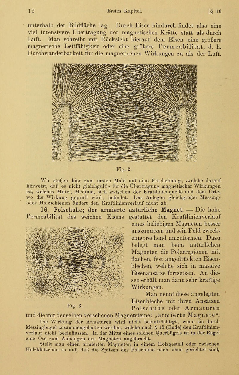 unterhalb der Bildfläche lag. Durch Eisen hindurch findet also eine viel intensivere Übertragung der magnetischen Kräfte statt als durch Luft. Man schreibt mit Rücksicht hierauf dem Eisen eine größere magnetische Leitfähigkeit oder eine größere Permeabilität, d. h. Durchwanderbarkeit für die magnetischen Wirkungen zu als der Luft. Fig. 2. Wir stoßen hier zum ersten Male auf eine Erscheinung-, -welche darauf hinweist, daß es nicht gleichgültig' für die Übertragung magnetischer Wirkungen ist, welches Mittel, Medium, sich zwischen der Kraftlinienquelle und dem Orte, wo die Wirkung geprüft wird, befindet. Das Anlegen gleichgroßer Messing- oder Holzschienen ändert den Kraftlinienverlauf nicht ab. 16. Polschuhe; der armierte natürliche Magnet. — Die hohe Permeabilität des weichen Eisens gestattet den Kraftlinienverlauf eines beliebigen Magneten besser auszunutzen und sein Feld zweck- entsprechend umzuformen. Dazu belegt man beim natürlichen Magneten die Polarregionen mit flachen, fest angedrückten Eisen- blechen, Avelche sich in massive Eisenansätze fortsetzen. An die- sen erhält man dann sehr kräftige Wirkungen. Man nennt diese angelegten Eisenbleche mit ihren Ansätzen Polschuhe oder Armaturen Fiar. 3. und die mit denselben versehenen Magnetsteine: „armierte Magnete. Die Wirkung der Armaturen wird nicht beeinträchtigt, wenn sie durch Messingbügel zusammengehalten werden, welche nach § 15 (Ende) den Kraftlinien- verlauf nicht beeinflussen. In der Mitte eines solchen Querbügels ist in der Regel eine Ose zum Anhängen des Magneten angebracht. Stellt man einen armierten Magneten in einem Holzgestell oder zwischen Holzklötzchen so auf, daß die Spitzen der Polschuhe nach oben gerichtet sind,