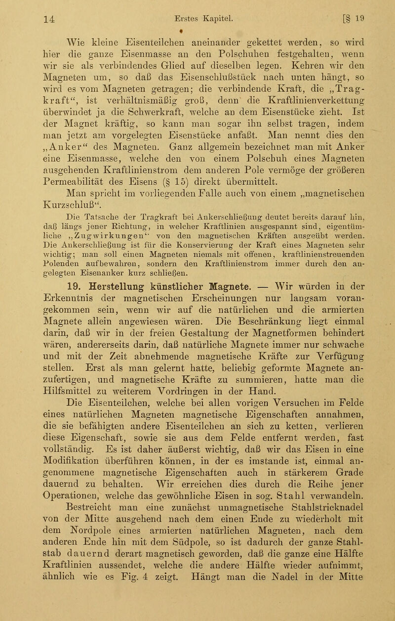 • Wie kleine Eisenteilchen aneinander gekettet werden, so wird hier die ganze Eisenmasse an den Polschuhen festgehalten, wenn wir sie als verbindendes Glied auf dieselben legen. Kehren wir den Magneten um, so daß das Eisenschlußstück nach unten hängt, so wird es vom Magneten getragen; die verbindende Kraft, die „Trag- kraft, ist verhältnismäßig groß, denn die Kraftlinienverkettung überwindet ja die Schwerkraft, welche an dem Eisenstücke zieht. Ist der Magnet kräftig, so kann man sogar ihn selbst tragen, indem man jetzt am vorgelegten Eisenstücke anfaßt. Man nennt dies den „Anker des Magneten. Ganz allgemein bezeichnet man mit Anker eine Eisenmasse, welche den von einem Polschuh eines Magneten ausgehenden Kraftlinienstrom dem anderen Pole vermöge der größeren Permeabilität des Eisens (§ 15) direkt übermittelt. Man spricht im vorliegenden Falle auch von einem „magnetischen Kurzschluß. Die Tatsache der Tragkraft bei Ankersehliefjung deutet bereits darauf hin, daß längs jener Richtung, in welcher Kraftlinien ausgespannt sind, eigentüm- liche ,,Zugwirkungen'' von den magnetischen Kräften ausgeübt werden. Die Ankerschließung ist für die Konservierung der Kraft eines Magneten sehr wichtig; man soll einen Magneten niemals mit offenen, kraftlinienstreuenden Polenden aufbewahren, sondern den Kraftlinienstrom immer durch den an- gelegten Eisenanker kurz schließen. 19. Herstellung künstlicher Magnete. — Wir würden in der Erkenntnis der magnetischen Erscheinungen nur langsam voran- gekommen sein, wenn wir auf die natürlichen und die armierten Magnete allein angewiesen wären. Die Beschränkung liegt einmal darin, daß wir in der freien Gestaltung der Magnetformen behindert wären, andererseits darin, daß natürliche Magnete immer nur schwache und mit der Zeit abnehmende magnetische Kräfte zur Verfügung stellen. Erst als man gelernt hatte, beliebig geformte Magnete an- zufertigen, und magnetische Kräfte zu summieren, hatte man die Hilfsmittel zu weiterem Vordringen in der Hand. Die Eisenteilchen, welche bei allen vorigen Versuchen im Felde eines natürlichen Magneten magnetische Eigenschaften annahmen, die sie befähigten andere Eisenteilchen an sich zu ketten, verlieren diese Eigenschaft, sowie sie aus dem Felde entfernt werden, fast vollständig. Es ist daher äußerst wichtig, daß wir das Eisen in eine Modifikation überführen können, in der es imstande ist, einmal an- genommene magnetische Eigenschaften auch in stärkerem Grade dauernd zu behalten. Wir erreichen dies durch die Reihe jener Operationen, welche das gewöhnliche Eisen in sog. Stahl verwandeln. Bestreicht man eine zunächst unmagnetische Stahlstricknadel von der Mitte ausgehend nach dem einen Ende zu wiederholt mit dem Nordpole eines armierten natürlichen Magneten, nach dem anderen Ende hin mit dem Südpole, so ist dadurch der ganze Stahl- stab dauernd derart magnetisch geworden, daß die ganze eine Hälfte Kraftlinien aussendet, welche die andere Hälfte wieder aufnimmt, ähnlich wie es Fig. 4 zeigt. Hängt man die Nadel in der Mitte