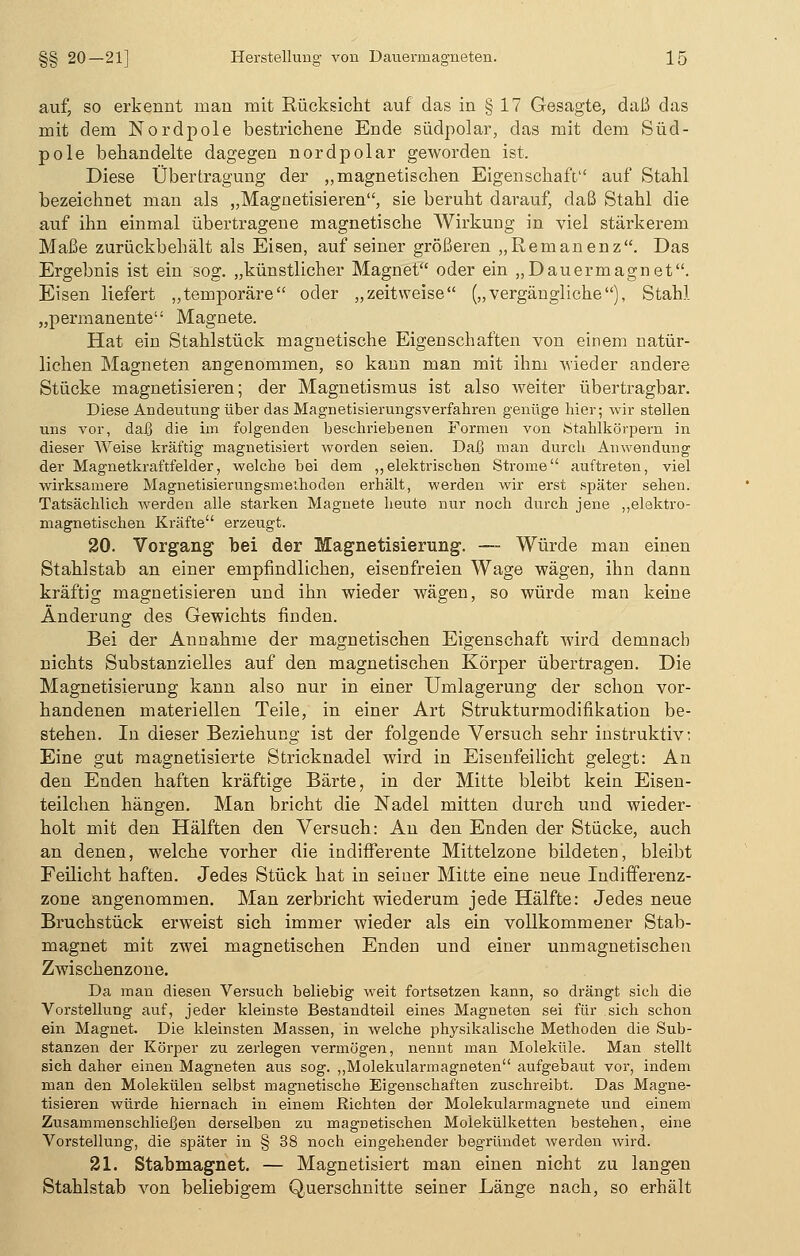 auf, so erkennt man mit Rücksicht auf das in § 17 Gesagte, daß das mit dem Nordpole bestrichene Ende südpolar, das mit dem Süd- pole behandelte dagegen nordpolar geworden ist. Diese Übertragung der „magnetischen Eigenschaft auf Stahl bezeichnet man als „Magnetisieren, sie beruht darauf, daß Stahl die auf ihn einmal übertragene magnetische Wirkung in viel stärkerem Maße zurückbehält als Eisen, auf seiner größeren „Remanenz. Das Ergebnis ist ein sog. „künstlicher Magnet oder ein „Dauermagnet. Eisen liefert „temporäre oder „zeitweise („vergängliche), Stahl „permanente Magnete. Hat ein Stahlstück magnetische Eigenschaften von einem natür- lichen Magneten angenommen, so kann man mit ihm -wieder andere Stücke magnetisieren; der Magnetismus ist also weiter übertragbar. Diese Andeutung über das Magnetisierungsverfahren genüge hier; wir stellen uns vor, daß die im folgenden beschriebenen Formen von Stahlkörpern in dieser Weise kräftig magnetisiert worden seien. Daß man durch Anwendung der Magnetkraftfelder, welche bei dem „elektrischen Strome auftreten, viel wirksamere Magnetisierungsmethoden erhält, werden wir erst später sehen. Tatsächlich werden alle starken Magnete heute nur noch durch jene „elektro- magnetischen Kräfte erzeugt. 20. Vorgang bei der Magnetisierung. — Würde man einen Stahlstab an einer empfindlichen, eisenfreien Wage wägen, ihn dann kräftig magnetisieren und ihn wieder wägen, so würde man keine Änderung des Gewichts finden. Bei der Annahme der magnetischen Eigenschaft wird demnach nichts Substanzielles auf den magnetischen Körper übertragen. Die Magnetisierung kann also nur in einer Umlagerung der schon vor- handenen materiellen Teile, in einer Art Strukturmodifikation be- stehen. In dieser Beziehung ist der folgende Versuch sehr instruktiv: Eine gut magnetisierte Stricknadel wird in Eisenfeilicht gelegt: An den Enden haften kräftige Barte, in der Mitte bleibt kein Eisen- teilchen hängen. Man bricht die Nadel mitten durch und wieder- holt mit den Hälften den Versuch: An den Enden der Stücke, auch an denen, welche vorher die indifferente Mittelzone bildeten, bleibt Feilicht haften. Jedes Stück hat in seiner Mitte eine neue Indifferenz- zone angenommen. Man zerbricht wiederum jede Hälfte: Jedes neue Bruchstück erweist sich immer wieder als ein vollkommener Stab- magnet mit zwei magnetischen Enden und einer unmagnetischen Zwischenzone. Da man diesen Versuch beliebig weit fortsetzen kann, so drängt sich die Vorstellung auf, jeder kleinste Bestandteil eines Magneten sei für sich schon ein Magnet. Die kleinsten Massen, in welche physikalische Methoden die Sub- stanzen der Körper zu zerlegen vermögen, nennt man Moleküle. Man stellt sich daher einen Magneten aus sog. „Molekularmagneten aufgebaut vor, indem man den Molekülen selbst magnetische Eigenschaften zuschreibt. Das Magne- tisieren würde hiernach in einem Richten der Molekularmagnete und einem Zusammenschließen derselben zu magnetischen Molekülketten bestehen, eine Vorstellung, die später in § 38 noch eingehender begründet werden wird. 21. Stabmagnet. — Magnetisiert man einen nicht zu langen Stahlstab von beliebigem Querschnitte seiner Länge nach, so erhält