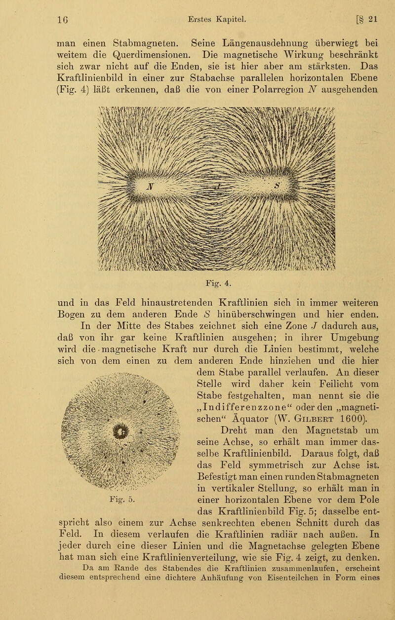 man einen Stabmagneten. Seine Längenausclehnung überwiegt bei weitem die Querdimensionen. Die magnetische Wirkung beschränkt sich zwar nicht auf die Enden, sie ist hier aber am stärksten. Das Kraftlinienbild in einer zur Stabachse parallelen horizontalen Ebene (Fig. 4) läßt erkennen, daß die von einer Polarregion N ausgehenden Fig. 4. und in das Feld hinaustretenden Kraftlinien sich in immer weiteren Bogen zu dem anderen Ende <S hinüberschwingen und hier enden. In der Mitte des Stabes zeichnet sich eine Zone J dadurch aus, daß von ihr gar keine Kraftlinien ausgehen; in ihrer Umgebung wird die • magnetische Kraft nur durch die Linien bestimmt, welche sich von dem einen zu dem anderen Ende hinziehen und die hier dem Stabe parallel verlaufen. An dieser Stelle wird daher kein Feilicht vom Stabe festgehalten, man nennt sie die „Indifferenzzone oder den „magneti- schen Äquator (W. Gilbert 1600). Dreht man den Magnetstab um seine Achse, so erhält man immer das- selbe Kraftlinienbild. Daraus folgt, daß das Feld symmetrisch zur Achse ist. Befestigt man einen runden Stabmagneten in vertikaler Stellung, so erhält man in das Kraftlinienbild Fig. 5; dasselbe ent- spricht also einem zur Achse senkrechten ebenen Schnitt durch das Feld. In diesem verlaufen die Kraftlinien radiär nach außen. In jeder durch eine dieser Linien und die Magnetachse gelegten Ebene hat man sich eine Kraftlinienverteilung, wie sie Fig. 4 zeigt, zu denken. Da am Rande des Stabendes die Kraftlinien zusammenlaufen, erscheint diesem entsprechend eine dichtere Anhäufung von Eisenteilchen in Form eines