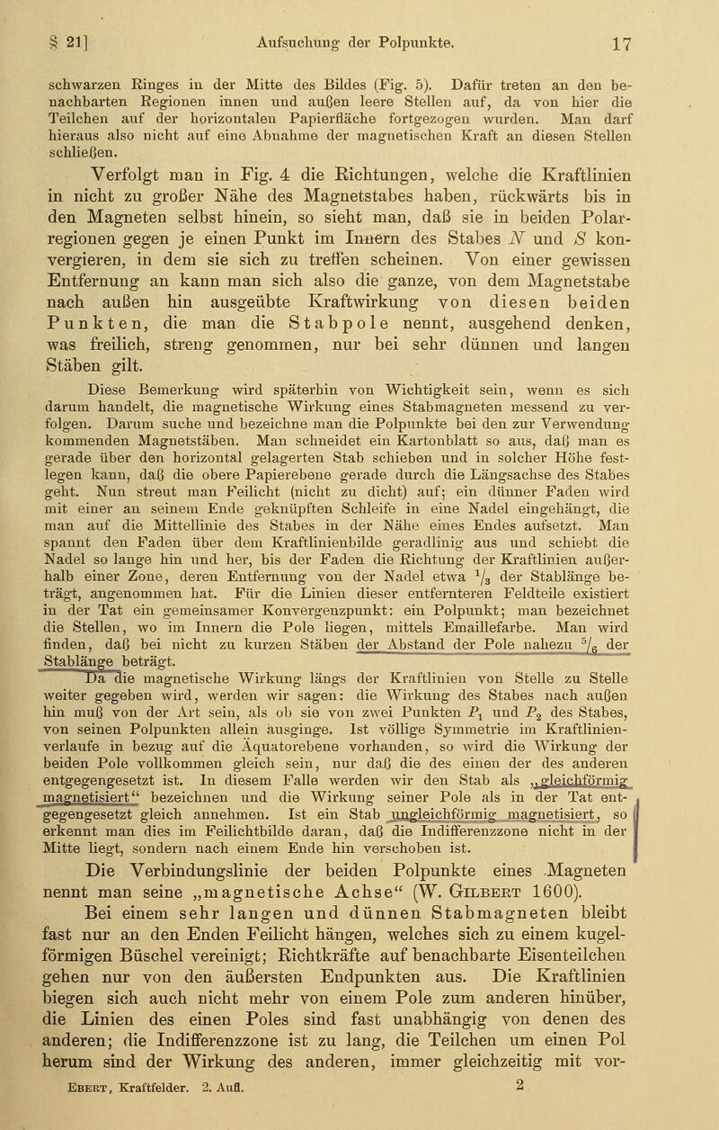 schwarzen Ringes in der Mitte des Bildes (Fig. 5). Dafür treten an den be- nachbarten Regionen innen und außen leere Stellen auf, da von hier die Teilchen auf der horizontalen Papierfläche fortgezogen wurden. Man darf hieraus also nicht auf eine Abnahme der magnetischen Kraft an diesen Stellen schließen. Verfolgt man in Fig. 4 die Richtungen, welche die Kraftlinien in nicht zu großer Nähe des Magnetstabes haben, rückwärts bis in den Magneten selbst hinein, so sieht man, daß sie in beiden Polar- regionen gegen je einen Punkt im Innern des Stabes N und S kon- vergieren, in dem sie sich zu treffen scheinen. Von einer gewissen Entfernung an kann man sich also die ganze, von dem Magnetstabe nach außen hin ausgeübte Kraftwirkung von diesen beiden Punkten, die man die Stabpole nennt, ausgehend denken, was freilich, streng genommen, nur bei sehr dünnen und langen Stäben gilt. Diese Bemerkung wird späterhin von Wichtigkeit sein, wenn es sich darum handelt, die magnetische Wirkung eines Stabmagneten messend zu ver- folgen. Darum suche und bezeichne man die Polpunkte bei den zur Verwendung kommenden Magnetstäben. Man schneidet ein Kartonblatt so aus, daß man es gerade über den horizontal gelagerten Stab schieben und in solcher Höhe fest- legen kann, daß die obere Papierebene gerade durch die Längsachse des Stabes geht. Nun streut man Feilicht (nicht zu dicht) auf; ein dünner Faden wird mit einer an seinem Ende geknüpften Schleife in eine Nadel eingehängt, die man auf die Mittellinie des Stabes in der Nähe eines Endes aufsetzt. Man spannt den Faden über dem Kraftlinienbilde geradlinig aus und schiebt die Nadel so lange hin und her, bis der Faden die Richtung der Kraftlinien außer- halb einer Zone, deren Entfernung von der Nadel etwa 1js der Stablänge be- trägt, angenommen hat. Für die Linien dieser entfernteren Feldteile existiert in der Tat ein gemeinsamer Konvergenzpunkt: ein Polpunkt; man bezeichnet die Stellen, wo im Innern die Pole liegen, mittels Emaillefarbe. Man wird finden, daß bei nicht zu kurzen Stäben der Abstand der Pole nahezu 5/6 der »Stablänge beträgt. Da die magnetische Wirkung längs der Kraftlinien von Stelle zu Stelle weiter gegeben wird, werden wir sagen: die Wirkung des Stabes nach außen hin muß von der Art sein, als ob sie von zwei Punkten Px und P2 des Stabes, von seinen Polpunkten allein ausginge. Ist völlige Symmetrie im Kraftlinien- verlaufe in bezug auf die Äquatorebene vorhanden, so wird die Wirkung der beiden Pole vollkommen gleich sein, nur daß die des einen der des anderen entgegengesetzt ist. In diesem Falle werden wir den Stab als u gleichförmig magnetisiert'' bezeichnen und die Wirkung seiner Pole als in der Tat ent- . gegengesetzt gleich annehmen. Ist ein Stab ungleichförmig magnetisiert, so | erkennt man dies im Feilichtbilde daran, daß die Indifferenzzone nicht in der I Mitte liegt, sondern nach einem Ende hin verschoben ist. Die Verbindungslinie der beiden Polpunkte eines Magneten nennt man seine „magnetische Achse (W. Gilbert 1600). Bei einem sehr langen und dünnen Stabmagneten bleibt fast nur an den Enden Feilicht hängen, welches sich zu einem kugel- förmigen Büschel vereinigt; Richtkräfte auf benachbarte Eisenteilchen gehen nur von den äußersten Endpunkten aus. Die Kraftlinien biegen sich auch nicht mehr von einem Pole zum anderen hinüber, die Linien des einen Poles sind fast unabhängig von denen des anderen; die Indifferenzzone ist zu lang, die Teilchen um einen Pol herum sind der Wirkung des anderen, immer gleichzeitig mit vor- Ebert, Kraftfelder. 2. Aufl. 2