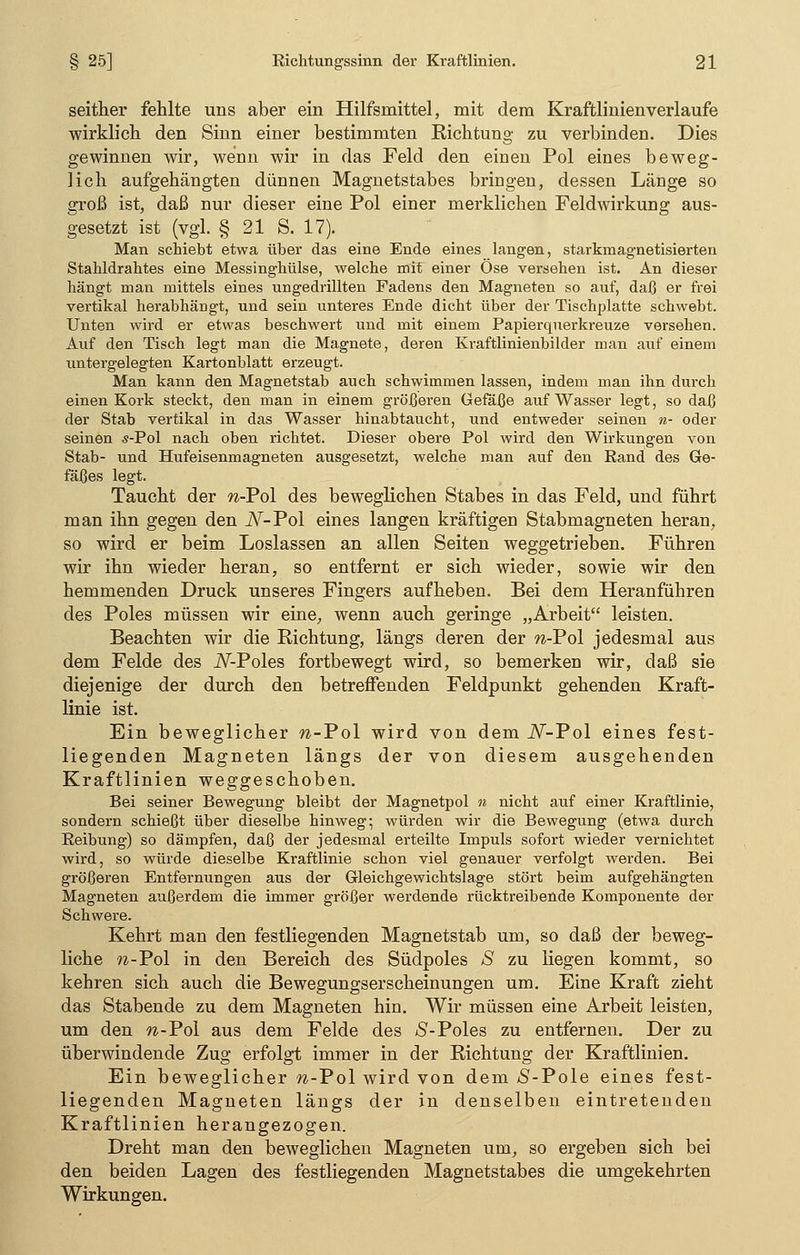 seither fehlte uns aber ein Hilfsmittel, mit dem Kraftlinien verlaufe wirklich den Sinn einer bestimmten Richtung zu verbinden. Dies gewinnen wir, wenn wir in das Feld den einen Pol eines beweg- lich aufgehängten dünnen Magnetstabes bringen, dessen Länge so groß ist, daß nur dieser eine Pol einer merklichen Feldwirkung aus- gesetzt ist (vgl. § 21 S. 17). Man schiebt etwa über das eine Ende eines langen, starkmagnetisierten Stahldrahtes eine Messinghülse, welche mit einer Ose versehen ist. An dieser hängt man mittels eines ungedrillten Fadens den Magneten so auf, daß er frei vertikal herabhängt, und sein unteres Ende dicht über der Tischplatte schwebt. Unten wird er etwas beschwert und mit einem Papierquerkreuze versehen. Auf den Tisch legt man die Magnete, deren Kraftlinienbilder man auf einem untergelegten Kartonblatt erzeugt. Man kann den Magnetstab auch schwimmen lassen, indem man ihn durch einen Kork steckt, den man in einem größeren Gefäße auf Wasser legt, so daß der Stab vertikal in das Wasser hinabtaucht, und entweder seinen n- oder seinen s-Pol nach oben richtet. Dieser obere Pol wird den Wirkungen von Stab- und Hufeisenmagneten ausgesetzt, welche man auf den Rand des Ge- fäßes legt. Taucht der w-Pol des beweglichen Stabes in das Feld, und führt man ihn gegen den JV-Pol eines langen kräftigen Stabmagneten heran, so wird er beim Loslassen an allen Seiten weggetrieben. Führen wir ihn wieder heran, so entfernt er sich wieder, sowie wir den hemmenden Druck unseres Fingers aufheben. Bei dem Heranführen des Poles müssen wir eine, wenn auch geringe „Arbeit leisten. Beachten wir die Richtung, längs deren der w-Pol jedesmal aus dem Felde des iV'-Poles fortbewegt wird, so bemerken wir, daß sie diejenige der durch den betreffenden Feldpunkt gehenden Kraft- linie ist. Ein beweglicher n-Yo\ wird von dem iV-Pol eines fest- liegenden Magneten längs der von diesem ausgehenden Kraftlinien weggeschoben. Bei seiner Bewegung bleibt der Magnetpol n nicht auf einer Kraftlinie, sondern schießt über dieselbe hinweg; würden wir die Bewegung (etwa durch Reibung) so dämpfen, daß der jedesmal erteilte Impuls sofort wieder vernichtet wird, so würde dieselbe Kraftlinie schon viel genauer verfolgt werden. Bei größeren Entfernungen aus der Gleichgewichtslage stört beim aufgehängten Magneten außerdem die immer größer werdende rücktreibende Komponente der Schwere. Kehrt man den festliegenden Magnetstab um, so daß der beweg- liche w-Pol in den Bereich des Südpoles S zu liegen kommt, so kehren sich auch die Bewegungserscheinungen um. Eine Kraft zieht das Stabende zu dem Magneten hin. Wir müssen eine Arbeit leisten, um den w-Pol aus dem Felde des S- Poles zu entfernen. Der zu überwindende Zug erfolgt immer in der Richtung der Kraftlinien. Ein beweglicher w-Pol wird von dem $-Pole eines fest- liegenden Magneten längs der in denselben eintretenden Kraftlinien herangezogen. Dreht man den beweglichen Magneten um, so ergeben sich bei den beiden Lagen des festliegenden Magnetstabes die umgekehrten Wirkungen.