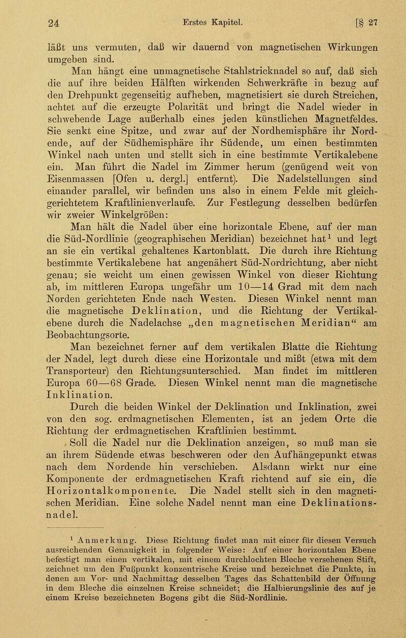 läßt uns vermuten, daß wir dauernd von magnetischen Wirkungen umgeben sind. Man hängt eine unmagnetische Stahlstricknadel so auf, daß sich die auf ihre beiden Hälften wirkenden Schwerkräfte in bezug auf den Drehpunkt gegenseitig aufheben, magnetisiert sie durch Streichen, achtet auf die erzeugte Polarität und bringt die Nadel wieder in schwebende Lage außerhalb eines jeden künstlichen Magnetfeldes. Sie senkt eine Spitze, und zwar auf der Nordhemisphäre ihr Nord- ende, auf der Südhemisphäre ihr Südende, um einen bestimmten Winkel nach unten und stellt sich in eine bestimmte Vertikalebene ein. Man führt die Nadel im Zimmer herum (genügend weit von Eisenmassen [Ofen u. dergl.] entfernt). Die Nadelstellungen sind einander parallel, wir befinden uns also in einem Felde mit gleich- gerichtetem Kraftlinien verlaufe. Zur Festlegung desselben bedürfen wir zweier Winkelgrößen: Man hält die Nadel über eine horizontale Ebene, auf der man die Süd-Nordlinie (geographischen Meridian) bezeichnet hat1 und legt an sie ein vertikal gehaltenes Kartonblatt. Die durch ihre Richtung bestimmte Vertikalebene hat angenähert Süd-Nordrichtung, aber nicht genau; sie weicht um einen gewissen Winkel von dieser Richtung ab, im mittleren Europa ungefähr um 10—14 Grad mit dem nach Norden gerichteten Ende nach Westen. Diesen Winkel nennt man die magnetische Deklination, und die Richtung der Vertikal- ebene durch die Nadelachse „den magnetischen Meridian am Beobachtungsorte. Man bezeichnet ferner auf dem vertikalen Blatte die Richtung der Nadel, legt durch diese eine Horizontale und mißt (etwa mit dem Transporteur) den Richtungsunterschied. Man findet im mittleren Europa 60—68 Grade. Diesen Winkel nennt man die magnetische Inklination. Durch die beiden Winkel der Deklination und Inklination, zwei von den sog. erdmagnetischen Elementen, ist an jedem Orte die Richtung der erdmagnetischen Kraftlinien bestimmt. Soll die Nadel nur die Deklination anzeigen, so muß man sie an ihrem Südende etwas beschweren oder den Aufhängepunkt etwas nach dem Nordende hin verschieben. Alsdann wirkt nur eine Komponente der erdmagnetischen Kraft richtend auf sie ein, die Horizontalkomponente. Die Nadel stellt sich in den magneti- schen Meridian. Eine solche Nadel nennt man eine Deklinations- nadel. 1 Anmerkung. Diese Richtung findet man mit einer für diesen Versuch ausreichenden Genauigkeit in folgender Weise: Auf einer horizontalen Ehene befestigt man einen vertikalen, mit einem durchlochten Bleche versehenen Stift, zeichnet um den Fufjpunkt konzentrische Kreise und bezeichnet die Punkte, in denen am Vor- und Nachmittag desselben Tages das Schattenbild der Öffnung in dem Bleche die einzelnen Kreise schneidet; die Halbierungslinie des auf je einem Kreise bezeichneten Bogens gibt die Süd-Nordlinie.
