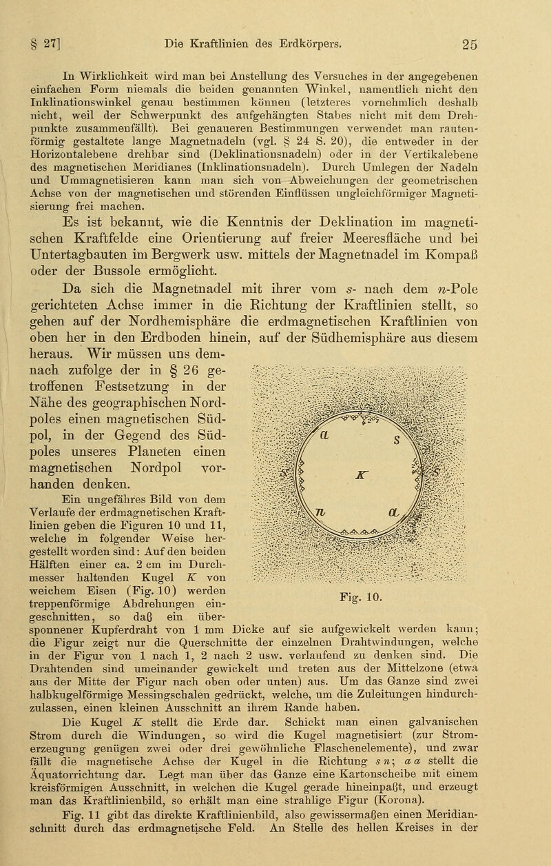 In Wirklichkeit wird man bei Anstellung des Versuches in der angegebenen einfachen Form niemals die beiden genannten Winkel, namentlich nicht den Inklinationswinkel genau bestimmen können (letzteres vornehmlich deshalb nicht, weil der Schwerpunkt des aufgehängten Stabes nicht mit dem Dreh- punkte zusammenfällt). Bei genaueren Bestimmungen verwendet man rauten- förmig gestaltete lange Magnetnadeln (vgl. § 24 S. 20), die entweder in der Horizontalebene drehbar sind (Deklinationsnadeln) oder in der Vertikalebene des magnetischen Meridianes (Inklinationsnadeln). Durch Umlegen der Nadeln und Ummagnetisieren kann man sich von Abweichungen der geometrischen Achse von der magnetischen und störenden Einflüssen ungleichförmiger Magneti- sierung frei machen. Es ist bekannt, wie die Kenntnis der Deklination im magneti- schen Kraftfelde eine Orientierung auf freier Meeresfläche und bei Untertagbauten im Bergwerk usw. mittels der Magnetnadel im Kompaß oder der Bussole ermöglicht. Da sich die Magnetnadel mit ihrer vom s- nach dem w-Pole gerichteten Achse immer in die Richtung der Kraftlinien stellt, so gehen auf der Nordhemisphäre die erdmagnetischen Kraftlinien von oben her in den Erdboden hinein, auf der Südhemisphäre aus diesem heraus. Wir müssen uns dem- nach zufolge der in § 26 ge- r„ , __ troffenen Festsetzung in der ;•■•- Nähe des geographischen Nord- W:. poles einen magnetischen Süd- v!>- pol, in der Gegend des Süd- lf}; poles unseres Planeten einen :<•£ magnetischen Nordpol vor- ■£ handen denken. -4; Ein ungefähres Bild von dem '££ Verlaufe der erdmagnetischen Kraft- ;.:■•{, linien geben die Figuren 10 und 11, H~. welche in folgender Weise her- •;.'•> gestellt worden sind: Auf den beiden ::-;': Hälften einer ca. 2 cm im Durch- '-:0. messer haltenden Kugel K von :•'•>> weichem Eisen (Fig. 10) werden treppenförmige Abdrehungen ein- geschnitten, so daß ein über- sponnener Kupferdraht von 1 mm Dicke auf sie aufgewickelt werden kann; die Figur zeigt nur die Querschnitte der einzelnen Drahtwindungen, welche in der Figur von 1 nach 1, 2 nach 2 usw. verlaufend zu denken sind. Die Drahtenden sind umeinander gewickelt und treten aus der Mittelzone (etwa aus der Mitte der Figur nach oben oder unten) aus. Um das Ganze sind zwei halbkugelförmige Messingschalen gedrückt, welche, um die Zuleitungen hindurch- zulassen, einen kleinen Ausschnitt an ihrem Rande haben. Die Kugel K stellt die Erde dar. Schickt man einen galvanischen Strom durch die Windungen, so wird die Kugel magnetisiert (zur Strom- erzeugung genügen zwei oder drei gewöhnliche Flaschenelemente), und zwar fällt die magnetische Achse der Kugel in die Richtung s»; a a stellt die Äquatorrichtung dar. Legt man über das Ganze eine Kartonscheibe mit einem kreisförmigen Ausschnitt, in welchen die Kugel gerade hineinpaßt, und erzeugt man das Kraftlinienbild, so erhält man eine strahlige Figur (Korona). Fig. 11 gibt das direkte Kraftlinienbild, also gewissermaßen einen Meridian- schnitt durch das erdmagnetische Feld. An Stelle des hellen Kreises in der : -:•• • ■ Fig. 10.