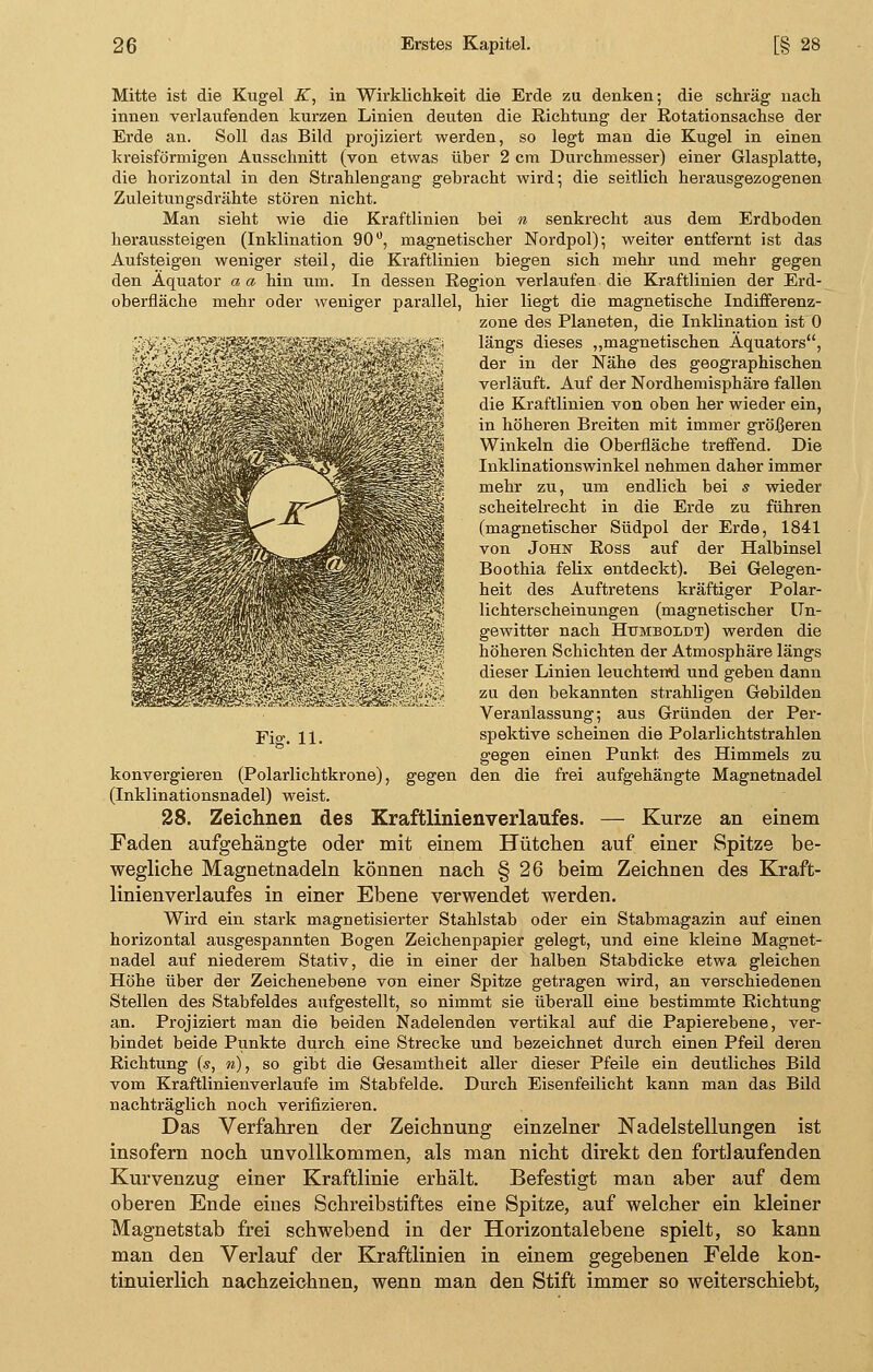 Mitte ist die Kugel K, in Wirklichkeit die Erde zu denken; die schräg nach innen verlaufenden kurzen Linien deuten die Richtung der Rotationsachse der Erde an. Soll das Bild projiziert werden, so legt man die Kugel in einen kreisförmigen Ausschnitt (von etwas über 2 cm Durchmesser) einer Glasplatte, die horizontal in den Strahlengang gebracht wird*, die seitlich herausgezogenen Zuleitungsdrähte stören nicht. Man sieht wie die Kraftlinien bei n senkrecht aus dem Erdboden heraussteigen (Inklination 90°, magnetischer Nordpol); weiter entfernt ist das Aufsteigen weniger steil, die Kraftlinien biegen sich mehr und mehr gegen den Äquator a a hin um. In dessen Region verlaufen die Kraftlinien der Erd- oberfläche mehr oder weniger parallel, hier liegt die magnetische Indifferenz- zone des Planeten, die Inklination ist 0 längs dieses „magnetischen Äquators, der in der Nähe des geographischen verläuft. Auf der Nordhemisphäre fallen die Kraftlinien von oben her wieder ein, in höheren Breiten mit immer größeren Winkeln die Oberfläche treffend. Die Inklinationswinkel nehmen daher immer mehr zu, um endlich bei s wieder scheitelrecht in die Erde zu führen (magnetischer Südpol der Erde, 1841 von John Ross auf der Halbinsel Boothia felix entdeckt). Bei Gelegen- heit des Auftretens kräftiger Polar- lichterscheinungen (magnetischer [Tn- gewitter nach Humboldt) werden die höheren Schichten der Atmosphäre längs dieser Linien leuchten*d und geben dann zu den bekannten strahligen Gebilden Veranlassung; aus Gründen der Per- gegen einen Punkt des Himmels zu konvergieren (Polarlichtkrone), gegen den die frei aufgehängte Magnetnadel (Inklinationsnadel) weist. 28. Zeichnen des Kraftlinienverlaufes. — Kurze an einem Faden aufgehängte oder mit einem Hütchen auf einer Spitze be- wegliche Magnetnadeln können nach § 26 beim Zeichnen des Kraft- linienverlaufes in einer Ebene verwendet werden. Wird ein stark magnetisierter Stahlstab oder ein Stabmagazin auf einen horizontal ausgespannten Bogen Zeichenpapier gelegt, und eine kleine Magnet- nadel auf niederem Stativ, die in einer der halben Stabdicke etwa gleichen Höhe über der Zeichenebene von einer Spitze getragen wird, an verschiedenen Stellen des Stabfeldes aufgestellt, so nimmt sie überall eine bestimmte Richtung an. Projiziert man die beiden Nadelenden vertikal auf die Papierebene, ver- bindet beide Punkte durch eine Strecke und bezeichnet durch einen Pfeil deren Richtung (s, n), so gibt die Gesamtheit aller dieser Pfeile ein deutliches Bild vom Kraftlinienverlaufe im Stabfelde. Durch Eisenfeilicht kann man das Bild nachträglich noch verifizieren. Das Verfahren der Zeichnung einzelner Nadelstellungen ist insofern noch unvollkommen, als man nicht direkt den fortlaufenden Kurvenzug einer Kraftlinie erhält. Befestigt man aber auf dem oberen Ende eines Schreibstiftes eine Spitze, auf welcher ein kleiner Magnetstab frei schwebend in der Horizontalebene spielt, so kann man den Verlauf der Kraftlinien in einem gegebenen Felde kon- tinuierlich nachzeichnen, wenn man den Stift immer so weiterschiebt, 'S ~L