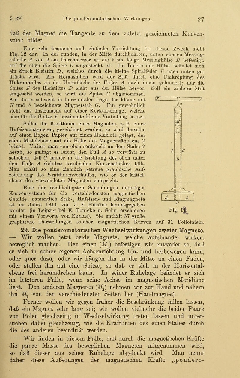 WL. 7< I] PI daß der Magnet die Tangente zu dem zuletzt gezeichneten Kurven- stück bildet. Eine sehr bequeme und einfache Vorrichtung für diesen Zweck stellt Fig. 12 dar. In der runden, in der Mitte durchbohrten, unten ebenen Messing- scheibe A von 2 cm Durchmesser ist die 5 cm lange Messinghülse B befestigt, auf die oben die Spitze C aufgesteckt ist. Im Innern der Hülse befindet sich ein Stück Bleistift X>, welches durch die kleine Spiralfeder E nach unten ge- drückt wird. Am Herausfallen wird der Stift, durch eine Umkröpfung des Hülsenrandes an der Unterfläche des Fußes A nach innen gehindert; nur die Spitze F des Bleistiftes D sieht aus der Hülse hervor. Soll ein anderer Stift eingesetzt werden, so wird die Spitze C abgenommen. Auf dieser schwebt in horizontaler Lage der kleine mit N und S bezeichnete Magnetstab G. Für gewöhnlich steht das Instrument auf einer Korkunterlage, welche eine für die Spitze F bestimmte kleine Vertiefung besitzt. Sollen die Kraftünien eines Magneten, z. B. eines Hufeisenmagneten, gezeichnet werden, so wird derselbe auf einen Bogen Papier auf einen Holzklotz gelegt, der seine Mittelebene auf die Höhe des Magnetstäbchens G bringt. Visiert man von oben senkrecht an dem Stabe G herab, so gelingt es leicht, den Fuß A so vorwärts zu schieben, daß G immer in die Eichtung des eben unter dem Fuße A sichtbar werdenden Kurvenstückes fällt. Man erhält so eine ziemlich getreue graphische Auf- zeichnung des Kraftlinienverlaufes, wie er der Mittel- ebene des verwendeten Magneten entspricht. Eine der reichhaltigsten Sammlungen derartiger Kurvensysteme für die verschiedensten magnetischen Gebilde, namentlich Stab-, Hufeisen- und Kingmagnete ist im Jahre 1844 von J. E. Hekger herausgegeben mit einem Vorworte von Eeman). Sie enthält 37 große graphische Darstellungen solcher magnetischen Kurven auf 31 Foliotafeln. 29. Die ponderomotorischen Wechselwirkungen zweier Magnete. — Wir wollen jetzt beide Magnete, welche aufeinander wirken, beweglich machen. Den einen (ikfj befestigen wir entweder so, daß er sich in seiner eigenen Achsenrichtung hin- und herbewegen kann, oder quer dazu, oder wir hängen ihn in der Mitte an einen Faden, oder stellen ihn auf eine Spitze, so daß er sich in der Horizontal- ebene frei herumdrehen kann. In seiner Ruhelage befindet er sich im letzteren Falle, wenn seine Achse im magnetischen Meridiane liegt. Den anderen Magneten [M2) nehmen wir zur Hand und nähern ihn Ml von den verschiedensten Seiten her (Handmagnet). Ferner wollen wir gegen früher die Beschränkung fallen lassen, daß ein Magnet sehr lang sei; wir wollen vielmehr die beiden Paare von Polen gleichzeitig in Wechselwirkung treten lassen und unter- suchen dabei gleichzeitig, wie die Kraftlinien des einen Stabes durch die des anderen beeinflußt werden. Wir finden in diesem Falle, daß durch die magnetischen Kräfte die ganze Masse des beweglichen Magneten mitgenommen wird, so daß dieser aus seiner Ruhelage abgelenkt wird. Man nennt daher diese Äußerungen der magnetischen Kräfte „pondero-