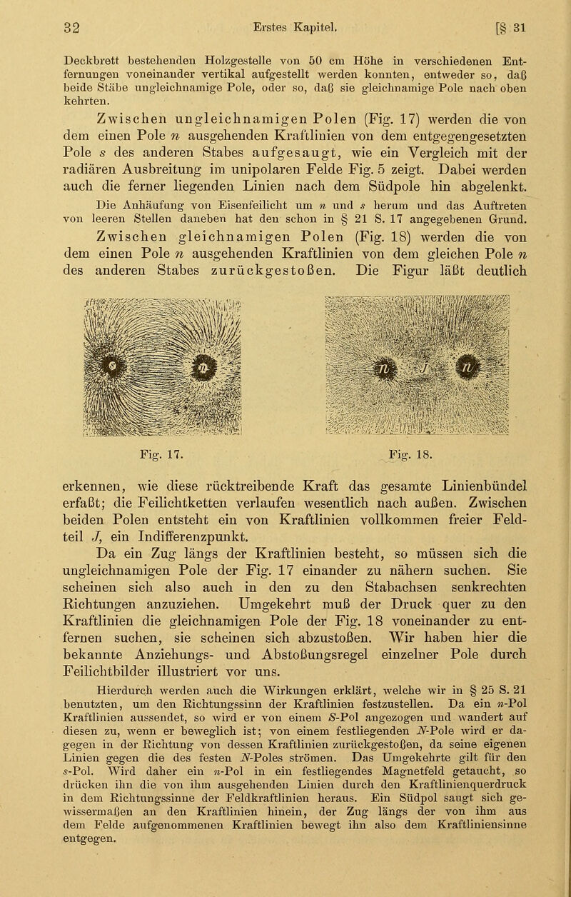 Deckbrett bestehenden Holzgestelle von 50 cm Höhe in verschiedenen Ent- fernungen voneinander vertikal aufgestellt werden konnten, entweder so, daß beide Stäbe ungleichnamige Pole, oder so, daß sie gleichnamige Pole nach oben kehrten. Zwischen ungleichnamigen Polen (Fig. 17) werden die von dem einen Pole n ausgehenden Kraftlinien von dem entgegengesetzten Pole s des anderen Stabes aufgesaugt, wie ein Vergleich mit der radiären Ausbreitung im unipolaren Felde Fig. 5 zeigt. Dabei werden auch die ferner liegenden Linien nach dem Südpole hin abgelenkt. Die Anhäufung von Eisenfeilicht um n und s herum und das Auftreten von leeren Stellen daneben hat den schon in § 21 S. 17 angegebenen Grund. Zwischen gleichnamigen Polen (Fig. 18) werden die von dem einen Pole n ausgehenden Kraftlinien von dem gleichen Pole n des anderen Stabes zurückgestoßen. Die Figur läßt deutlich Fig. 17. Um Fig. 18. erkennen, wie diese rücktreibende Kraft das gesamte Linienbündel erfaßt; die Feilichtketten verlaufen wesentlich nach außen. Zwischen beiden Polen entsteht ein von Kraftlinien vollkommen freier Feld- teil J, ein Indifferenzpunkt. Da ein Zug längs der Kraftlinien besteht, so müssen sich die ungleichnamigen Pole der Fig. 17 einander zu nähern suchen. Sie scheinen sich also auch in den zu den Stabachsen senkrechten Richtungen anzuziehen. Umgekehrt muß der Druck quer zu den Kraftlinien die gleichnamigen Pole der Fig. 18 voneinander zu ent- fernen suchen, sie scheinen sich abzustoßen. Wir haben hier die bekannte Anziehungs- und Abstoßungsregel einzelner Pole durch Feilichtbilder illustriert vor uns. Hierdurch werden auch die Wirkungen erklärt, welche wir in § 25 S. 21 benutzten, um den Richtungssinn der Kraftlinien festzustellen. Da ein w-Pol Kraftlinien aussendet, so wird er von einem Ä-Pol angezogen und wandert auf diesen zu, wenn er beweglich ist; von einem festliegenden A^-Pole wird er da- gegen in der Eichtung von dessen Kraftlinien zurückgestoßen, da seine eigenen Linien gegen die des festen i^-Poles strömen. Das Umgekehrte gilt für den s-Pol. Wird daher ein w-Pol in ein festliegendes Magnetfeld getaucht, so drücken ihn die von ihm ausgehenden Linien durch den Kraftlinienquerdruck in dem Richtungssinne der Feldkraftlinien heraus. Ein Südpol saugt sich ge- wissermaßen an den Kraftlinien hinein, der Zug längs der von ihm aus dem Felde aufgenommenen Kraftlinien bewegt ihn also dem Kraftliniensinne entgegen.