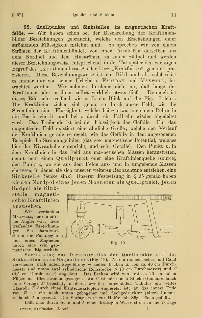 32. Quellpunkte und Sinkstellen im magnetischen Kraft- felde. — Wir haben schon bei der Beschreibung der Kraftlinien- bilder Bezeichnungen gebraucht, welche den Erscheinungen einer strömenden Flüssigkeit entlehnt sind. So sprechen wir von einem Strömen der Kraftlinienbündel, von einem Ausfließen derselben aus dem Nordpol und dem Hinströmen zu einem Südpol und werden dieser Bezeichnungsweise entsprechend in der Tat später den wichtigen Begriff des „Kraftlinienflusses oder kurz „Kraftflusses genauer prä- zisieren. Diese Bezeichnungsweise ist ein Bild und als solches ist es immer nur von seinen Urhebern, Faraday und Maxwell, be- trachtet worden. Wir nehmen durchaus nicht an, daß längs der Kraftlinien oder in ihnen selbst wirklich etwas fließt. Dennoch ist dieses Bild sehr treffend wie z. B. ein Blick auf die Fig. 17 lehrt. Die Kraftlinien ziehen sich genau so durch unser Feld, wie die Stromfäden einer Flüssigkeit, welche bei n etwa aus einem Rohre in ein Bassin eintritt und bei s durch ein Fallrohr wieder abgeleitet wird. Das Treibende ist bei der Flüssigkeit das Gefälle. Für das magnetische Feld existiert eine ähnliche Größe, welche den Verlauf der Kraftlinien gerade so regelt, wie das Gefälle in dem angezogenen Beispiele die Strömungslinien (das sog. magnetische Potential, welches hier der Niveauhöhe entspricht, und sein Gefälle). Den Punkt n, in dem Kraftlinien in das Feld aus magnetischen Massen heraustreten, nennt man einen Quellpunkt oder eine Kraftlinien quelle (source), den Punkt s, wo sie aus dem Felde aus- und in umgebende Massen eintreten, in denen sie sich unserer weiteren Beobachtung entziehen, eine Sinkstelle (Senke, sink). Unserer Festsetzung in § 25 gemäß haben wir den Nordpol eines jeden Magneten als Quellpunkt, jeden Südpol als Sink- stelle magneti- scher Kraftlinien anzusehen. Wir verdanken Maxwell, der ein eifri- ger Angler war, diese treffenden Bezeichnun- gen. Sie charakteri- sieren die Polargegen- ^ den eines Magneten durch eine rein geo- metrische Eigenschaft. Vorrichtung zur Demonstration der Quellpunkte und der Sinkstellen eines Magnetfeldes (Fig. 19). An ein rundes flaches, mit Rand versehenes, nach unten kegelförmig vertieftes Becken A von ca. 40 cm Durch- messer sind unten zwei zylindrische Rohrstücke B (3 cm Durchmesser) und 0 (2,5 cm Durchmesser) angelötet. Das Becken wird von drei ca. 20 cm hohen Füljen aus Blechstreifen getragen. An C ist mit einem Stücke Gummischlauch eine Vorlage D befestigt, in deren zweiten horizontalen Tubulus ein weites Glasrohr JS durch einen Kautschukstopfen eingesetzt ist; an das innere Ende von Fl ist ein nach unten gebogener und flachgedrückter (alter) Gummi- schlauch F angesetzt. Die Vorlage wird zur Hälfte mit Sägespänen gefüllt. Läßt man durch G, E und F einen kräftigen Wasserstrom in die Vorlage Ebert, Kraftfelder. 2. Aufl. 3 Fig. 19.