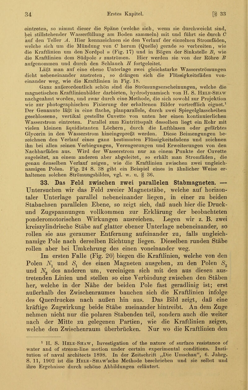 eintreten, so nimmt dieser die Späne (welche sich, wenn sie durchweicht sind, bei stillstehender Wasserfüllung am Boden sammeln) mit und führt sie durch C auf den Teller A. Hier kennzeichnen sie den Verlauf der einzelnen Stromfäden, welche sich um die Mündung von C herum (Quelle) gerade so verbreiten, wie die Kraftlinien um den Nordpol n (Fig. 17) und in Bögen der Sinkstelle B, wie die Kraftlinien dem Südpole s zuströmen. Hier werden sie von der Eöhre B aufgenommen und durch den Schlauch H fortgeleitet. Läßt man auf eine ebene Unterlage zwei gleichstarke Wasserströmungen dicht nebeneinander austreten, so drängen sich die Flüssigkeitsfäden von- einander weg, wie die Kraftlinien in Fig. 18. Ganz außerordentlich schön sind die Strömungserscheinungen, welche die magnetischen Kraftlinienbilder darbieten, hydrodynamisch von H. S. Heee-Shaw nachgeahmt worden, und zwar durch eine Methode, die sich sowohl zur Projektion wie zur photographischen Fixierung der erhaltenen Bilder vortrefflich eignet.1 Der Genannte läßt in eine flache, planparallele, durch zwei Spiegelglasscheiben geschlossene, vertikal gestellte Cuvette von unten her einen kontinuierlichen Wasserstrom eintreten. Parallel zum Eintrittsspalt desselben liegt ein Rohr mit vielen kleinen äquidistanten Löchern, durch die Luftblasen oder gefärbtes Glycerin in den Wasserstrom hineingepreßt werden. Diese Beimengungen be- zeichnen den Verlauf eines ganz bestimmten Flüssigkeitsfadens und zeichnen ihn bei allen seinen Verbiegungen, Verengerungen und Erweiterungen von den Nachbarfäden aus. Wird der Wasserstrom nur an einem Punkte der Cuvette zugeleitet, an einem anderen aber abgeleitet, so erhält man Stromfäden, die genau denselben Verlauf zeigen, wie die Kraftlinien zwischen zwei ungleich- namigen Polen. Fig. 24 S. 38 gibt ein Beispiel eines in ähnlicher Weise er- haltenen solchen Strömungsbildes, vgl. w. u. § 36. 33. Das Feld zwischen zwei parallelen Stabmagneten. — Untersuchen wir das Feld zweier Magnetstäbe, welche auf horizon- taler Unterlage parallel nebeneinander liegen, in einer zu beiden Stabachsen parallelen Ebene, so zeigt sich, daß auch hier die Druck - und Zugspannungen vollkommen zur Erklärung der beobachteten ponderomotorischen Wirkungen ausreichen. Legen wir z. B. zwei kreiszylindrische Stäbe auf glatter ebener Unterlage nebeneinander, so rollen sie aus geraumer Entfernung aufeinander zu, falls ungleich- namige Pole nach derselben Richtung liegen. Dieselben runden Stäbe rollen aber bei Umkehrung des einen voneinander weg. Im ersten Falle (Fig. 20) biegen die Kraftlinien, welche von den Polen Nx und Sx des einen Magneten ausgehen, zu den Polen S2 und N2 des anderen um, vereinigen sich mit den aus diesen aus- tretenden Linien und stellen so eine Verbindung zwischen den Stäben her, welche in der Nähe der beiden Pole fast geradlinig ist; erst außerhalb des Zwischenraumes bauchen sich die Kraftlinien infolge des Querdruckes nach außen hin aus. Das Bild zeigt, daß eine kräftige Zugwirkung beide Stäbe zueinander hintreibt. An dem Zuge nehmen nicht nur die polaren Stabenden teil, sondern auch die weiter nach der Mitte zu gelegenen Partien, wie die Kraftlinien zeigen, welche den Zwischenraum überbrücken. Nur wo die Kraftlinien den 1 H. S. Hele-Shaw, Investigation of the nature of surface resistance of water and of stream-line motion under certain experimental conditions. Insti- tution of naval architects 1898. In der Zeitschrift „Die Umschau, 6. Jahrg. S. 11, 1902 ist die Hele - SHAw'sche Methode beschrieben und sie selbst und ihre Ergebnisse durch schöne Abbildungen erläutert.