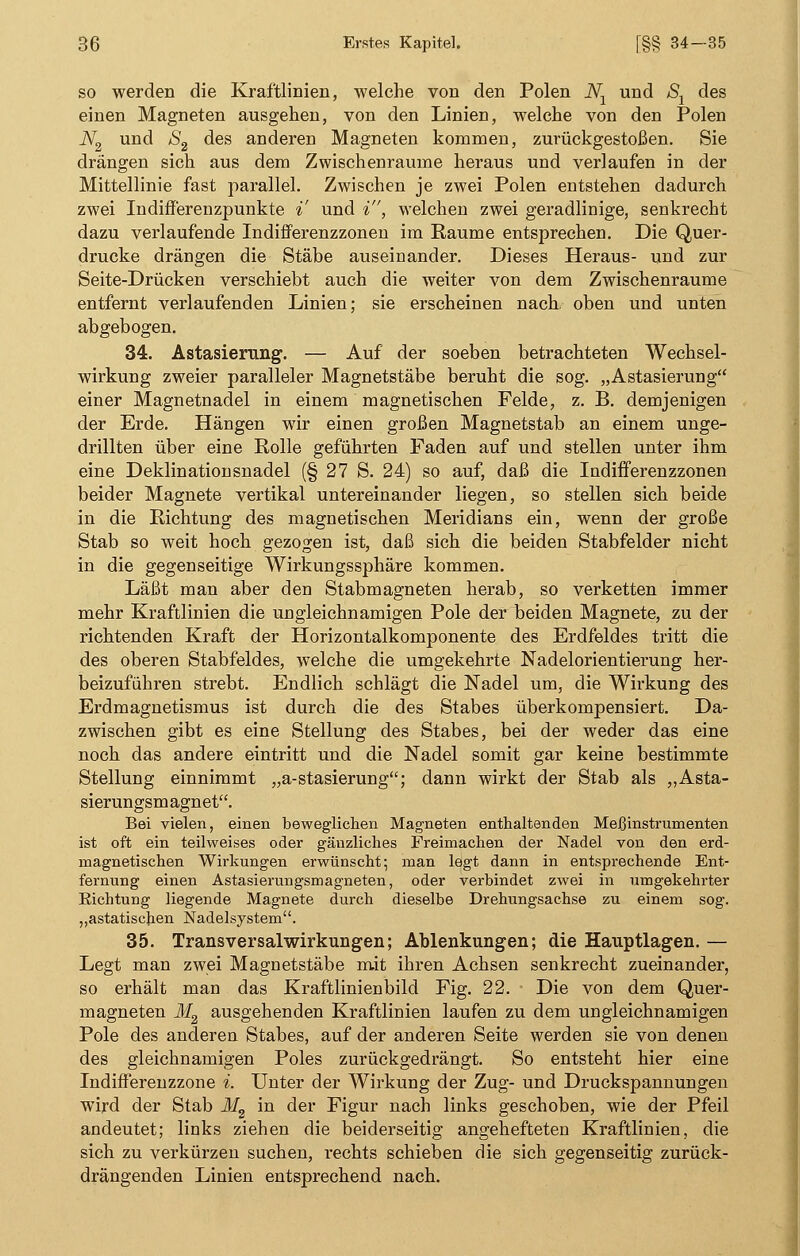 so werden die Kraftlinien, welche von den Polen JVX und Sx des einen Magneten ausgehen, von den Linien, welche von den Polen JV2 und S2 des anderen Magneten kommen, zurückgestoßen. Sie drängen sich aus dem Zwischenräume heraus und verlaufen in der Mittellinie fast parallel. Zwischen je zwei Polen entstehen dadurch zwei Indifferenzpunkte % und i, welchen zwei geradlinige, senkrecht dazu verlaufende Indifferenzzonen im Räume entsprechen. Die Quer- drucke drängen die Stäbe auseinander. Dieses Heraus- und zur Seite-Drücken verschiebt auch die weiter von dem Zwischenräume entfernt verlaufenden Linien; sie erscheinen nach oben und unten abgebogen. 34. Astasierung. — Auf der soeben betrachteten Wechsel- wirkung zweier paralleler Magnetstäbe beruht die sog. „Astasierung einer Magnetnadel in einem magnetischen Felde, z. B. demjenigen der Erde. Hängen wir einen großen Magnetstab an einem unge- drillten über eine Rolle geführten Faden auf und stellen unter ihm eine Deklinationsnadel (§ 27 S. 24) so auf, daß die Indifferenzzonen beider Magnete vertikal untereinander liegen, so stellen sich beide in die Richtung des magnetischen Meridians ein, wenn der große Stab so weit hoch gezogen ist, daß sich die beiden Stabfelder nicht in die gegenseitige Wirkungssphäre kommen. Läßt man aber den Stabmagneten herab, so verketten immer mehr Kraftlinien die ungleichnamigen Pole der beiden Magnete, zu der richtenden Kraft der Horizontalkomponente des Erdfeldes tritt die des oberen Stabfeldes, welche die umgekehrte Nadelorientierung her- beizuführen strebt. Endlich schlägt die Nadel um, die Wirkung des Erdmagnetismus ist durch die des Stabes überkompensiert. Da- zwischen gibt es eine Stellung des Stabes, bei der weder das eine noch das andere eintritt und die Nadel somit gar keine bestimmte Stellung einnimmt „a-stasierung; dann wirkt der Stab als „Asta- sierungsm agnet. Bei vielen, einen beweglichen Magneten enthaltenden Meßinstrumenten ist oft ein teilweises oder gänzliches Freimachen der Nadel von den erd- magnetischen Wirkungen erwünscht; man legt dann in entsprechende Ent- fernung einen Astasierungsmagneten, oder verbindet zwei in umgekehrter Richtung liegende Magnete durch dieselbe Drehungsachse zu einem sog. „astatischen Nadelsystem. 35. Transversalwirkungen; Ablenkungen; die Hauptlagen. — Legt man zwei Magnetstäbe mit ihren Achsen senkrecht zueinander, so erhält man das Kraftlinienbild Fig. 22. Die von dem Quer- magneten M2 ausgehenden Kraftlinien laufen zu dem ungleichnamigen Pole des anderen Stabes, auf der anderen Seite werden sie von denen des gleichnamigen Poles zurückgedrängt. So entsteht hier eine Indifferenzzone i. Unter der Wirkung der Zug- und Druckspannungen wird der Stab M2 in der Figur nach links geschoben, wie der Pfeil andeutet; links ziehen die beiderseitig angehefteten Kraftlinien, die sich zu verkürzen suchen, rechts schieben die sich gegenseitig zurück- drängenden Linien entsprechend nach.