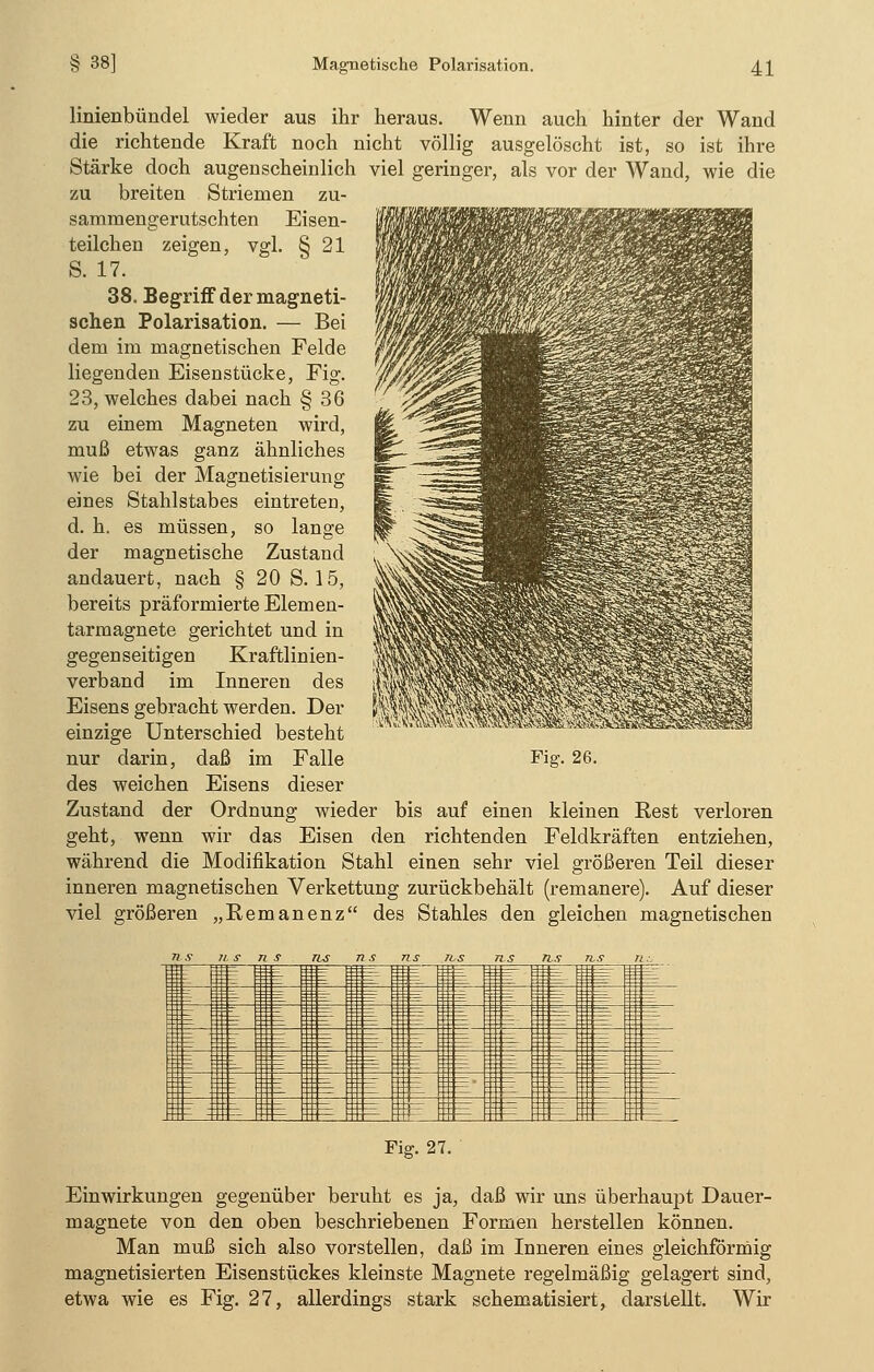 38] linienbündel wieder aus ihr heraus. Wenn auch hinter der Wand die richtende Kraft noch nicht völlig ausgelöscht ist, so ist ihre Stärke doch augenscheinlich viel geringer, als vor der Wand, wie die zu breiten Striemen zu- sammengerutschten Eisen- teilchen zeigen, vgl. § 21 S. 17. 38. Begriff der magneti- schen Polarisation. — Bei dem im magnetischen Felde liegenden Eisenstücke, Fig. 23, welches dabei nach § 36 zu einem Magneten wird, muß etwas ganz ähnliches wie bei der Magnetisierung eines Stahlstabes eintreten, d. h. es müssen, so lange der magnetische Zustand andauert, nach § 20 S. 15, bereits präformierte Elemen- tarmagnete gerichtet und in gegenseitigen Kraftlinien- verband im Inneren des Eisens gebracht werden. Der einzige Unterschied besteht nur darin, daß im Falle des weichen Eisens dieser Zustand der Ordnung wieder bis auf einen kleinen Rest verloren geht, wenn wir das Eisen den richtenden Feldkräften entziehen, während die Modifikation Stahl einen sehr viel größeren Teil dieser inneren magnetischen Verkettung zurückbehält (remanere). Auf dieser viel größeren „Remanenz des Stahles den gleichen magnetischen Fig. 26. Pisr. 27. Einwirkungen gegenüber beruht es ja, daß wir uns überhaupt Dauer- magnete von den oben beschriebenen Formen herstellen können. Man muß sich also vorstellen, daß im Inneren eines gleichförmig magnetisierten Eisenstückes kleinste Magnete regelmäßig gelagert sind, etwa wie es Fig. 27, allerdings stark schematisiert, darstellt. Wir