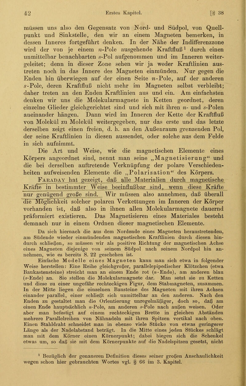 müssen uns also den Gegensatz von Nord- und Südpol, von Quell- punkt und Sinkstelle, den wir an einem Magneten bemerken, in dessen Inneres fortgeführt denken. In der Nähe der Indifferenzzone wird der von je einem w-Pole ausgehende Kraftflußl durch einen unmittelbar benachbarten s-Pol aufgenommen und im Inneren weiter- geleitet; denn in dieser Zone sehen wir ja weder Kraftlinien aus- treten noch in das Innere des Magneten einmünden. Nur gegen die Enden hin überwiegen auf der einen Seite w-Pole, auf der anderen s-Pole, deren Kraftfluß nicht mehr im Magneten selbst verbleibt; daher treten an den Enden Kraftlinien aus und ein. Am einfachsten denken wir uns die Molekularmagnete in Ketten geordnet, deren einzelne Glieder gleichgerichtet sind und sich mit ihren n- und s-Polen aneinander hängen. Dann wird im Inneren der Kette der Kraftfluß von Molekül zu Molekül weitergegeben, nur das erste und das letzte derselben zeigt einen freien, d. h. an den Außenraum grenzenden Pol, der seine Kraftlinien in diesen aussendet, oder solche aus dem Felde in sich aufnimmt. Die Art und Weise, wie die magnetischen Elemente eines Körpers angeordnet sind, nennt man seine „Magnetisierung und die bei derselben auftretende Verknüpfung der polare Verschieden- heiten aufweisenden Elemente die „Polarisation des Körpers. Faraday hat gezeigt, daß alle Materialien durch magnetische Kräfte in bestimmter Weise beeinflußbar sind, wenn diese Kräfte nur genügend große sind. Wir müssen also annehmen, daß überall die Möglichkeit solcher polaren Verkettungen im Inneren der Körper vorhanden ist, daß also in ihnen allen Molekularmagnete dauernd präformiert existieren. Das Magnetisieren eines Materiales besteht demnach nur in einem Ordnen dieser magnetischen Elemente. Da sich hiernach die aus dem Nordende eines Magneten heraustretenden, am Südende wieder einmündenden magnetischen Kraftlinien durch diesen hin- durch schließen, so müssen wir als positive Richtung der magnetischen Achse eines Magneten diejenige von seinem Südpol nach seinem Nordpol hin an- nehmen, wie es bereits S. 22 geschehen ist. Einfache Modelle eines Magneten kann man sich etwa in folgender Weise herstellen: Eine Reihe gleichgroßer, parallelepipedischer Klötzchen (etwa Baukastensteine) streicht man an einem Ende rot («-Ende), am anderen blau (s-Ende) an. Sie stellen die Molekularmagnete dar. Man setzt sie zu Ketten und diese zu einer ungefähr rechteckigen Figur, dem Stabmagneten, zusammen. In der Mitte liegen die einzelnen Bausteine des Magneten mit ihren Achsen einander parallel, einer schließt sich unmittelbar an den anderen. Nach den Enden zu gestaltet man die Orientierung unregelmäßiger, doch so, daß am einen Ende hauptsächlich «-Pole, am anderen s-Pole nach außen weisen. Oder aber man befestigt auf einem rechteckigen Brette in gleichen Abständen mehrere Parallelreihen von Nähnadeln mit ihren Spitzen vertikal nach oben. Einen Stahldraht schneidet man in ebenso viele Stücke von etwas geringerer Länge als der Nadelabstand beträgt. In die Mitte eines jeden Stückes schlägt man mit dem Körner einen Körnerpunkt; dabei biegen sich die Schenkel etwas um, so daß sie mit dem Körnerpunkte auf die Nadelspitzen gesetzt, nicht 1 Bezüglich der genaueren Definition dieses seiner großen Anschaulichkeit wegen schon hier gebrauchten Wortes vgl. § 66 im 3. Kapitel.