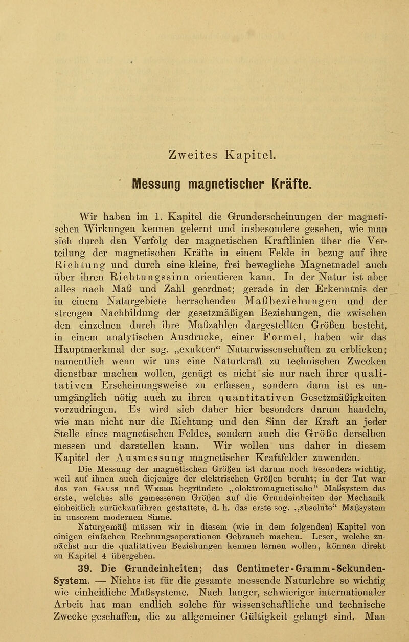 Zweites Kapitel. Messung magnetischer Kräfte. Wir haben im 1. Kapitel die Grunderscheinungen der magneti- schen Wirkungen kennen gelernt und insbesondere gesehen, wie man sich durch den Verfolg der magnetischen Kraftlinien über die Ver- teilung der magnetischen Kräfte in einem Felde in bezug auf ihre Richtung und durch eine kleine, frei bewegliche Magnetnadel auch über ihren Richtungssinn orientieren kann. In der Natur ist aber alles nach Maß und Zahl geordnet; gerade in der Erkenntnis der in einem Naturgebiete herrschenden Maßbeziehungen und der strengen Nachbildung der gesetzmäßigen Beziehungen, die zwischen den einzelnen durch ihre Maßzahlen dargestellten Größen besteht, in einem analytischen Ausdrucke, einer Formel, haben wir das Hauptmerkmal der sog. „exakten Naturwissenschaften zu erblicken; namentlich wenn wir uns eine Naturkraft zu technischen Zwecken dienstbar machen wollen, genügt es nicht sie nur nach ihrer quali- tativen Erscheinungsweise zu erfassen, sondern dann ist es un- umgänglich nötig auch zu ihren quantitativen Gesetzmäßigkeiten vorzudringen. Es wird sich daher hier besonders darum handeln, wie man nicht nur die Richtung und den Sinn der Kraft an jeder Stelle eines magnetischen Feldes, sondern auch die Größe derselben messen und darstellen kann. Wir wollen uns daher in diesem Kapitel der Ausmessung magnetischer Kraftfelder zuwenden. Die Messung der magnetischen Größen ist darum noch besonders wichtig-, weil auf ihnen auch diejenige der elektrischen Größen beruht; in der Tat war das von Gauss und Weber begründete „elektromagnetische Maßsystem das erste, welches alle gemessenen Größen auf die Grundeinheiten der Mechanik einheitlich zurückzuführen gestattete, d. h. das erste sog. ,,absolute Maßsystem in unserem modernen Sinne. Naturgemäß müssen wir in diesem (wie in dem folgenden) Kapitel von einigen einfachen Eechnungsoperationen Gebrauch machen. Leser, welche zu- nächst nur die qualitativen Beziehungen kennen lernen wollen, können direkt zu Kapitel 4 übergehen. 39. Die Grundeinheiten; das Centimeter-Gramm-Sekunden- System. — Nichts ist für die gesamte messende Naturlehre so wichtig wie einheitliche Maßsysteme. Nach langer, schwieriger internationaler Arbeit hat man endlich solche für wissenschaftliche und technische Zwecke geschaffen, die zu allgemeiner Gültigkeit gelangt sind. Man
