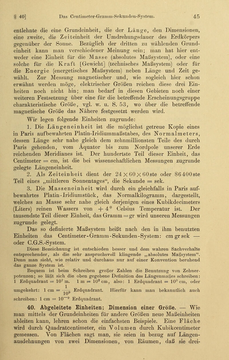 entlehnte die eine Grundeinheit, die der Länge, den Dimensionen, eine zweite, die Zeiteinheit der Umdrehungsdauer des Erdkörpers gegenüber der Sonne. Bezüglich der dritten zu wählenden Grund- einheit kann man verschiedener Meinung sein; man hat hier ent- weder eine Einheit für die Masse (absolutes Maßsystem), oder eine solche für die Kraft [Gewicht] (technisches Maßsystem) oder für die Energie (energetisches Maßsystem) neben Länge und Zeit ge- wählt. Zur Messung magnetischer und, wie sogleich hier schon erwähnt werden möge, elektrischer Größen reichen diese drei Ein- heiten noch nicht hin;, man bedarf in diesen Gebieten noch einer weiteren Festsetzung über eine für die betreffende Erscheinungsgruppe charakteristische Größe, vgl. w. u. S. 53, wo über die betreffende magnetische Größe das Nähere festgesetzt werden wird. Wir legen folgende Einheiten zugrunde: 1. Die Längeneinheit ist die möglichst getreue Kopie eines in Paris aufbewahrten Platin-Iridiurnmaßstabes, des Normalmeters, dessen Länge sehr nahe gleich dem zehnmillionsten Teile des durch Paris gehenden, vom Äquator bis zum Nordpole unserer Erde reichenden Meridianes ist. Der hundertste Teil dieser Einheit, das Centimeter = cm, ist die bei wissenschaftlichen Messungen zugrunde gelegte Längeneinheit. 2. Als Zeiteinheit dient der 24x60x60ste oder 86400ste Teil eines „mittleren Sonnentages, die Sekunde = sek. 3. Die Masseneinheit wird durch ein gleichfalls in Paris auf- bewahrtes Platin-Iridium stück, das Normalkilogramm, dargestellt, welches an Masse sehr nahe gleich derjenigen eines Kubikdecimeters (Liters) reinen Wassers von +4° Celsius Temperatur ist. Der tausendste Teil dieser Einheit, das Gramm = gr wird unseren Messungen zugrunde gelegt. Das so definierte Maßsystem heißt nach den in ihm benutzten Einheiten das Centimeter-Gramm-Sekunden-System: cmgrsek — oder C.G.S.-System. Diese Bezeichnung ist entschieden besser und dem wahren Sachverhalte entsprechender, als die sehr anspruchsvoll klingende „absolutes Maßsystem. Denn man sieht, wie relativ und durchaus nur auf einer Konvention beruhend das ganze System ist. Bequem ist beim Schreiben großer Zahlen die Benutzung von Zehner- potenzen; so läßt sich die oben gegebene Definition des Längenmaßes schreiben: 1 Erdquadrant = 107 m. Im = 102cm, also: 1 Erdquadrant = 109 cm, oder umgekehrt: 1 cm = —^ Erdquadrant. Hierfür kann man bekanntlich auch schreiben: 1 cm = 10—9 Erdquadrant. 40. Abgeleitete Einheiten; Dimension einer Größe. — Wie man mittels der Grundeinheiten für andere Größen neue Maßeinheiten ableiten kann, lehren schon die einfachsten Beispiele. Eine Fläche wird durch Quadratcentimeter, ein Volumen durch Kubikcentimeter gemessen. Von Flächen sagt man, sie seien in bezug auf Längen- ausdehnungen von zwei Dimensionen, von Räumen, daß sie drei-